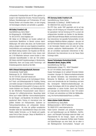 Firmenverzeichnis – Hersteller / Distributoren

umfassendes Produktportfolio wie HP. Dazu gehören Lösungen in den Segmenten Drucken, Personal Computing,
Software, Dienstleistungen und IT-Infrastruktur. HP nutzt
frisches Denken und innovative Ideen, um den Umgang
mit Technologien einfacher und wertvoller zu gestalten.
HID Golbal, Frankfurt a.M.
Geschäftsführung: Denis Hébert
Am Klingenweg 6a, 65396 Walluf
Tel: 06123/7910, www.hidglobal.com
HID Global ist mit Millionen von Kunden weltweit ein
renommierter Marktführer im Bereich sicherer Identitätslösungen. Wir setzen alles daran, den Kundennutzen
stetig zu steigern indem wir unser Angebot an bewährten,
fortschrittlichen und zuverlässigen Identitätslösungen auf
dem Markt ständig erweitern. Der Hauptsitz von HID Global befindet sich im kalifornischen Irvine. Unsere mehr
als 2.100 Mitarbeiter betreuen unsere Kunden in internationalen Geschäftsstellen in mehr als 100 Ländern.
HID Global unterhält Produktionsanlagen in Nordamerika,
Südamerika, Asien und Europa sowie Forschungs- und
Entwicklungszentren überall auf der Welt.
Höft & Wessel Aktiengesellschaft, Hannover
Vorstandender: Rudolf Spiller
Rotenburger Str. 20, 30659 Hannover
Tel: 0511/61020, www.hoeft-wessel.com
Die Höft & Wessel-Gruppe ist der technologisch führende IT Hard- und Softwarespezialist für Ticketing, Parking
und mobile Lösungen in Deutschland und Großbritannien.
Der Geschäftsbereich Almex gehört in Europa zu den führenden Anbietern von Ticketing- und Telematiksystemen
für den öffentlichen Personenverkehr sowie Check-inLösungen für Luftfahrtunternehmen. Neuerdings bietet
Almex auch mobile GSM-Rail- Kommunikationssysteme
für den Rangier- und Baubetrieb. Die britische Tochtergesellschaft Metric Parking ist international einer der
größten Anbieter von Parkautomaten, Systemen zur
Parkraumbewirtschaftung und umfassenden Servicedienstleistungen. Als einer der größten europäischen
Hersteller bietet der Geschäftsbereich Skeye eine breite
Palette mobiler Terminals, u.a. für Handel und Logistik,
sowie Point-of-Sale Lösungen. Skeye ist Marktführer im
deutschen Einzelhandel.

140

HTC Germany GmbH, Frankfurt a.M.
Geschäftsführung: Florian Seiche
Solmsstraße 18, Building E, 60486 Frankfurt a.M.
Tel: 0692/2227334, www.htc.com/de
Die HTC Corp. wurde 1997 gegründet und ist auf das
Design und die Fertigung von innovativen mobilen Geräten spezialisiert. Seit der Gründung ist HTC zu einem der
erfolgreichsten Hersteller von Geräten für das Betriebssystem Microsoft Windows Mobile und Android avanciert.
Das Unternehmen hat spezielle Partnerschaften mit den
wichtigsten Mobilfunk-Marken aufgebaut – darunter mit
den fünf führenden Betreibern Europas und den Top-Vier
in den Vereinigten Staaten sowie mit vielen der erfolgreichsten asiatischen Mobilfunkanbieter. HTC zählt zu
den am schnellsten wachsenden Unternehmen im Mobilfunkmarkt. Das Unternehmen ist an der Taiwan Stock
Exchange notiert.
Huawei Technologies Deutschland GmbH,
Düsseldorf (Breko, Buglas, VATM)
Geschäftsführung: Olaf Reus
Niederkasseler Lohweg 175, 40547 Düsseldorf
Tel: 0211/91344000, www.huawei.com
Huawei Technologies ist ein weltweit führender Anbieter
innovativer Lösungen für Telekommunikationsnetzwerke
der nächsten Generation. Das Unternehmen errichtet
Netzwerke für Mobilfunk- und Festnetzbetreiber und
nimmt eine Vorreiterrolle bei der Entwicklung und beim
Bau konvergenter Telekommunikationslösungen ein.
Huawei Technologies zählt 45 der weltweit Top-50 Netzwerkbetreiber zu seinen Kunden. Damit sind Produkte
und Lösungen des Unternehmens in über 140 Ländern
im Einsatz und unterstützen ein Drittel der Weltbevölkerung, ihre Kommunikationsbedürfnisse zu erfüllen.
Huber+Suhner GmbH, München
Geschäftsführung: Georg Mattis
Mehlbeerenstraße 6, 82019 Taufkirchen
Tel: 089/612010, www.hubersuhner.de
Huber+Suhner entwickelt und produziert Komponenten und Systemlösungen aus der Mobilfunk-, Hochfrequenz- und Fiberoptik-Technologie sowie der Kabel- und
Polymertechnik für die Energie-, Signal- und Datenübertragung. Das umfassende Portfolio bietet Produkte
und Systemlösungen aus einer Hand, die vor allem in
den Marktsegmenten Kommunikation, Transport und

Portel.de - Dschungelführer 2013

 