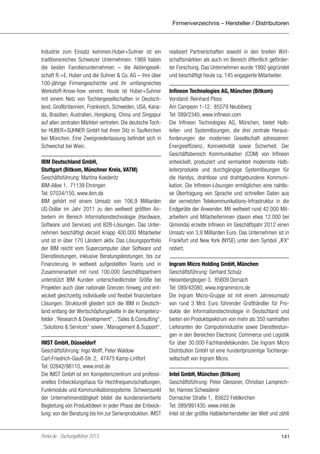 Firmenverzeichnis – Hersteller / Distributoren

Industrie zum Einsatz kommen.Huber+Suhner ist ein
traditionsreiches Schweizer Unternehmen: 1969 haben
die beiden Familienunternehmen – die Aktiengesellschaft R.+E. Huber und die Suhner & Co. AG – ihre über
100-jährige Firmengeschichte und ihr umfangreiches
Werkstoff-Know-how vereint. Heute ist Huber+Suhner
mit einem Netz von Tochtergesellschaften in Deutschland, Großbritannien, Frankreich, Schweden, USA, Kanada, Brasilien, Australien, Hongkong, China und Singapur
auf allen zentralen Märkten vertreten. Die deutsche Tochter HUBER+SUHNER GmbH hat ihren Sitz in Taufkirchen
bei München. Eine Zweigniederlassung befindet sich in
Schwechat bei Wien.
IBM Deutschland GmbH,
Stuttgart (Bitkom, Münchner Kreis, VATM)
Geschäftsführung: Martina Koederitz
IBM-Allee 1, 71139 Ehningen
Tel: 07034/150, www.ibm.de
IBM gehört mit einem Umsatz von 106,9 Milliarden
US-Dollar im Jahr 2011 zu den weltweit größten Anbietern im Bereich Informationstechnologie (Hardware,
Software und Services) und B2B-Lösungen. Das Unternehmen beschäftigt derzeit knapp 400.000 Mitarbeiter
und ist in über 170 Ländern aktiv. Das Lösungsportfolio
der IBM reicht vom Supercomputer über Software und
Dienstleistungen, inklusive Beratungsleistungen, bis zur
Finanzierung. In weltweit aufgestellten Teams und in
Zusammenarbeit mit rund 100.000 Geschäftspartnern
unterstützt IBM Kunden unterschiedlichster Größe bei
Projekten auch über nationale Grenzen hinweg und entwickelt gleichzeitig individuelle und flexibel finanzierbare
Lösungen. Strukturell gliedert sich die IBM in Deutschland entlang der Wertschöpfungskette in die Kompetenzfelder ‚‘Research & Development‘‘, ‚‘Sales & Consulting‘‘,
‚‘Solutions & Services‘‘ sowie ‚‘Management & Support‘‘.
IMST GmbH, Düsseldorf
Geschäftsführung: Ingo Wolff, Peter Waldow
Carl-Friedrich-Gauß-Str. 2, 47475 Kamp-Lintfort
Tel: 02842/98110, www.imst.de
Die IMST GmbH ist ein Kompetenzzentrum und professionelles Entwicklungshaus für Hochfrequenzschaltungen,
Funkmodule und Kommunikationssysteme. Schwerpunkt
der Unternehmenstätigkeit bildet die kundenorientierte
Begleitung von Produktideen in jeder Phase der Entwicklung: von der Beratung bis hin zur Serienproduktion. IMST

Portel.de - Dschungelführer 2013

realisiert Partnerschaften sowohl in den breiten Wirtschaftsmärkten als auch im Bereich öffentlich geförderter Forschung. Das Unternehmen wurde 1992 gegründet
und beschäftigt heute ca. 145 engagierte Mitarbeiter.
Infineon Technologies AG, München (Bitkom)
Vorstand: Reinhard Ploss
Am Campeon 1-12, 85579 Neubiberg
Tel: 089/2340, www.infineon.com
Die Infineon Technologies AG, München, bietet Halbleiter- und Systemlösungen, die drei zentrale Herausforderungen der modernen Gesellschaft adressieren:
Energieeffizienz, Konnektivität sowie Sicherheit. Der
Geschäftsbereich Kommunikation (COM) von Infineon
entwickelt, produziert und vermarktet modernste Halbleiterprodukte und durchgängige Systemlösungen für
die Handys, drahtlose und drahtgebundene Kommunikation. Die Infineon-Lösungen ermöglichen eine nahtlose Übertragung von Sprache und schnellen Daten aus
der vernetzten Telekommunikations-Infrastruktur in die
Endgeräte der Anwender. Mit weltweit rund 42.000 Mitarbeitern und Mitarbeiterinnen (davon etwa 12.000 bei
Qimonda) erzielte Infineon im Geschäftsjahr 2012 einen
Umsatz von 3,9 Milliarden Euro. Das Unternehmen ist in
Frankfurt und New York (NYSE) unter dem Symbol „IFX“
notiert.
Ingram Micro Holding GmbH, München
Geschäftsführung: Gerhard Schulz
Heisenbergbogen 3, 85609 Dornach
Tel: 089/42080, www.ingrammicro.de
Die Ingram Micro-Gruppe ist mit einem Jahresumsatz
von rund 3 Mrd. Euro führender Großhändler für Produkte der Informationstechnologie in Deutschland und
bieten ein Produktspektrum von mehr als 350 namhaften
Lieferanten der Computerindustrie sowie Dienstleistungen in den Bereichen Electronic Commerce und Logistik
für über 30.000 Fachhandelskunden. Die Ingram Micro
Distribution GmbH ist eine hundertprozentige Tochtergesellschaft von Ingram Micro.
Intel GmbH, München (Bitkom)
Geschäftsführung: Peter Gleissner, Christian Lamprechter, Hannes Schwaderer
Dornacher Straße 1, 85622 Feldkirchen
Tel: 089/991430, www.intel.de
Intel ist der größte Halbleiterhersteller der Welt und zählt

141

 