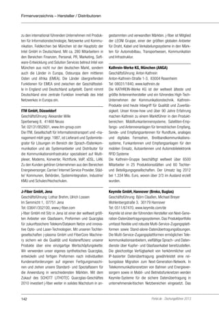 Firmenverzeichnis – Hersteller / Distributoren

zu den international führenden Unternehmen mit Produkten für Informationstechnologie, Netzwerke und Kommunikation. Feldkirchen bei München ist der Hauptsitz der
Intel GmbH in Deutschland. Mit ca. 280 Mitarbeitern in
den Bereichen Finanzen, Personal, PR, Marketing, Software-Entwicklung und Solution Services betreut Intel von
München aus nicht nur den deutschen Markt, sondern
auch die Länder in Europa, Osteuropa dem mittleren
Osten und Afrika (EMEA). Die Länder übergreifenden
Funktionen für EMEA sind zwischen der Geschäftsstelle in England und Deutschland aufgeteilt. Damit nimmt
Deutschland eine zentrale Funktion innerhalb des Intel
Netzwerkes in Europa ein.

gestammten und verwandten Märkten. j-fiber ist Mitglied
der LEONI Gruppe, einer der größten globalen Anbieter
für Draht, Kabel und Verkabelungssysteme in den Märkten für Automobilbau, Transportwesen, Kommunikation
und Infrastruktur.

ITM GmbH, Düsseldorf
Geschäftsführung: Alexander Wille
Sperberweg 8, 41468 Neuss
Tel: 02131/952601, www.itm-group.com
Die ITM, Gesellschaft für Informationstransport und -management mbH gegr. 1987, ist Lieferant und Systemintegrator für Lösungen im Bereich der Sprach-/Datenkommunikation und als Systemanbieter und Distributor für
die Kommunikationsinfrastruktur spezialisiert auf Multiplexer, Modems, Konverter, Richtfunk, VoIP, xDSL, LAN.
Zu den Kunden gehören Unternehmen aus den Bereichen
Energieversorger, Carrier/ Internet Service Provider, Städte/ Kommunen, Behörden, Systemintegration, Industrie/
KMU und Schulen/Hochschulen.

Kathrein-Werke KG, München (ANGA)
Geschäftsführung: Anton Kathrein
Anton-Kathrein-Straße 1-3, 83004 Rosenheim
Tel: 08031/1840, www.kathrein.de
Die KATHREIN-Werke KG ist der weltweit älteste und
größte Antennenhersteller und ein führendes High-TechUnternehmen der Kommunikationstechnik. KathreinProdukte sind heute Inbegriff für Qualität und Zuverlässigkeit. Unser Know-how und über 90 Jahre Erfahrung
machen Kathrein zu einem Marktführer in den Produktbereichen: Mobilfunkantennensysteme, Satelliten-Empfangs- und Antennenanlagen für terrestrischen Empfang,
Sende- und Empfangsantennen für Rundfunk, analoges
und digitales Fernsehen, Breitbandkommunikationssysteme, Funkantennen und Empfangsanlagen für den
mobilen Einsatz, Autoantennen und Automobilelektronik
RFID Systeme
Die Kathrein-Gruppe beschäftigt weltweit über 6500
Mitarbeiter in 25 Produktionsstätten und 60 Tochterund Beteiligungsgesellschaften. Der Umsatz lag 2012
bei 1.334 Mio. Euro, wovon über 2/3 im Ausland erzielt
wurden.

J-Fiber GmbH, Jena
Geschäftsführung: Lothar Brehm, Ulrich Lossen
Im Semmicht 1, 07751 Jena
Tel: 03641/352100, www.j-fiber.com
j-fiber GmbH mit Sitz in Jena ist einer der weltweit größten Anbieter von Glasfasern, Preformen und Quarzglas
für zukunftssichere Telekom/Datakom Netze und innovative Opto- und Laser-Technologien. Mit unseren Tochtergesellschaften j-plasma GmbH und FiberCore Machinery sichern wir die Qualität und Kosteneffizienz unserer
Produkte über eine einzigartige Wertschöpfungskette:
Wir verwenden unser eigenes synthetisches Quarzglas,
entwickeln und fertigen Preformen nach individuellen
Kundenanforderungen auf eigenen Fertigungsmaschinen und ziehen unsere Standard- und Spezialfasern für
die Anwendung in verschiedensten Märkten. Mit dem
Zukauf des SCHOTT LITHOTEC Quarzglas-Geschäftes
2010 investiert j-fiber weiter in solides Wachstum in an-

Keymile GmbH, Hannover (Breko, Buglas)
Geschäftsführung: Björn Claaßen, Michael Breyer
Wohlenbergstraße 3, 30179 Hannover
Tel: 0511/67470, www.keymile.com/de
Keymile ist einer der führenden Hersteller von Next-Generation-Datenübertragungssystemen. Das Produktportfolio
umfasst flexible und robuste Multi-Service-Zugangsplattformen sowie Stand-alone-Datenübertragungslösungen.
Die Multi-Service-Zugangsplattformen ermöglichen Telekommunikationsanbietern, vielfältige Sprach- und Datendienste über Kupfer- und Glasfaserkabel bereitzustellen.
Die gleichzeitige Verfügbarkeit von herkömmlicher und
IP-basierter Datenübertragung gewährleistet eine reibungslose Migration zum Next-Generation-Network. In
Telekommunikationsnetzen von Bahnen und Energieversorgern sowie in Mobil- und Betriebsfunknetzen werden
Keymile-Systeme für die sichere Datenübertragung in
unternehmenskritischen Netzbereichen eingesetzt. Das

142

Portel.de - Dschungelführer 2013

 