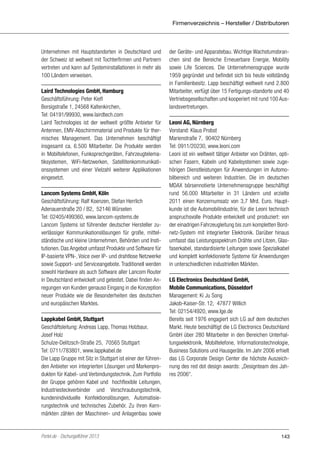 Firmenverzeichnis – Hersteller / Distributoren

Unternehmen mit Hauptstandorten in Deutschland und
der Schweiz ist weltweit mit Tochterfirmen und Partnern
vertreten und kann auf Systeminstallationen in mehr als
100 Ländern verweisen.
Laird Technologies GmbH, Hamburg
Geschäftsführung: Peter Kiefl
Borsigstraße 1, 24568 Kaltenkirchen,
Tel: 04191/99930, www.lairdtech.com
Laird Technologies ist der weltweit größte Anbieter für
Antennen, EMV-Abschirmmaterial und Produkte für thermisches Management. Das Unternehmen beschäftigt
insgesamt ca. 6.500 Mitarbeiter. Die Produkte werden
in Mobiltelefonen, Funksprechgeräten, Fahrzeugtelematiksystemen, WiFi-Netzwerken, Satellitenkommunikationssystemen und einer Vielzahl weiterer Applikationen
eingesetzt.
Lancom Systems GmbH, Köln
Geschäftsführung: Ralf Koenzen, Stefan Herrlich
Adenauerstraße 20 / B2, 52146 Würselen
Tel: 02405/499360, www.lancom-systems.de
Lancom Systems ist führender deutscher Hersteller zuverlässiger Kommunikationslösungen für große, mittelständische und kleine Unternehmen, Behörden und Institutionen. Das Angebot umfasst Produkte und Software für
IP-basierte VPN-, Voice over IP- und drahtlose Netzwerke
sowie Support- und Serviceangebote. Traditionell werden
sowohl Hardware als auch Software aller Lancom Router
in Deutschland entwickelt und getestet. Dabei finden Anregungen von Kunden genauso Eingang in die Konzeption
neuer Produkte wie die Besonderheiten des deutschen
und europäischen Marktes.
Lappkabel GmbH, Stuttgart
Geschäftsleitung: Andreas Lapp, Thomas Holzbaur,
Josef Holz
Schulze-Delitzsch-Straße 25, 70565 Stuttgart
Tel: 0711/783801, www.lappkabel.de
Die Lapp Gruppe mit Sitz in Stuttgart ist einer der führenden Anbieter von integrierten Lösungen und Markenprodukten für Kabel- und Verbindungstechnik. Zum Portfolio
der Gruppe gehören Kabel und hochflexible Leitungen,
Industriesteckverbinder und Verschraubungstechnik,
kundenindividuelle Konfektionslösungen, Automatisierungstechnik und technisches Zubehör. Zu ihren Kernmärkten zählen der Maschinen- und Anlagenbau sowie

Portel.de - Dschungelführer 2013

der Geräte- und Apparatebau. Wichtige Wachstumsbranchen sind die Bereiche Erneuerbare Energie, Mobility
sowie Life Sciences. Die Unternehmensgruppe wurde
1959 gegründet und befindet sich bis heute vollständig
in Familienbesitz. Lapp beschäftigt weltweit rund 2.800
Mitarbeiter, verfügt über 15 Fertigungs-standorte und 40
Vertriebsgesellschaften und kooperiert mit rund 100 Auslandsvertretungen.
Leoni AG, Nürnberg
Vorstand: Klaus Probst
Marienstraße 7, 90402 Nürnberg
Tel: 0911/20230, www.leoni.com
Leoni ist ein weltweit tätiger Anbieter von Drähten, optischen Fasern, Kabeln und Kabelsystemen sowie zugehörigen Dienstleistungen für Anwendungen im Automobilbereich und weiteren Industrien. Die im deutschen
MDAX börsennotierte Unternehmensgruppe beschäftigt
rund 56.000 Mitarbeiter in 31 Ländern und erzielte
2011 einen Konzernumsatz von 3,7 Mrd. Euro. Hauptkunde ist die Automobilindustrie, für die Leoni technisch
anspruchsvolle Produkte entwickelt und produziert: von
der einadrigen Fahrzeugleitung bis zum kompletten Bordnetz-System mit integrierter Elektronik. Darüber hinaus
umfasst das Leistungsspektrum Drähte und Litzen, Glasfaserkabel, standardisierte Leitungen sowie Spezialkabel
und komplett konfektionierte Systeme für Anwendungen
in unterschiedlichen industriellen Märkten.
LG Electronics Deutschland GmbH,
Mobile Communications, Düsseldorf
Management: Ki Ju Song
Jakob-Kaiser-Str. 12, 47877 Willich
Tel: 02154/4920, www.lge.de
Bereits seit 1976 engagiert sich LG auf dem deutschen
Markt. Heute beschäftigt die LG Electronics Deutschland
GmbH über 280 Mitarbeiter in den Bereichen Unterhaltungselektronik, Mobiltelefone, Informationstechnologie,
Business Solutions und Hausgeräte. Im Jahr 2006 erhielt
das LG Corporate Design Center die höchste Auszeichnung des red dot design awards: „Designteam des Jahres 2006“.

143

 