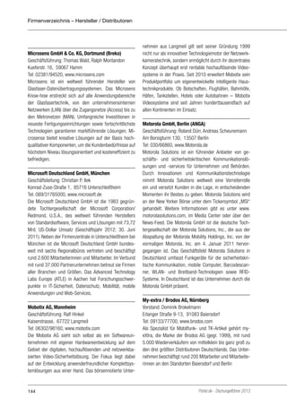 Firmenverzeichnis – Hersteller / Distributoren

Microsens GmbH & Co. KG, Dortmund (Breko)
Geschäftsführung: Thomas Wald, Ralph Montandon
Kueferstr. 16, 59067 Hamm
Tel: 02381/94520, www.microsens.com
Microsens ist ein weltweit führender Hersteller von
Glasfaser-Datenübertragungs­ystemen. Das Microsens
s
Know-how erstreckt sich auf alle Anwendungsbereiche
der Glasfasertechnik, von den unternehmensinternen
Netzwerken (LAN) über die Zugangsnetze (Access) bis zu
den Metronetzen (MAN). Umfangreiche Investitionen in
neueste Fertigungseinrichtungen sowie fortschrittlichste
Technologien garantieren marktführende Lösungen. Microsense bietet kreative Lösungen auf der Basis hochqualitativer Komponenten, um die Kundenbedürfnisse auf
höchstem Niveau lösungsorientiert und kosteneffizient zu
befriedigen.
Microsoft Deutschland GmbH, München
Geschäftsleitung: Christian P. Ilek
Konrad-Zuse-Straße 1, 85716 Unterschleißheim
Tel: 089/31765000, www.microsoft.de
Die Microsoft Deutschland GmbH ist die 1983 gegründete Tochtergesellschaft der Microsoft Corporation/
Redmond, U.S.A., des weltweit führenden Herstellers
von Standardsoftware, Services und Lösungen mit 73,72
Mrd. US-Dollar Umsatz (Geschäftsjahr 2012; 30. Juni
2011). Neben der Firmenzentrale in Unterschleißheim bei
München ist die Microsoft Deutschland GmbH bundesweit mit sechs Regionalbüros vertreten und beschäftigt
rund 2.600 Mitarbeiterinnen und Mitarbeiter. Im Verbund
mit rund 37.000 Partnerunternehmen betreut sie Firmen
aller Branchen und Größen. Das Advanced Technology
Labs Europe (ATLE) in Aachen hat Forschungsschwerpunkte in IT-Sicherheit, Datenschutz, Mobilität, mobile
Anwendungen und Web-Services.
Mobotix AG, Mannheim
Geschäftsführung: Ralf Hinkel
Kaiserstrasse, 67722 Langmeil
Tel: 06302/98160, www.mobotix.com
Die Mobotix AG sieht sich selbst als ein Softwareunternehmen mit eigener Hardwareentwicklung auf dem
Gebiet der digitalen, hochauflösenden und netzwerkbasierten Video-Sicherheitslösung. Der Fokus liegt dabei
auf der Entwicklung anwenderfreundlicher Komplettsystemlösungen aus einer Hand. Das börsennotierte Unter-

144

nehmen aus Langmeil gilt seit seiner Gründung 1999
nicht nur als innovativer Technologiemotor der Netzwerkkameratechnik, sondern ermöglicht durch ihr dezentrales
Konzept überhaupt erst rentable hochauflösende Videosysteme in der Praxis. Seit 2010 erweitert Mobotix sein
Produktportfolio um eigenentwickelte intelligente Haustechnikprodukte. Ob Botschaften, Flughäfen, Bahnhöfe,
Häfen, Tankstellen, Hotels oder Autobahnen – Mobotix
Videosysteme sind seit Jahren hunderttausendfach auf
allen Kontinenten im Einsatz.
Motorola GmbH, Berlin (ANGA)
Geschäftsführung: Roland Dürr, Andreas Scheunemann
Am Borsigturm 130, 13507 Berlin
Tel: 030/66860, www.Motorola.de
Motorola Solutions ist ein führender Anbieter von geschäfts- und sicherheitskritischen Kommunikationslösungen und -services für Unternehmen und Behörden.
Durch Innovationen und Kommunikationstechnologie
nimmt Motorola Solutions weltweit eine Vorreiterrolle
ein und versetzt Kunden in die Lage, in entscheidenden
Momenten ihr Bestes zu geben. Motorola Solutions wird
an der New Yorker Börse unter dem Tickersymbol „MSI“
gehandelt. Weitere Informationen gibt es unter www.
motorolasolutions.com, im Media Center oder über den
News-Feed. Die Motorola GmbH ist die deutsche Tochtergesellschaft der Motorola Solutions, Inc., die aus der
Abspaltung der Motorola Mobility Holdings, Inc. von der
vormaligen Motorola, Inc. am 4. Januar 2011 hervorgegangen ist. Das Geschäftsfeld Motorola Solutions in
Deutschland umfasst Funkgeräte für die sicherheitskritische Kommunikation, mobile Computer, Barcodescanner, WLAN- und Breitband-Technologien sowie RFIDSysteme. In Deutschland ist das Unternehmen durch die
Motorola GmbH präsent.
My-extra / Brodos AG, Nürnberg
Vorstand: Dominik Brokelmann
Erlanger Straße 9-13, 91083 Baiersdorf
Tel: 09133/77700, www.brodos.com
Als Spezialist für Mobilfunk- und TK-Artikel gehört myeXtra, die Marke der Brodos AG (gegr. 1999), mit rund
5.000 Wiederverkäufern von mittelklein bis ganz groß zu
den drei größten Distributoren Deutschlands. Das Unternehmen beschäftigt rund 200 Mitarbeiter und Mitarbeiterinnen an den Standorten Baiersdorf und Berlin

Portel.de - Dschungelführer 2013

 