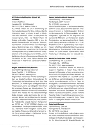 Firmenverzeichnis – Hersteller / Distributoren

NEC Philips Unified Solutions Schweiz AG,
Düsseldorf
Vorstand: Paul Kievit
Hansaallee 101, 40594 Düsseldorf
Tel: 0211/5369450, www.nec-unified.ch
NEC Unified Solutions ist auf die Bereitstellung von
Kommunikationslösungen für kleine, mittlere und große
Unternehmen sowohl im privaten als auch im öffentlichen Sektor spezialisiert. Zu den Lösungen gehören die
neuesten Sprach-, Daten- und Videotechnologien mit
Desktop- und mobilen Endpunkten. NEC ist einer der
weltweit führenden Anbieter von Computer-, Breitband-,
Mobilnetzwerk- und Unternehmens-Geschäftslösungen,
stets auf die Anforderungen eines vielfältigen und weltweiten Kundenstamms zugeschnitten. Die Stärken des
Technologiespektrums und der Marktpositionen von NEC
bieten wir durch den Ausbau unseres Portfolios, unserer
Marktbreite und unserer Serviceleistungen Lösungen der
Spitzenklasse an. NEC Unified Solutions bedient seine
Kunden über ein Netzwerk von Distributoren und Fachhändlern.
Netgear Deutschland GmbH, München
Geschäftsführung: Patrick Lo, Andrew Kim
Konrad-Zuse-Platz 1, 81829 München
Tel: 089/452429000, www.netgear.de
Netgear ist ein internationaler Anbieter von kostengünstigen und benutzerfreundlichen Netzwerklösungen für
Privathaushalte und Unternehmen mit Sitz in Santa Clara
(Kalifornien). Das Produktangebot von Netgear ermöglicht
Privatanwendern, kleinen und mittelgroßen Unternehmen
die gemeinsame Nutzung von Internetzugängen, Peripheriegeräten, Multimedia-Inhalten und Software-Applikationen durch mehrere PCs und andere internetfähige
Geräte. Vertrieben werden die Produkte über ein internationales Netzwerk von Handelspartnern, Fachhandelsgeschäfte, Katalogversandhäusern und Online-Anbietern.
Die Produktpalette umfasst skalierbare Komponenten
wie 10/100 und 10/100/1000-MBit/s-Switches und
-Netzwerkkarten. Zum Angebotsspektrum zählen zudem
DSL- und Firewall-Router, managebare Switches, Wireless-Produkte, Printserver und Home-Entertainment Geräte. Derzeit arbeiten weltweit ca. 240 Leute in Vertrieb,
Entwicklung, Finance und Marketing.

Portel.de - Dschungelführer 2013

Nexans Deutschland GmbH, Hannover
Geschäftsführung: Christof Barklage
Kabelkamp 20, 30179 Hannover
Tel: 0511/6761, www.nexans.de
Nexans Deutschland gehört zu den führenden Kabelherstellern in Europa. Das Unternehmen bietet ein umfassendes Programm an Hochleistungskabeln, Systemen
und Komponenten für die Telekommunikation und den
Energiesektor. Abgerundet wird das Programm durch
supraleitende Materialien und Komponenten, Cryoflex
Transfersysteme und Spezialmaschinen für die Kabelindustrie. Gefertigt wird im In- und Ausland mit ca. 5.980
Mitarbeitern. Durch die enge Einbindung in den NexansKonzern verfügt Nexans Deutschland über hervorragende
Möglichkeiten zur Synergienutzung in allen Konzernbereichen. Das gilt für weltweite Projekte ebenso wie für
Forschung und Entwicklung, Know how-Austausch usw.
NextiraOne Deutschland GmbH, Stuttgart
Geschäftsführung: Rafi Kouyoumdjian
Rheinstraße 10b, 14513 Teltow
Tel: 0800/2313537, www.nextiraone.de
NextiraOne ist ein führender Anbieter von Netzwerklösungen mit Hauptsitzen in Houston, Texas, und Paris.
Insgesamt ist NextiraOne auf dem nordamerikanischen
Markt und in 17 europäischen Ländern vertreten. Das
Unternehmen liefert Produkte und LifeCycleSM Services
von der Planung und Entwicklung über die Implementierung bis hin zum Management von Sprach-, Daten- und
konvergenten Kommunikationsnetzwerken. NextiraOne
verfügt über ein globales Servicenetz, ein breites Portfolio
an Zertifizierungen und umfangreiche Produkt-Erfahrung.
NextiraOne nutzt neueste Technologien von führenden
Partnern wie Alcatel, Cisco Systems, Genesys und Nortel
Networks. Darüber hinaus bietet das Unternehmen Beratung und Entwicklung von Lösungen für Contact Center
bis hin zu ausgelagerten Netzwerk-Infrastrukturen.
Nokia GmbH, Bochum
Geschäftsführung: Klaus Goll
Rensingstraße 15, 44807 Bochum
Tel: 0234/9840, www.nokia.de
Nokia ist ein führender Anbieter von Mobilfunk-Infrastruktur, Service-Plattformen und damit verbundenen Dienstleistungen für Mobilfunknetzbetreiber und Diensteanbieter. Der Unternehmensbereich Networks fokussiert auf

145

 