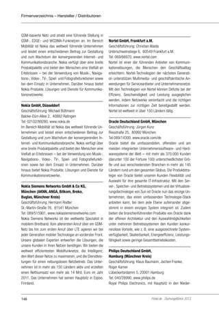 Firmenverzeichnis – Hersteller / Distributoren

GSM-basierte Netz und strebt eine führende Stellung in
GSM-, EDGE- und WCDMA-Funknetzen an. Im Bereich
Mobilität ist Nokia das weltweit führende Unternehmen
und leistet einen entscheidenen Beitrag zur Gestaltung
und zum Wachstum der konvergierenden Internet- und
Kommunikationsbranche. Nokia verfügt über eine breite
Produktpalette und bietet den Menschen eine Vielfalt an
Erlebnissen – bei der Verwendung von Musik-, Navigations-, Video-, TV-, Spiel- und Fotografiefunktionen sowie
bei dem Einsatz in Unternehmen. Darüber hinaus bietet
Nokia Produkte, Lösungen und Dienste für Kommunikationsnetzwerke.
Nokia GmbH, Düsseldorf
Geschäftsführung: Michael Bültmann
Balcke-Dürr-Allee 2, 40882 Ratingen
Tel: 02102/89280, www.nokia.de
Im Bereich Mobilität ist Nokia das weltweit führende Unternehmen und leistet einen entscheidenen Beitrag zur
Gestaltung und zum Wachstum der konvergierenden Internet- und Kommunikationsbranche. Nokia verfügt über
eine breite Produktpalette und bietet den Menschen eine
Vielfalt an Erlebnissen – bei der Verwendung von Musik-,
Navigations-, Video-, TV-, Spiel- und Fotografiefunktionen sowie bei dem Einsatz in Unternehmen. Darüber
hinaus bietet Nokia Produkte, Lösungen und Dienste für
Kommunikationsnetzwerke.
Nokia Siemens Networks GmbH & Co KG,
München (AKNN, ANGA, Bitkom, Breko,
Buglas, Münchner Kreis)
Geschäftsführung: Hermann Rodler
St.-Martin-Straße 76, 81541 München
Tel: 089/515901, www.nokiasiemensnetworks.com
Nokia Siemens Networks ist der weltweite Spezialist in
mobilem Breitband. Vom allerersten Anruf über ein GSMNetz bis hin zum ersten Anruf über LTE agieren wir bei
jeder Generation mobiler Technologie an vorderster Front.
Unsere globalen Experten entwerfen die Lösungen, die
unsere Kunden in ihren Netzen benötigen. Wir bieten die
weltweit effizientesten Mobilfunknetze, die Intelligenz,
den Wert dieser Netze zu maximieren, und die Dienstleistungen für einen reibungslosen Netzbetrieb. Das Unternehmen ist in mehr als 150 Ländern aktiv und erzielten
einen Nettoumsatz von mehr als 14 Mrd. Euro im Jahr
2011. Das Unternehmen hat seinen Hauptsitz in Espoo,
Finnland.

146

Nortel GmbH, Frankfurt a.M.
Geschäftsführung: Christian Waida
Unterschweinstiege 6, 60549 Frankfurt a.M.
Tel: 069/66970, www.nortel.com
Nortel ist einer der führenden Anbieter von Kommunikationslösungen, die Menschen den Geschäftsalltag
erleichtern. Nortel-Technologien der nächsten Generation unterstützen Multimedia- und geschäftskritische Anwendungen für Serviceanbieter und Unternehmensnetze.
Mit den Technologien von Nortel können Defizite bei der
Effizienz, Geschwindigkeit und Leistung ausgeglichen
werden, indem Netzwerke vereinfacht und die richtigen
Informationen zur richtigen Zeit bereitgestellt werden.
Nortel ist weltweit in über 150 Ländern tätig.
Oracle Deutschland GmbH, München
Geschäftsführung: Jürgen Kunz
Riesstraße 25, 80992 München
Tel:089/14300, www.oracle.com/de
Oracle bietet die umfassendsten, offensten und am
meisten integrierten Unternehmenssoftware- und Hardwaresysteme der Welt – mit mehr als 370.000 Kunden
(darunter 100 der Fortune 100) unterschiedlichster Größe und aus verschiedensten Branchen in mehr als 145
Ländern rund um den gesamten Globus. Die Produktstrategie von Oracle bietet unseren Kunden Flexibilität und
Auswahl für ihre gesamte IT-Infrastruktur. Mit den Server-, Speicher- und Betriebssystemen und der Virtualisierungstechnologie von Sun ist Oracle nun das einzige Unternehmen, das einen umfassenden Technologie-Stack
anbieten kann, bei dem jede Ebene aufeinander abgestimmt in einem einzigen System integriert ist. Zudem
bieten die branchenführenden Produkte von Oracle dank
der offenen Architektur und den Auswahlmöglichkeiten
unter mehreren Betriebssystemen den Kunden konkurrenzlose Vorteile, wie z. B. eine ausgezeichnete Systemverfügbarkeit, Skalierbarkeit, Energieeffizienz, Leistungsfähigkeit sowie geringe Gesamtbetriebskosten.
Philips Deutschland GmbH,
Hamburg (Münchner Kreis)
Geschäftsführung: Klaus Baumann, Jochen Franke,
Roger Karner
Lübeckertordamm 5, 20001 Hamburg
Tel: 040/28990, www.philips.de
Royal Philips Electronics, mit Hauptsitz in den Nieder-

Portel.de - Dschungelführer 2013

 
