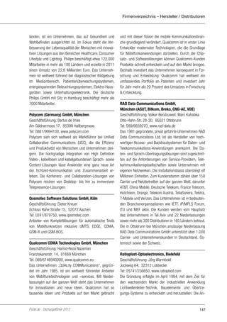 Firmenverzeichnis – Hersteller / Distributoren

landen, ist ein Unternehmen, das auf Gesundheit und
Wohlbefinden ausgerichtet ist. Im Fokus steht die Verbesserung der Lebensqualität der Menschen mit innovativen Lösungen aus den Bereichen Healthcare, Consumer
Lifestyle und Lighting. Philips beschäftigt etwa 122.000
Mitarbeiter in mehr als 100 Ländern und erzielte in 2011
einen Umsatz von 22,6 Milliarden Euro. Das Unternehmen ist weltweit führend bei diagnostischer Bildgebung
im Medizinbereich, Patientenüberwachungssystemen,
energiesparenden Beleuchtungssystemen, Elektro-Hausgeräten sowie Unterhaltungselektronik. Die deutsche
Philips GmbH mit Sitz in Hamburg beschäftigt mehr als
7000 Mitarbeiter.
Polycom (Germany) GmbH, München
Geschäftsführung: Bartus de Vries
Am Söldnermoos 17, 85399 Hallbergmoos
Tel: 0881/9994100, www.polycom.com
Polycom sieh sich weltweit als Marktführer bei Unified
Collaborative Communications (UCC), die die Effizienz
und Produktivität von Menschen und Unternehmen steigern. Die hochgradige Integration von High Definition
Video-, kabellosen und kabelgebundenen Sprach- sowie
Content-Lösungen lässt Anwender eine ganz neue Art
der Echtzeit-Kommunikation und Zusammenarbeit erleben. Die Konferenz- und Collaboration-Lösungen von
Polycom reichen von Desktop- bis hin zu immersiven
Telepresence-Lösungen.
Qosmotec Software Solutions GmbH, Köln
Geschäftsführung: Dieter Kreuer
Schloss Rahe Straße 15, 52072 Aachen
Tel: 0241/879750, www.qosmotec.com
Anbieter von Komplettlösungen für automatische Tests
von Mobilfunknetzen inklusive UMTS, EDGE, CDMA,
GSM-R und GSM-BOS.
Qualcomm CDMA Technologies GmbH, München
Geschäftsführung: Hamid-Reza Nazeman
Franziskanerstr. 14, 81669 München
Tel: 089/6146940000, www.qualcomm.eu
Das Unternehmen „QUALity COMMunications“, gegründet im Jahr 1985, ist ein weltweit führender Anbieter
von Mobilfunktechnologien und –services. Mit Niederlassungen auf der ganzen Welt steht das Unternehmen
für Innovationen und neue Ideen. Qualcomm hat so
tausende Ideen und Produkte auf den Markt gebracht

Portel.de - Dschungelführer 2013

und mit dieser Vision die mobile Kommunikationsbranche grundlegend verändert. Qualcomm ist in erster Linie
Entwickler modernster Technologien, die die Grundlage
für Mobilfunkanwendungen darstellen. Durch die Chipsatz- und Softwarelösungen können Qualcomm-Kunden
Produkte schnell entwickeln und auf den Markt bringen.
Deshalb investiert das Unternehmen konsequent in Forschung und Entwicklung: Qualcomm hat weltweit ein
umfassendes Portfolio an Patenten und investiert Jahr
für Jahr mehr als 20 Prozent des Umsatzes in Forschung
& Entwicklung.
RAD Data Communications GmbH,
München (ASUT, Bitkom, Breko, CNG-AE, VDE)
Geschäftsführung: Volker Bendzuweit, Marc Kahabka
Otto-Hahn-Str. 28-30, 85521 Ottobrunn
Tel: 089/6659270, www.rad-data.de
Das 1981 gegründete, privat geführte Unternehmen RAD
Data Communications Ltd. Ist als Hersteller von hochwertigen Access- und Backhaulsystemen für Daten- und
Telekommunikations-Anwendungen anerkannt. Die Daten- und Sprach-Übertragungslösungen sind zugeschnitten auf die Anforderungen von Service-Providern, Telekommunikationsgesellschaften sowie Unternehmen mit
eigenen Netzwerken. Die Installationsbasis übersteigt elf
Millionen Einheiten. Zum Kundenstamm zählen über 150
Carrier und Netzbetreiber auf der ganzen Welt, darunter
AT&T, China Mobile, Deutsche Telekom, France Telecom,
Hutchison, Orange, Telekom Austria, TeliaSonera, Telstra,
T-Mobile und Verizon. Das Unternehmen ist in bedeutenden Branchenorganisationen wie IETF, IP/MPLS Forum,
ITU und MEF aktiv. Die Kunden werden vom Hauptsitz
des Unternehmens in Tel Aviv und 22 Niederlassungen
sowie mehr als 300 Distributoren in 165 Ländern betreut.
Die in Ottobrunn bei München ansässige Niederlassung
RAD Data Communications GmbH unterstützt über 1.000
Carrier- und Unternehmenskunden in Deutschland, Österreich sowie der Schweiz.
Ratioplast-Optoelectronics, Bielefeld
Geschäftsführung: Jörg Warmbold
Jockweg 64, 32312 Lübbecke
Tel: 05741/236650, www.ratioplast.com
Die Gründung erfolgte im April 1994, mit dem Ziel für
den wachsenden Markt der industriellen Anwendung
Lichtwellenleiter-Technik, Bauelemente und Übertragungs-Systeme zu entwickeln und herzustellen. Die An-

147

 