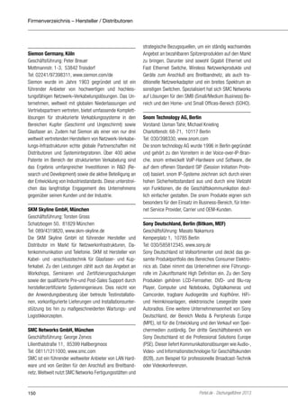 Firmenverzeichnis – Hersteller / Distributoren

Siemon Germany, Köln
Geschäftsführung: Peter Breuer
Mottmannstr. 1-3, 53842 Troisdorf
Tel: 02241/97398311, www.siemon.com/de
Siemon wurde im Jahre 1903 gegründet und ist ein
führender Anbieter von hochwertigen und hochleistungsfähigen Netzwerk–Verkabelungslösungen. Das Unternehmen, weltweit mit globalen Niederlassungen und
Vertriebspartnern vertreten, bietet umfassende Komplettlösungen für strukturierte Verkablungssysteme in den
Bereichen Kupfer (Geschirmt und Ungeschirmt) sowie
Glasfaser an. Zudem hat Siemon als einer von nur drei
weltweit vertretenden Herstellern von Netzwerk-Verkabelungs-Infrastrukturen echte globale Partnerschaften mit
Distributoren und Systemintegratoren. Über 400 aktive
Patente im Bereich der strukturierten Verkabelung sind
das Ergebnis umfangreicher Investitionen in R&D (Research und Development) sowie die aktive Beteiligung an
der Entwicklung von Industriestandards. Diese unterstreichen das langfristige Engagement des Unternehmens
gegenüber seinen Kunden und der Industrie.
SKM Skyline GmbH, München
Geschäftsführung: Torsten Gross
Schatzbogen 50, 81829 München
Tel: 089/4319820, www.skm-skyline.de
Die SKM Skyline GmbH ist führender Hersteller und
Distributor im Markt für Netzwerkinfrastrukturen, Datenkommunikation und Telefonie. SKM ist Hersteller von
Kabel- und -anschlusstechnik für Glasfaser- und Kupferkabel. Zu den Leistungen zählt auch das Angebot an
Workshops, Seminaren und Zertifizierungsschulungen
sowie der qualifizierte Pre-und Post-Sales Support durch
herstellerzertifizierte Systemingenieure. Dies reicht von
der Anwendungsberatung über betreute Testinstallationen, vorkonfigurierte Lieferungen und Installationsunterstützung bis hin zu maßgeschneiderten Wartungs- und
Logistikkonzepten.
SMC Networks GmbH, München
Geschäftsführung: George Zervos
Lilienthalstraße 11, 85399 Hallbergmoos
Tel: 0811/1211000, www.smc.com
SMC ist ein führender weltweiter Anbieter von LAN Hardware und von Geräten für den Anschluß ans Breitbandnetz. Weltweit nutzt SMC Networks Fertigungsstätten und

150

strategische Bezugsquellen, um ein ständig wachsendes
Angebot an bezahlbaren Spitzenprodukten auf den Markt
zu bringen. Darunter sind sowohl Gigabit Ethernet und
Fast Ethernet Switche, Wireless Netzwerkprodukte und
Geräte zum Anschluß ans Breitbandnetz, als auch traditionelle Netzwerkadapter und ein breites Spektrum an
sonstigen Switchen. Spezialisiert hat sich SMC Networks
auf Lösungen für den SMB (Small/Medium Business) Bereich und den Home- und Small Offices-Bereich (SOHO).
Snom Technology AG, Berlin
Vorstand: Usman Tahir, Michael Knieling
Charlottenstr. 68-71, 10117 Berlin
Tel: 030/398330, www.snom.com
Die snom technology AG wurde 1996 in Berlin gegründet
und gehört zu den Vorreitern in der Voice-over-IP-Branche. snom entwickelt VoIP-Hardware und Software, die
auf dem offenen Standard SIP (Session Initiation Protocol) basiert. snom IP-Systeme zeichnen sich durch einen
hohen Sicherheitsstandard aus und durch eine Vielzahl
von Funktionen, die die Geschäftskommunikation deutlich einfacher gestalten. Die snom Produkte eignen sich
besonders für den Einsatz im Business-Bereich, für Internet Service Provider, Carrier und OEM-Kunden.
Sony Deutschland, Berlin (Bitkom, MEF)
Geschäftsführung: Masato Nakamura
Kemperplatz 1, 10785 Berlin
Tel: 030/585812345, www.sony.de
Sony Deutschland ist Vollsortimenter und deckt das gesamte Produktportfolio des Bereiches Consumer Elektronics ab. Dabei nimmt das Unternehmen eine Führungsrolle im Zukunftsmarkt High Definition ein. Zu den Sony
Produkten gehören LCD-Fernseher, DVD- und Blu-ray
Player, Computer und Notebooks, Digitalkameras und
Camcorder, tragbare Audiogeräte und Kopfhörer, HiFiund Heimkinoanlagen, elektronische Lesegeräte sowie
Autoradios. Eine weitere Unternehmenseinheit von Sony
Deutschland, der Bereich Media & Peripherals Europe
(MPE), ist für die Entwicklung und den Verkauf von Speichermedien zuständig. Der dritte Geschäftsbereich von
Sony Deutschland ist die Professional Solutions Europe
(PSE). Dieser liefert Kommunikationslösungen wie Audio-,
Video- und Informationstechnologie für Geschäftskunden
(B2B), zum Beispiel für professionelle Broadcast-Technik
oder Videokonferenzen.

Portel.de - Dschungelführer 2013

 