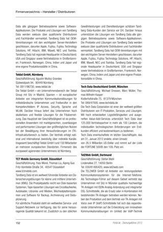 Firmenverzeichnis – Hersteller / Distributoren

Data alle gängigen Betriebssysteme sowie SoftwareApplikationen. Die Produkte und Lösungen von Tandberg
Data werden exklusiv über qualifizierte Distributoren
und Fachhändler vermarktet. Tandberg Data hat OEMVereinbarungen mit den wichtigsten Server-Herstellern
geschlossen, darunter Apple, Fujitsu, Fujitsu Technology
Solutions, HP, Hitachi, IBM, Maxell, NEC und Toshiba.
Tandberg Data hat regionale Headquarter in Deutschland,
USA und Singapur sowie Vertriebsbüros in Großbritannien, Frankreich, Norwegen, China, Indien und Japan und
eine eigene Produktionsstätte in China.
Teldat GmbH, Nürnberg
Geschäftsführung: Agustin Muñoz Grandes
Südwestpark 94, 90449 Nürnberg
Tel: 0911/96730, www.teldat.de
Die Teldat GmbH – ein Unternehmensbereich der Teldat
Group mit Sitz in Madrid, Spanien – ist europäischer
Anbieter von integrierten Kommunikationslösungen für
mittelständische Unternehmen und Freiberufler in den
Kompetenzfeldern IP Access, Security, Sprache und
WLAN. Darüber hinaus liefert das Unternehmen hoch
skalierbare und flexible Lösungen für die Filialvernetzung. Das Hauptziel der Geschäftstätigkeit ist es professionellen Anwendern mit marktgerechten, zuverlässigen
und performanten Lösungen den größtmöglichen Nutzen
bei der Bewältigung ihrer Herausforderungen im ITKInfrastrukturbereich zu bieten. Der Vertrieb erfolgt national und international zweistufig über indirekte Kanäle.
Insgesamt beschäftigt Teldat GmbH rund 150 Mitarbeiter
an mehreren europäischen Standorten. Firmensitz des
europaweit agierenden Unternehmens ist Nürnberg.
TCT Mobile Germany GmbH, Düsseldorf
Geschäftsführung: Yves Morel, Thomas Liu, Aiping Guo
Fritz-Vomfelde-Straße 34, 40547 Düsseldorf
www.tctmobile.com
Tandberg Data ist ein weltweit führender Anbieter von Datensicherungslösungen für kleine und mittlere Unternehmen (KMU). Die Produktpalette reicht von Disk-basierten
Systemen, Tape-basierten Lösungen wie Einzellaufwerke,
Autoloader, Libraries und Medien, Wechselplattensystemen und Software für Backup, Archivierung und Deduplizierung.
Für sämtliche Produkte steht ein weltweites Service- und
Support-Netzwerk zur Verfügung, das für seine herausragende Qualität bekannt ist. Zusätzlich zu den üblichen

152

Gewährleistungen und Dienstleistungen schätzen Tandberg Data-Kunden den Service vor Ort. Darüber hinaus
unterstützen die Lösungen von Tandberg Data alle gängigen Betriebssysteme sowie Software-Applikationen.
Die Produkte und Lösungen von Tandberg Data werden
exklusiv über qualifizierte Distributoren und Fachhändler
vermarktet. Tandberg Data hat OEM-Vereinbarungen mit
den wichtigsten Server-Herstellern geschlossen, darunter
Apple, Fujitsu, Fujitsu Technology Solutions, HP, Hitachi,
IBM, Maxell, NEC und Toshiba. Tandberg Data hat regionale Headquarter in Deutschland, USA und Singapur
sowie Vertriebsbüros in Großbritannien, Frankreich, Norwegen, China, Indien und Japan und eine eigene Produktionsstätte in China.
Tech Data Deutschland GmbH, München
Geschäftsführung: Michael Dressen, Marc Müller, Thomas Wilhelm Kasper
Kistlerhofstraße 75, 81379 München
Tel: 089/47000, www.techdata.de
Die Tech Data Corporation ist einer der weltweit größten
Distributoren von IT-Produkten, Services und Lösungen.
Mit hoch entwickelten Logistikfähigkeiten und ausgereiften Value-Add-Services unterstützt Tech Data über
125.000 Vertriebspartner in mehr als 100 Ländern, die
individuellen technologischen Anforderungen von Endkunden effizient und kostenwirksam zu bedienen.
Tech Data erwirtschaftete im letzten Geschäftsjahr, das
am 31. Januar 2012 endete, einen Umsatz
von 26,5 Milliarden US-Dollar und nimmt auf der Liste
der FORTUNE 500® den 109. Platz ein.
Tel2Web GmbH, Dortmund
Geschäftsführung: Stefan Wahl
Lindenallee 27, 14050 Berlin
Tel: 030/81495420, www.tel2web.com
Die TEL2WEB GmbH ist Anbieter von leistungsstarken
Kommunikationssystemen für die Internet-Telefonie.
Als Technologie-Führer auf diesem Gebiet vertreibt das
Unternehmen mit Sitz in Münster qualitativ hochwertige
TK-Anlagen mit ISDN-Analog-Anbindung und integrierter
DSL-Schnittstelle, die als Ersatz oder in Kombination mit
bestehenden TK-Anlagen betrieben werden können. Neben der Produktion und dem Vertrieb von TK-Anlagen mit
Voice over IP (VoIP) Schnittstelle hat sich das expandierende Unternehmen auf die Entwicklung von innovativen
Kommunikationslösungen im Umfeld der VoIP-Technik

Portel.de - Dschungelführer 2013

 