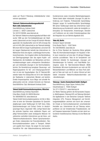 Firmenverzeichnis – Hersteller / Distributoren

sowie auf TKund IT-Beratung mittelständischer Unternehmen spezialisiert.
Telemark Telekommunikationsgesellschaft
Mark mbH, Gelsenkirchen
Geschäftsführung: Andreas Griehl
Lennestr. 2, 58507 Lüdenscheid
Tel: 02373/169398, www.telemark.de
Die Telemark Telekommunikationsgesellschaft Mark mbH
wurde 1998 aus den Fernmeldeabteilungen der Stadtwerke Lüdenscheid und der Energie AG Iserlohn-Menden
gegründet. Die Gesellschafter sind mit 56% (Energie AG)
und mit 44% (SW Lüdenscheid) an der Telemark beteiligt.
Mit einem 800 km langen Kupferkabelnetz und einem 80
km langem Glasfasernetz betreibt das Unternehmen im
Märkischen Kreis eine eigene, unabhängige Kommunikationsinfrastruktur. Zum Angebot zählen die Bereitstellung
von Übertragungswegen über das eigene Kupfer- und
Glasfasernetz, die Installation von Netzwerken und Kommunikationsanlagen sowie umfangreiche Dienstleistungen und individuelle Lösungen in der Kommunikationstechnik. Die Verwirklichung komplexer Steuerungs- und
Regelungssysteme für Ver- und Entsorgungsunternehmen ist eine der Hauptaufgaben. Die 22 Telemark-Mitarbeiter haben ihre Stützpunkte vor Ort in den Gebäuden
der Stadtwerke in Lüdenscheid, Menden und Iserlohn.
Direkte Ansprechpartner, kurze Wege und schnelle Reaktionszeiten sind die entralen Elemente von Telemark.
Geschäftsführer: Dipl.-Betriebswirt Andreas Griehl.
Telenet GmbH Kommunikationssysteme, München
Geschäftsführung: Andreas Hauenstein
Erika-Mann-Straße 59, 80636 München
Tel: 089/89360730, www.telenet.de
Telenet GmbH Kommunikationssysteme mit Sitz in München ist einer der führenden Spezialisten für Sprachdialoglösungen sowie Testlösungen für VoIP, Voice, Video,
Sprachanwendungen und Contact Center im deutschsprachigen Raum. Gegründet 1982, verfügt Telenet über
die profunde Expertise eines etablierten Players und
pflegt Partnerschaften sowie strategische Allianzen mit
zahlreichen namhaften Unternehmen aus der Voice- und
Telekommunikationsbranche. Telenet Sprachanwendungen finden insbesondere bei Finanzdienstleistern, Telekommunikationsanbietern sowie in Transport, Verkehr
und Logistik ihren Einsatz. Sie sorgen für eine kundenfreundliche Teil- oder Vollautomatisierung telefonischer

Portel.de - Dschungelführer 2013

Kundenservices sowie innovative Marketingkampagnen.
Telenet bietet dabei individuelle Lösungen für jede Anforderung zum Festpreis. Professionelle SprachdialogDesigner sorgen für kundenfreundliche Sprachdialoge.
Mit seinen Testlösungen bietet das Unternehmen Qualitätssicherung aus Kundensicht, wobei der komplette Lebenszyklus von Komponenten, Anwendungen, Diensten
und Funktionen von der ersten Entwicklungsphase über
die Integration bis zum Betrieb abgedeckt wird.
Teles AG, Berlin
Vorstand: Sigram Schindler
Ernst-Reuter-Platz 8, 10587 Berlin
Tel: 030/3992800, www.teles.de
Die im Prime Standard der Deutschen Börse gelistete
Teles AG Informationstechnologien mit Hauptsitz in Berlin kann inzwischen auf eine über 25 jährige Erfolgsgeschichte zurückblicken. Teles ist ein kompetenter und
erfahrener Anbieter für Ausrüstungen, Lösungen und
Dienstleistungen für Festnetz- und Fixed-Mobile Convergence sowie für Next-Generation-Network (NGN)
Dienstleister. Mit einem Kundenstamm von mehr als 200
Netzwerkbetreibern und Millionen von Voice Ports weltweit ist Teles seit mehr als 25 Jahren führend auf dem
Gebiet innovativer Telekommunikationstechniken und
-dienstleistungen.
Telesnap / Aastra Deutschland GmbH, Stuttgart
Geschäftsführung: Jürgen Signer, Anthony Shen
Industriestrasse 3, 70565 Stuttgart
Tel: 0711/78242711, www.telesnap.de
Zur Marke Telesnap gehören die Kernprodukte Snapware, WebSnapware, Telesnap ACD und Telesnap Attendant.
Die Applikationen in den Bereichen Computer Telefonie
Integration (CTI), Presence Management und Vermittlungsarbeitsplätzen zeichnen sich durch den universellen Einsatz an Kommunikationsservern verschiedenster
Hersteller aus. Unternehmen die auf Telesnap setzen,
profitieren von der fortwährenden Produktevolution, der
auf Snapware basierenden Produkte und dem damit verbundenen Investitionsschutz.Telesnap ist eine Marke der
Aastra.

153

 