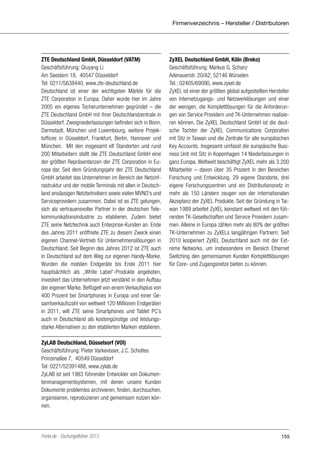 Firmenverzeichnis – Hersteller / Distributoren

ZTE Deutschland GmbH, Düsseldorf (VATM)
Geschäftsführung: Qiuyang Li
Am Seestern 18, 40547 Düsseldorf
Tel: 0211/5638440, www.zte-deutschland.de
Deutschland ist einer der wichtigsten Märkte für die
ZTE Corporation in Europa. Daher wurde hier im Jahre
2005 ein eigenes Tocherunternehmen gegründet – die
ZTE Deutschland GmbH mit ihrer Deutschlandzentrale in
Düsseldorf. Zweigniederlassungen befinden sich in Bonn,
Darmstadt, München und Luxembourg, weitere Projektoffices in Düsseldorf, Frankfurt, Berlin, Hannover und
München. Mit den insgesamt elf Standorten und rund
200 Mitarbeitern stellt die ZTE Deutschland GmbH eine
der größten Repräsentanzen der ZTE Corporation in Europa dar. Seit dem Gründungsjahr der ZTE Deutschland
GmbH arbeitet das Unternehmen im Bereich der Netzinfrastruktur und der mobile Terminals mit allen in Deutschland ansässigen Netzbetreibern sowie vielen MVNO’s und
Serviceprovidern zusammen. Dabei ist es ZTE gelungen,
sich als vertrauensvoller Partner in der deutschen Telekommunikationsindustrie zu etablieren. Zudem bietet
ZTE seine Netztechnik auch Enterprise-Kunden an. Ende
des Jahres 2011 eröffnete ZTE zu diesem Zweck einen
eigenen Channel-Vertrieb für Unternehmenslösungen in
Deutschland. Seit Beginn des Jahres 2012 ist ZTE auch
in Deutschland auf dem Weg zur eigenen Handy-Marke.
Wurden die mobilen Endgeräte bis Ende 2011 hier
hauptsächlich als „White Label“-Produkte angeboten,
investiert das Unternehmen jetzt verstärkt in den Aufbau
der eigenen Marke. Beflügelt von einem Verkaufsplus von
400 Prozent bei Smartphones in Europa und einer Gesamtverkaufszahl von weltweit 120 Millionen Endgeräten
in 2011, will ZTE seine Smartphones und Tablet PC’s
auch in Deutschland als kostengünstige und leistungsstarke Alternativen zu den etablierten Marken etablieren.

ZyXEL Deutschland GmbH, Köln (Breko)
Geschäftsführung: Markus G. Schanz
Adenauerstr. 20/A2, 52146 Würselen
Tel.: 02405/69090, www.zyxel.de
ZyXEL ist einer der größten global aufgestellten Hersteller
von Internetzugangs- und Netzwerklösungen und einer
der wenigen, die Komplettlösungen für die Anforderungen von Service Providern und TK-Unternehmen realisieren können. Die ZyXEL Deutschland GmbH ist die deutsche Tochter der ZyXEL Communications Corporation
mit Sitz in Taiwan und die Zentrale für alle europäischen
Key Accounts. Insgesamt umfasst die europäische Business Unit mit Sitz in Kopenhagen 14 Niederlassungen in
ganz Europa. Weltweit beschäftigt ZyXEL mehr als 3.200
Mitarbeiter – davon über 35 Prozent in den Bereichen
Forschung und Entwicklung. 29 eigene Standorte, drei
eigene Forschungszentren und ein Distributionsnetz in
mehr als 150 Ländern zeugen von der internationalen
Akzeptanz der ZyXEL Produkte. Seit der Gründung in Taiwan 1989 arbeitet ZyXEL konstant weltweit mit den führenden TK-Gesellschaften und Service Providern zusammen. Alleine in Europa zählen mehr als 80% der größten
TK-Unternehmen zu ZyXELs langjährigen Partnern. Seit
2010 kooperiert ZyXEL Deutschland auch mit der Extreme Networks, um insbesondere im Bereich Ethernet
Switching den gemeinsamen Kunden Komplettlösungen
für Core- und Zugangsnetze bieten zu können.

ZyLAB Deutschland, Düsselsorf (VOI)
Geschäftsführung: Pieter Varkevisser, J.C. Scholtes
Prinzenallee 7, 40549 Düsseldorf
Tel: 0221/52391488, www.zylab.de
ZyLAB ist seit 1983 führender Entwickler von Dokumentenmanagementsystemen, mit denen unsere Kunden
Dokumente problemlos archivieren, finden, durchsuchen,
organisieren, reproduzieren und gemeinsam nutzen können.

Portel.de - Dschungelführer 2013

155

 