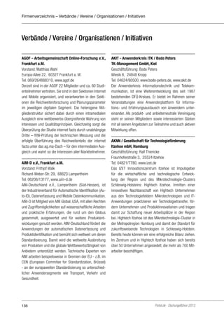 Firmenverzeichnis – Verbände / Vereine / Organisationen / Initiativen

Verbände / Vereine / Organisationen / Initiativen
AGOF - Arbeitsgemeinschaft Online-Forschung e.V.,
Frankfurt a.M.
Vorstand: Matthias Wahl
Europa-Allee 22, 60327 Frankfurt a. M.
Tel: 069/264888310, www.agof.de
Derzeit sind in der AGOF 22 Mitglieder und ca. 60 Studienteilnehmer vertreten. Sie sind in den Sektionen Internet
und Mobile organisiert, und verantworten in den Sektionen die Reichweitenforschung und Planungsparameter
im jeweiligen digitalen Segment. Die heterogene Mitgliederstruktur sichert dabei durch einen intramedialen
Ausgleich eine wettbewerbs-übergreifende Wahrung von
Interessen und Qualitätsprinzipien. Gleichzeitig sorgt die
Überprüfung der Studie internet facts durch unabhängige
Dritte – IVW-Prüfung der technischen Messung und die
erfolgte Überführung des Reichweitenteils der internet
facts unter das ag.ma-Dach – für den intermedialen Ausgleich und wahrt so die Interessen aller Marktteilnehmer.
AIM-D e.V., Frankfurt a.M.
Vorstand: Frithjof Walk
Richard-Weber-Str. 29, 68623 Lampertheim
Tel: 06206/13177, www.aim-d.de
AIM-Deutschland e.V., Lampertheim (Süd-Hessen), ist
der Industrieverband für Automatische Identifikation (Auto-ID), Datenerfassung und Mobile Datenkommunikation.
AIM-D ist Mitglied von AIM Global, USA, mit allen Rechten
und Zugriffsmöglichkeiten auf wissenschaftliche Arbeiten
und praktische Erfahrungen, die rund um den Globus
gesammelt, ausgewertet und für weitere Produktentwicklungen genutzt werden. AIM-Deutschland fördert die
Anwendungen der automatischen Datenerfassung und
Produktidentifikation und bemüht sich weltweit um deren
Standardisierung. Damit wird die weltweite Ausbreitung
von Produkten und die globale Wettbewerbsfähigkeit von
Anbietern unterstützt werden. Technische Experten von
AIM arbeiten beispielsweise in Gremien der EU - z.B. im
CEN (European Commitee for Standardization, Brüssel)
- an der europaweiten Standardisierung so unterschiedlicher Anwendersegmente wie Transport, Verkehr und
Gesundheit.

156

AKIT - Anwenderkreis ITK / Bodo Peters
TK-Management GmbH, Kiel
Geschäftsführung: Bodo Peters
Wiesik 8, 24848 Kropp
Tel: 04624/80500, www.bodo-peters.de, www.akit.de
Der Anwenderkreis Informationstechnik und Telekommunikation, ist eine Weiterentwicklung des seit 1987
bestehenden DFÜ-Kreises. Er bietet im Rahmen seiner
Veranstaltungen eine Anwenderplattform für Informations- und Erfahrungsaustausch von Anwendern untereinander. Als produkt- und anbieterneutrale Vereinigung
steht er seinen Mitgliedern sowie interessierten Gästen
mit all seinen Angeboten zur Teilnahme und auch aktiven
Mitwirkung offen.
AKNN / Gesellschaft für Technologieförderung
Itzehoe mbH, Hamburg
Geschäftsführung: Ralf Thiericke
Fraunhoferstraße 3, 25524 Itzehoe
Tel: 04821/7780, www.izet.de
Das IZET Innovationszentrum Itzehoe ist Impulsgeber
für die wirtschaftliche und technologische Entwicklung der Region und des Mikrotechnologie-Clusters
Schleswig-Holsteins: Hightech Itzehoe. Inmitten einer
innovativen Nachbarschaft von Hightech Unternehmen
aus den Technologiefeldern Mikrotechnologien und ITAnwendungen praktizieren wir Technologietransfer, fördern Unternehmen und Produktinnovationen und tragen
damit zur Schaffung neuer Arbeitsplätze in der Region
bei. Hightech Itzehoe ist das Mikrotechnologie-Cluster in
der Metropolregion Hamburg und damit der Standort für
zukunftsweisende Technologien in Schleswig-Holstein.
Bereits heute können wir eine erfolgreiche Bilanz ziehen.
Im Zentrum und in Hightech Itzehoe haben sich bereits
über 50 Unternehmen angesiedelt, die mehr als 700 Mitarbeiter beschäftigen.

Portel.de - Dschungelführer 2013

 