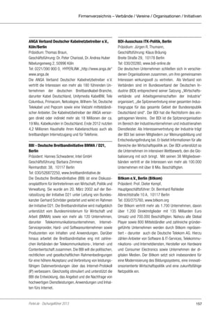 Firmenverzeichnis – Verbände / Vereine / Organisationen / Initiativen

ANGA Verband Deutscher Kabelnetzbetreiber e.V.,
Köln/Berlin
Präsidium: Thomas Braun,
Geschäftsführung: Dr. Peter Charissé, Dr. Andrea Huber
Nibelungenweg 2, 50996 Köln
Tel: 0221/390 900 0, HYPERLINK „http://www.anga.de“
www.anga.de
Die ANGA Verband Deutscher Kabelnetzbetreiber e.V. 
vertritt die Interessen von mehr als 180 führenden Unternehmen der deutschen Breitbandkabel-Branche,
darunter Kabel Deutschland, Unitymedia KabelBW, Tele
Columbus, Primacom, Netcologne, Wilhem-Tel, Deutsche
Telekabel und Pepcom sowie eine Vielzahl mittelständischer Anbieter. Die Kabelnetzbetreiber der ANGA versorgen direkt oder indirekt mehr als 18 Millionen der ca.
19 Mio. Kabelkunden in Deutschland. Ende 2012 nutzten
4,2 Millionen Haushalte ihren Kabelanschluss auch als
breitbandigen Internetzugang und für Telefonie.
BBI - Deutsche Breitbandinitiative BMWA / D21,
Berlin
Präsident: Hannes Schwaderer, Intel GmbH
Geschäftsführung: Barbara Zimmers
Reinhardtstr. 38, 10117 Berlin
Tel: 030/526872250, www.breitbandinitiative.de
Die Deutsche Breitbandinitiative (BBI) ist eine Diskussionsplattform für VertreterInnen von Wirtschaft, Politik und
Verwaltung. Sie wurde am 20. März 2002 auf der Beiratssitzung der Initiative D21 unter Leitung von Bundeskanzler Gerhard Schröder gestartet und wirkt im Rahmen
der Initiative D21. Die Breitbandinitiative wird maßgeblich
unterstützt vom Bundesministerium für Wirtschaft und
Arbeit (BMWA) sowie von mehr als 120 Unternehmen,
darunter Telekommunikationsunternehmen, InternetServiceprovider, Hard- und Softwareunternehmen sowie
Produzenten von Inhalten und Anwendungen. Darüber
hinaus arbeitet die Breitbandinitiative eng mit zahlreichen Verbänden der Telekommunikations-, Internet- und
Contentwirtschaft zusammen. Die BBI will die politischen,
rechtlichen und gesellschaftlichen Rahmenbedingungen
für eine höhere Akzeptanz und Verbreitung von leistungsfähigen Datenverbindungen über das Internet-Protokoll
(IP) verbessern. Gleichzeitig stimuliert und unterstützt die
BBI die Entwicklung, das Angebot und die Nachfrage von
hochwertigen Dienstleistungen, Anwendungen und Inhalten fürs Internet.

Portel.de - Dschungelführer 2013

BDI-Ausschuss ITK-Politik, Berlin
Präsidium: Jürgen R. Thumann,
Geschäftsführung: Klaus Bräunig
Breite Straße 29, 10178 Berlin
Tel: 030/20280, www.bdi-online.de
Die deutschen Unternehmen schließen sich in verschiedenen Organisationen zusammen, um ihre gemeinsamen
Interessen wirkungsvoll zu vertreten. Als Verband von
Verbänden sind im Bundesverband der Deutschen Industrie (BDI) entsprechend seiner Satzung „Wirtschaftsverbände und Arbeitsgemeinschaften der Industrie“
organisiert, „die Spitzenvertretung einer gesamten Industriegruppe für das gesamte Gebiet der Bundesrepublik
Deutschland sind“. Der BDI hat die Rechtsform des eingetragenen Vereins. Der BDI ist die Spitzenorganisation
im Bereich der Industrieunternehmen und industrienahen
Dienstleister. Als Interessenvertretung der Industrie trägt
der BDI bei seinen Mitgliedern zur Meinungsbildung und
Entscheidungsfindung bei. Er bietet Informationen für alle
Bereiche der Wirtschaftspolitik an. Der BDI unterstützt so
die Unternehmen im intensiven Wettbewerb, den die Globalisierung mit sich bringt. Mit seinen 38 Mitgliedsverbänden vertritt er die Interessen von mehr als 100.000
Unternehmen mit über 8 Mio. Beschäftigten.
Bitkom e.V., Berlin (Bitkom)
Präsident: Prof. Dieter Kempf,
Hauptgeschäftsführer: Dr. Bernhard Rohleder
Albrechtstraße 10 A, 10117 Berlin
Tel: 030/275760, www.bitkom.org
Der Bitkom vertritt mehr als 1.700 Unternehmen, davon
über 1.200 Direktmitglieder mit 135 Milliarden Euro
Umsatz und 700.000 Beschäftigten. Nahezu alle Global
Player sowie 800 Mittelständler und zahlreiche gründergeführte Unternehmen werden durch Bitkom repräsentiert - darunter auch die Deutsche Telekom AG. Hierzu
zählen Anbieter von Software & IT-Services, Telekommunikations- und Internetdiensten, Hersteller von Hardware
und Consumer Electronics sowie Unternehmen der digitalen Medien. Der Bitkom setzt sich insbesondere für
eine Modernisierung des Bildungssystems, eine innovationsorientierte Wirtschaftspolitik und eine zukunftsfähige
Netzpolitik ein.

157

 