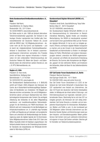 Firmenverzeichnis – Verbände / Vereine / Organisationen / Initiativen

Breko Bundesverband Breitbandkommunikation e. V.,
Bonn
Präsident: Ralf Kleint,
Geschäftsführer: Dr. Stephan Albers
Reuterstraße 159, 53113 Bonn
Tel: 0228/2499970, www.brekoverband.de
Der Breko wurde im Jahr 1999 als Verband alternativer
Teilnehmernetzbetreiber gegründet. Der Verband in der
heutigen Struktur repräsentiert den Großteil aller Festnetzwettbewerber der Deutschen Telekom AG. Zurzeit
zählt der BREKO über 140 Mitgliedsunternehmen - darunter mehr als 80 City-Carrier und Stadtwerke – und
ist damit der mitgliederstärkste FestnetzwettbewerberVerband in Deutschland. Die im Verband zusammengeschlossenen Unternehmen vermarkten ihre Produkte
primär auf Basis einer eigenen Infrastruktur in Kombination mit dem entbündelten Teilnehmeranschluss der
Deutschen Telekom AG. Neben den Sprach- und Datendienste bieten die Unternehmen weitere Dienste an, wie
z. B. IPTV, Mehrwertdienste, etc.
Buglas e.V., Köln
Präsident: Dr. Hans Konle,
Geschäftsführer: Wolfgang Heer
Bahnhofstraße 11, 51143 Köln
Tel: 02203/202100, www.buglas.de
Der Bundesverband Glasfaseranschluss e. V. (BUGLAS)
vertritt seit Frühjahr 2009 erfolgreich die Interessen der
Carrier, die in Deutschland hochleistungsfähige Glasfasernetze mit Bandbreiten von mindestens 100 Megabit pro
Sekunde errichten und betreiben. Die rund 50 Mitgliedsunternehmen planen und bauen Glasfasernetze bzw. liefern
technologische Komponenten oder Content. Die wichtigste
Zielsetzung des Verbandes ist die aktive Mitgestaltung
wachstums- und investitionsfreundlicher Rahmenbedingungen für die Verbreitung von FttB/H-Anschlüssen. Der
BUGLAS setzt sich insbesondere für die Werthaltigkeit von
Infrastrukturinvestitionen ein. Er unterhält enge Kontakte
zu Politik und Regulierung auf nationaler und europäischer
Ebene und unterstützt die Breitbandstrategie der Bundesregierung sowie die digitale Agenda der EU-Kommission.
Seine Mitgliedsunternehmen hatten Ende 2012 über eine
Million Haushalte direkt mit Glasfaser angeschlossen. Der
Verband arbeitet intensiv an der Entwicklung branchenweiter Standards wie beispielsweise der Wholesale-Schnittstelle für NGA-Netze (S/PRI) mit.

158

Bundesverband Digitale Wirtschaft (BVDW) e.V.,
Düsseldorf
Präsident: Arndt Groth, Geschäftsführung: Tanja Feller
Berliner Allee 57, 40212 Düsseldorf
Tel: 0211/6004560, www.bvdw.org
Der Bundesverband Digitale Wirtschaft (BVDW) e.V. ist
die Interessenvertretung für Unternehmen im Bereich
interaktives Marketing, digitale Inhalte und interaktive
Wertschöpfung. Der BVDW ist interdisziplinär verankert
und hat damit einen ganzheitlichen Blick auf die Themen
der digitalen Wirtschaft. Er hat es sich zur Aufgabe gemacht, Effizienz und Nutzen digitaler Medien transparent
zu machen und so den Einsatz in der Gesamtwirtschaft,
Gesellschaft und Administration zu fördern. Im ständigen
Dialog mit Politik, Öffentlichkeit und anderen Interessengruppen stehend, unterstützt der BVDW ergebnisorientiert, praxisnah und effektiv die dynamische Entwicklung
der Branche. Die Summe aller Kompetenzen der Mitglieder, gepaart mit den definierten Werten und Emotionen
des Verbandes, bilden die Basis für das Selbstverständnis
des BVDW.
CCF Call Center Forum Deutschland e.V., Berlin
Präsident: Manfred Stockmann
Axel-Springer-Straße 54A, 10117 Berlin
Tel: 030/20613280, www.call-center-forum.de
Das Call Center Forum Deutschland e.V. (CCF) ist der
Verband der Call Center Wirtschaft in Deutschland. Das
CCF repräsentiert eine Vielzahl von Unternehmen, die
über 35 Prozent der deutschen Call Center Arbeitsplätze
stellen. Im Mittelpunkt der Arbeit stehen Erfahrungs- und
Informationsaustausch auf regionaler, nationaler und internationaler Ebene. Gleichzeitig hat es sich das CCF zur
Aufgabe gemacht, die Interessen der sich stetig entwickelnden Call Center Branche zu bündeln und ein kompetenter Ansprechpartner für Interessenten, Multiplikatoren, Medien und Politik zu sein. Zu den bundesweit gut
350 Mitgliedern zählen führende Unternehmen aus den
Bereichen Handel, Banken und Versicherungen sowie aus
dem Industrie- und Dienstleistungssektor. Neben großen
Service Call Centern sind auch zahlreiche Unternehmen
mit eigenen in-house Call Centern vertreten. Gleiches gilt
für Hersteller von Telekommunikationssystemen.

Portel.de - Dschungelführer 2013

 