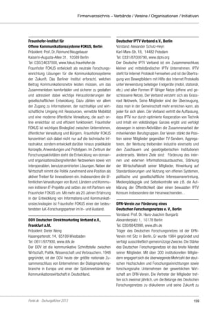 Firmenverzeichnis – Verbände / Vereine / Organisationen / Initiativen

Fraunhofer-Institut für
Offene Kommunikationssysteme FOKUS, Berlin
Präsident: Prof. Dr. Reimund Neugebauer
Kaiserin-Augusta-Allee 31, 10589 Berlin
Tel: 030/34637000, www.fokus.fraunhofer.de
Fraunhofer FOKUS entwickelt als neutrale Forschungseinrichtung Lösungen für die Kommunikationssysteme
der Zukunft. Das Berliner Institut erforscht, welchen
Beitrag Kommunikationsnetze leisten müssen, um das
Zusammenleben komfortabler und sicherer zu gestalten
und adressiert dabei wichtige Herausforderungen der
gesellschaftlichen Entwicklung. Dazu zählen vor allem
der Zugang zu Informationen, der nachhaltige und wirtschaftliche Umgang mit Ressourcen, vernetzte Mobilität
und eine moderne öffentliche Verwaltung, die auch online erreichbar ist und effizient funktioniert. Fraunhofer
FOKUS ist wichtiges Bindeglied zwischen Unternehmen,
öffentlicher Verwaltung und Bürgern. Fraunhofer FOKUS
konzentriert sich dabei nicht nur auf die technische Infrastruktur, sondern entwickelt darüber hinaus praktikable
Konzepte, Anwendungen und Prototypen. Im Zentrum der
Forschungsaktivitäten steht die Entwicklung von domainund organisationsübergreifenden Netzwerken sowie von
interoperablen, benutzerzentrierten Lösungen. Neben der
Wirtschaft nimmt die Politik zunehmend eine Position als
aktiver Treiber für Innovationen ein. Insbesondere die öffentlichen Verwaltungen von Bund, Ländern und Kommunen initiieren IT-Projekte und setzen sie mit Partnern wie
Fraunhofer FOKUS um. Mit mehr als 20 Jahren Erfahrung
in der Entwicklung von Informations-und Kommunikationstechnologien ist Fraunhofer FOKUS einer der bedeutendsten IuK-Forschungspartner im In- und Ausland.
DDV Deutscher Direktmarketing Verband e.V.,
Frankfurt a.M.
Präsident: Dieter Weng
Hasengartenstr. 14, 65189 Wiesbaden
Tel: 0611/977930, www.ddv.de
Der DDV ist die kommunikative Schnittstelle zwischen
Wirtschaft, Politik, Wissenschaft und Verbrauchern. 1948
gegründet, ist der DDV heute der größte nationale Zusammenschluss von Unternehmen der Dialogmarketingbranche in Europa und einer der Spitzenverbände der
Kommunikationswirtschaft in Deutschland.

Portel.de - Dschungelführer 2013

Deutscher IPTV Verband e.V., Berlin
Vorstand: Alexander Schulz-Heyn
Karl-Marx-Str. 18, 14482 Potsdam
Tel: 0331/87000790, www.diptv.org
Der Deutsche IPTV Verband ist ein Zusammenschluss
kleiner und mittelständischer IPTV Unternehmen. IPTV
steht für Internet Protokoll Fernsehen und ist die Übertragung von Bewegtbildern mit Hilfe des Internet Protokolls
unter Verwendung beliebiger Endgeräte (mobil, stationär,
etc.) und aller Formen IP fähiger Netze (offene und geschlossene Netze). Der Verband versteht sich als Grassroot Netzwerk. Seine Mitglieder sind der Überzeugung,
dass man in der Gemeinschaft mehr erreichen kann, als
jeder für sich allein. Der Verband vertritt die Auffassung,
dass IPTV nur durch optimierte Kooperation von Technik
und Inhalt ein vollständiges Ganzes ergibt und verfolgt
deswegen in seinen Aktivitäten die Zusammenarbeit der
mitwirkenden Berufsgruppen. Der Verein stärkt die Position seiner Mitglieder gegenüber TV-Sendern, Aggregatoren, der Werbung treibenden Industrie einerseits und
den Zuschauern und gesetzgeberischen Institutionen
andererseits. Weitere Ziele sind: Förderung des internen und externen Informationsaustausches, Stärkung
der Wirtschaftskraft seiner Mitglieder, Hinwirkung auf
Standardisierungen und Nutzung von offenen Systemen,
politische und gesellschaftliche Interessensvertretung,
Medienpädagogik und Selbstkontrolle wie z.B. die Aufklärung der Öffentlichkeit über einen bewussten IPTV
Konsum insbesondere der Heranwachsenden. .
DFN-Verein zur Förderung eines
Deutschen Forschungsnetzes e. V., Berlin
Vorstand: Prof. Dr. Hans-Joachim Bungartz
Alexanderplatz 1, 10178 Berlin
Tel: 030/8842990, www.dfn.de
Träger des Deutschen Forschungsnetzes ist der DFNVerein mit Sitz in Berlin. Er wurde 1984 gegründet und
verfolgt ausschließlich gemeinnützige Zwecke. Die Stärke
des Deutschen Forschungsnetzes ist das breite Mandat
seiner Mitglieder. Mit über 300 institutionellen Mitgliedern engagiert sich die überwiegende Mehrzahl der deutschen Hochschulen und Forschungseinrichtungen sowie
forschungsnahe Unternehmen der gewerblichen Wirtschaft am DFN-Verein. Die Vertreter der Mitglieder treffen sich zweimal jährlich, um die Belange des Deutschen
Forschungsnetzes zu diskutieren und seine Zukunft zu

159

 