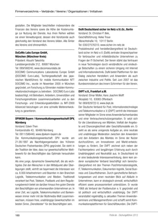 Firmenverzeichnis – Verbände / Vereine / Organisationen / Initiativen

gestalten. Die Mitglieder beschließen insbesondere die
Finanzen des Vereins sowie die Höhe der Kostenumlage zur Nutzung der Dienste. Aus ihren Reihen wählen
sie einen Verwaltungsrat, dessen drei Vorsitzende auch
gleichzeitig den Vorstand des Vereins bilden. Alle Ämter
des Vereins sind ehrenamtlich.
DoCoMo Labs Europe GmbH,
München (Münchner Kreis)
Präsident: Atsushi Takeshita
Landsbergerstraße 312, 80687 München
Tel: 089/568240, www.docomoeurolabs.de
DOCOMO Communications Laboratories Europe GmbH
(DOCOMO Euro-Labs), Tochtergesellschaft des japanischen Marktführers für mobile Kommunikation NTT
DOCOMO Inc., wurde im November 2000 in München
gegründet, um Forschung zu führenden mobilen Kommunikationstechnologien zu betreiben. DOCOMO Euro-Labs
beabsichtigt, mit Betreibern, Anbietern, Universitäten und
Forschungsinstituten zusammenzuarbeiten und zu den
Forschungs- und Entwicklungsaktivitäten zu IMT-2000
Advanced beizutragen um eine schnelle Weiterentwicklung zu garantieren.
DPVKOM Bayern / Kommunikationsgewerkschaft DPV,
Nürnberg
Vorstand: Edwin Then
Fenitzerstraße 43, 90489 Nürnberg
Tel: 0911/586440, www.dpvkom-bayern.de
Die Kommunikationsgewerkschaft DPV wurde am
21.09.1997 als Nachfolgeorganisation des früheren
Deutschen Postverbandes (DPV) gegründet. Sie steht in
der Tradition der Idee, dass nur gewerkschaftlicher Wettbewerb für die Beschäftigten das Optimale herausholen
kann.
Als eine junge, dynamische Gewerkschaft, die als wichtigstes Ziel den Menschen in den Mittelpunkt aller Überlegungen stellt, vertritt sie bayernweit die Interessen von
ca. 8.000 Arbeitnehmern und Beamten in den Branchen
Logistik, Telekommunikation und Medien. Traditionell
verankert bei Post, Telekom, Postbank und dem Regulierungsbereich bietet sie darüber hinaus ihre guten Dienste
den Beschäftigten von artverwandten Unternehmen an. In
einer Zeit, wo Logistik, Telekommunikation und Bankenwesen immer mehr mit der Multimedia-Welt zusammenwachsen, müssen freie, unabhängige Gewerkschaften im
besten Sinne „Dienstleister“ für die Beschäftigten sein.

160

DsiN Deutschland sicher im Netz e.V.i.Gr., Berlin
Vorstand: Dr. Christian P. Illek,
Geschäftsführung: Heike Troue
Albrechtstraße 10, 10117 Berlin
Tel: 030/27576310, www.sicher-im-netz.de
Produktneutral und herstellerübergreifend ist Deutschland sicher im Netz e.V. (DsiN) zentraler Ansprechpartner
für Verbraucher und mittelständische Unter­ehmen zu
n
Fragen der IT-Sicherheit. Der Verein stärkt das Vertrauen
in neue Technologien durch verständliche und eindeutige Botschaften zu einem siche­en Umgang mit Internet
r
und Informationstechnik. DsiN bietet Plattformen für den
Dialog zwischen Herstellern und Anwendern als auch
zwischen Industrie und Politik. Seit Juni 2007 ist das
Bundesministerium des Innern Schirmherr für den Verein.
DVPT e.V., Frankfurt a.M.
Vorstand: Elmar Müller, Hans Joachim Wolff
Aliceplatz 10, 63065 Offenbach
Tel: 069/829722-0, www.dvpt.de
Der Deutsche Verband für Post, Informationstechnologie
und Telekommunikation e. V. (DVPT) vertritt die Interessen
seiner Mitglieder im Sinne eines Anwenderfachverbandes
und einer Verbraucherschutzorganisation. Er setzt sich
für die Liberalisierung von Märkten, Vielfalt der Angebote und Chancengleichheit aller Geschäftsmodelle ein. Er
sieht es als seine ureigenste Aufgabe an, eine neutrale
und unabhängige Moderation zwischen den Anwendern
und den Anbietern des Marktes im Sinne der Nutzer
durchzuführen, um Innovationen und Markt-entwicklungen zu fördern. Der DVPT zeichnet sich neben der
Fachkompetenz und langjährigen Erfahrung auch durch
Unabhängigkeit und Neutralität aus. In Deutschland ist
er eine bedeutende Interessenvertretung, denn kein anderer europäischer Verband beschäftigt sich bereichsübergreifend mit den Themen Post/Informationslogistik,
IT, Telekommunikation, Dokumenten-logistik, Social Business und Zukunftsthemen. Durch ganzheitliche Betrachtungsweisen und einen neutralen Blick auf Abläufe in
Unternehmen, kann er strategisch sinnvoll, wirtschaftlich
effizient sowie prozessorientiert unterstützen. Er wurde
1968 als Verband der Postbenutzer e. V. gegründet und
ist politisch und wirtschaftlich unabhängig. Der DVPT
veranstaltet regelmäßig zu aktuellen Themen Anwenderseminare und Managementforen und schafft somit Kommunikationsplattformen für Geschäftskunden. Die DVPT-

Portel.de - Dschungelführer 2013

 