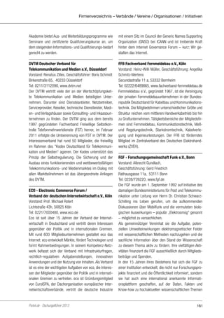 Firmenverzeichnis – Verbände / Vereine / Organisationen / Initiativen

Akademie bietet Aus- und Weiterbildungsprogramme wie
Seminare und zertifizierte Qualifizierungskurse an, um
dem steigenden Informations- und Qualifizierungs-bedarf
gerecht zu werden.

mit einem Sitz im Council der Generic Names Supporting
Organization (GNSO) bei ICANN und ist treibende Kraft
hinter dem Internet Governance Forum – kurz: Wir gestalten das Internet.

DVTM Deutscher Verband für
Telekommunikation und Medien e.V., Düsseldorf
Vorstand: Renatus Zilles, Geschäftsführer: Boris Schmidt
Birkenstraße 65, 40233 Düsseldorf
Tel: 0211/3112090, www.dvtm.net
Der DVTM vertritt viele der an der Wertschöpfungskette Telekommunikation und Medien beteiligten Unternehmen. Darunter sind Diensteanbieter, Netzbetreiber,
Serviceprovider, Reseller, technische Dienstleister, Medien- und Verlagshäuser sowie Consulting- und Inkassounternehmen zu finden. Der DVTM ging aus dem bereits
1997 gegründeten Fachverband Freiwillige Selbstkontrolle Telefonmehrwertdienste (FST) hervor, im Februar
2011 erfolgte die Umbenennung von FST in DVTM. Der
Interessenverband hat rund 50 Mitglieder, die freiwillig
im Rahmen des ”Kodex Deutschland für Telekommunikation und Medien“ agieren. Der Kodex unterstützt das
Prinzip der Selbstregulierung. Die Sicherung und der
Ausbau eines funktionierenden und wettbewerbsfähigen
Telekommunikations- und Medienmarktes im Dialog mit
allen Marktteilnehmern ist das übergeordnete Anliegen
des DVTM.

FFB Fachverband Fernmeldebau e.V., Köln
Vorstand: Heinz-Willi Müller, Geschäftsführung: Angelika
Schmitz-Mertens
Secundastraße 11 a, 53332 Bornheim
Tel: 02222/6489865, www.fachverband-fernmeldebau.de
Fernmeldebau e.V., gegründet 1967, ist die Vereinigung
der privaten Fernmeldebauunternehmen in der Bundesrepublik Deutschland für Kabelbau und Kommunikationstechnik. Die Mitgliedsfirmen unterschiedlicher Größe und
Struktur reichen vom mittleren Handwerksbetrieb bis hin
zu Großunternehmen. Tätigkeitsbereiche der Mitgliedsfirmen sind Fernmeldebau, Kommunikationstechnik, Meßund Regelungstechnik, Starkstromtechnik, Kabelverlegung und Ingenieurleistungen. Der FFB ist förderndes
Mitglied im Zentralverband des Deutschen Elektrohandwerks (ZVEH).

ECO - Electronic Commerce Forum /
Verband der deutschen Internetwirtschaft e.V., Köln
Vorstand: Prof. Michael Rotert
Lichtstraße 43h, 50825 Köln
Tel: 0221/7000480, www.eco.de
Eco ist seit über 15 Jahren der Verband der Internetwirtschaft in Deutschland und vertritt deren Interessen
gegenüber der Politik und in internationalen Gremien.
Mit rund 600 Mitgliedsunternehmen gestaltet eco das
Internet: eco entwickelt Märkte, fördert Technologien und
formt Rahmenbedingungen. In seinem Kompetenz-Netzwerk befasst sich der Verband mit Infrastrukturfragen,
rechtlich-regulativen Aufgabenstellungen, innovativen
Anwendungen und der Nutzung von Inhalten. Als Verband
ist es eine der wichtigsten Aufgaben von eco, die Interessen der Mitglieder gegenüber der Politik und in internationalen Gremien zu vertreten. eco ist Gründungsmitglied
von EuroISPA, der Dachorganisation europäischer Internetwirtschaftsverbände, vertritt die deutsche Industrie

Portel.de - Dschungelführer 2013

FGF - Forschungsgemeinschaft Funk e.V., Bonn
Vorstand: Albrecht Gundlach,
Geschäftsführung: Gerd Friedrich
Rathausgasse 11a, 53111 Bonn
Tel: 0228/726220, www.fgf.de
Die FGF wurde am 1. September 1992 auf Initiative des
damaligen Bundesministeriums für Post und Telekommunikation unter Leitung von Herrn Dr. Christian SchwarzSchilling ins Leben gerufen, um die aufkommenden
Diskussionen über Mobilfunk und die vermuteten biologischen Auswirkungen – populär „Elektrosmog“ genannt
– möglichst zu versachlichen.
Als gemeinnütziger Vereinhat sie die Aufgabe, potenziellen Umwelteinwirkungen elektromagnetischer Felder
mit wissenschaftlichen Methoden nachzugehen und die
sachliche Information über den Stand der Wissenschaft
zu diesem Thema aktiv zu fördern. Ihre vielfältigen Aktivitäten finanziert die FGF ausschließlich durch Mitgliedsbeiträge und Spenden.
In den 15 Jahren ihres Bestehens hat sich die FGF zu
einer Institution entwickelt, die nicht nur Forschungsprojekte finanziert und die Öffentlichkeit informiert, sondern
sie hat auch eine international anerkannte Informationsplattform geschaffen, auf der Daten, Fakten und
Know-how zu hochaktuellen wissenschaftlichen Themen

161

 