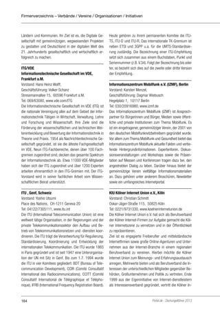 Firmenverzeichnis – Verbände / Vereine / Organisationen / Initiativen

Ländern und Kommunen. Ihr Ziel ist es, die Digitale Gesellschaft mit gemeinnützigen, wegweisenden Projekten
zu gestalten und Deutschland in der digitalen Welt des
21. Jahrhunderts gesellschaftlich und wirtschaftlich erfolgreich zu machen.
ITG/VDE
Informationstechnische Gesellschaft im VDE,
Frankfurt a.M.
Vorstand: Hans Heinz Wolff,
Geschäftsführung: Volker Schanz
Stresemannallee 15, 60596 Frankfurt a.M.
Tel: 069/63080, www.vde.com/ITG
Die Informationstechnische Gesellschaft im VDE (ITG) ist
die nationale Vereinigung aller auf dem Gebiet der Informationstechnik Tätigen in Wirtschaft, Verwaltung, Lehre
und Forschung und Wissenschaft. Ihre Ziele sind die
Förderung der wissenschaftlichen und technischen Weiterentwicklung und Bewertung der Informationstechnik in
Theorie und Praxis. 1954 als Nachrichtentechnische Gesellschaft gegründet, ist sie die älteste Fachgesellschaft
im VDE. Neun ITG-Fachbereiche, denen über 100 Fachgremien zugeordnet sind, decken das gesamte Spektrum
der Informationstechnik ab. Etwa 11000 VDE-Mitglieder
haben sich der ITG zugeordnet und über 1200 Experten
arbeiten ehrenamtlich in den ITG-Gremien mit. Der ITGVorstand wird in seiner fachlichen Arbeit vom Wissenschaftlichen Beirat unterstützt.
ITU , Genf, Schweiz
Vorstand: Yoshio Utsumi
Place des Nations, CH-1211 Geneva 20
Tel: 04122/7305111, www.itu.int
Die ITU (International Telecommunication Union) ist eine
weltweit tätige Organisation, in der Regierungen und der
private Telekommunikationssektor den Aufbau und Betrieb von Telekommunikationsnetzen und -diensten koordinieren. Die ITU trägt die Verantwortung für Regulierung,
Standardisierung, Koordinierung und Entwicklung der
internationalen Telekommunikation. Die ITU wurde 1865
in Paris gegründet und ist seit 1947 eine Unterorganisation der UN mit Sitz in Genf. Bis zum 1.7. 1994 wurde
die ITU in vier Komitees gegliedert: BDT (Bureau of Telecommunication Development), CCIR (Comité Consultatif
International des Radiocommunications), CCITT (Comité
Consultatif International de Télégraphique et Téléphonique), IFRB (International Frequency Registration Board).

164

Heute gehören zu ihrem permanenten Komitee die ITUTS, ITU-D und ITU-R. Das internationale TK-Gremium ist
neben ETSI und 3GPP u.a. für die UMTS-Standardisierung zuständig. Die Bezeichnung einer ITU-Empfehlung
setzt sich zusammen aus einem Buchstaben, Punkt und
Seriennummer (z.B. V.34). Folgt der Bezeichnung bis oder
ter, so bezieht sich dies auf die zweite oder dritte Version
der Empfehlung.
Informationszentrum Mobilfunk e.V. (IZMF), Berlin
Vorstand: Karsten Menzel,
Geschäftsführung: Dagmar Wiebusch
Hegelplatz 1, 10117 Berlin
Tel: 030/20916980, www.izmf.de
Das Informationszentrum Mobilfunk (IZMF) ist Ansprechpartner für Bürgerinnen und Bürger, Medien sowie öffentliche und private Institutionen zum Thema Mobilfunk. Es
ist ein eingetragener, gemeinnütziger Verein, der 2001 von
den deutschen Mobilfunknetzbetreibern gegründet wurde.
Vor allem zum Thema Mobilfunk und Gesundheit bietet das
Informationszentrum Mobilfunk aktuelle Fakten und vertiefende Hintergrundinformationen. Expertenforen, Diskussionsveranstaltungen und Workshops sowie die Präsentation auf Messen und Konferenzen tragen dazu bei, den
angestrebten Dialog zu leben. Darüber hinaus bietet der
gemeinnützige Verein vielfältige Informationsmaterialien
an. Dazu gehören unter anderem Broschüren, Newsletter
sowie ein umfangreiches Internetportal.
KIU Kölner Internet Union e.V., Köln
Vorstand: Christian Schmitt
Oskar-Jäger-Straße 115, 50825 Köln
Tel: 0221/9731330, www.koelnerinternetunion.de
Die Kölner Internet Union e.V. hat sich als Berufsverband
der Kölner Internet-Firmen zur Aufgabe gemacht die Kölner Internetszene zu vernetzen und in der Öffentlichkeit
zu repräsentieren.
Ziel ist es engagierte Freiberufler und mittelständische
Internetfirmen sowie große Online-Agenturen und Unternehmen aus der Internet-Branche in einem regionalen
Berufsverband zu vereinen. Hierbei möchte die Kölner
Internet Union zum Meinungs- und Erfahrungsaustausch
anregen, Mehrwerte bieten und als Berufsverband die Interessen der unterschiedlichen Mitglieder gegenüber Behörden, Großunternehmen und Politik zu vertreten. Ende
1999 aus der Eigeninitiative von Internet-dienstleistern
als Interessensverband gegründet, vertritt die Kölner In-

Portel.de - Dschungelführer 2013

 