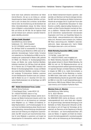 Firmenverzeichnis – Verbände / Vereine / Organisationen / Initiativen

ternet Union heute zahlreiche Unternehmen der Kölner
Internet-Branche. Ziel war es von Anfang an, zentraler
Gesprächspartner lokaler Verbände, Behörden und Kammern zu sein. Um dieses Ziel zu erreichen, hat die Kölner
Internet Union die Annerkennung als Berufsverband der
Kölner Internetdienstleister erlangt. Die Kölner Internet
Union ist Mitglied in unterschiedlichen Gremien der Stadt
Köln und Partner der IHK Köln. Bei der täglichen Arbeit
wird der Verband durch zahlreiche namhafte Fördermitglieder tatkräftig unterstützt.
LfM Nova GmbH, Düsseldorf
Geschäftsführung: Gernot Gehrke
Suitbertusstr. 123, 40223 Düsseldorf
Tel: 0211/87636020, www.lfm-nova.de
Die LfM Nova GmbH ist verantwortlich für Organisation
und Durchführung des Medienforum.NRW sowie der begleitenden Veranstaltungen Festival Großes Fernsehen
und medienfest.nrw. Das Medienforum.NRW ist eine Veranstaltung der Landesanstalt für Medien (LfM), gefördert
mit Mitteln des Ministers für Bundesangelegenheiten,
Europa und Medien des Landes Nordrhein-Westfalen.
Außerdem koordiniert die LfM Nova GmbH alle Aktivitäten im Rahmen des LTE-Projekts NRW. Unterstützt vom
Minister für Bundesangelegenheiten, Europa und Medien
des Landes Nordrhein-Westfalen, erprobt das in Düsseldorf ansässige TK-Unternehmen Vodafone zusammen
mit dem Westdeutschen Rundfunk sowie der Landesanstalt für Medien bis zum 31. Dezember 2010 den innovativen Mobilfunkstandard, der als Nachfolger von UMTS
entwickelt wurde.
MEF - Mobile Entertainment Forum, London
Vorstand: Rimma Perelmuter
12 Great Newport Street, London WC2H 7JD
Tel: +44(0)20/76325920, www.m-e-f.org
Das MEF ist ein weltweit tätiger Verband, welcher die Interessen der Mobile Entertainment-Industrie vertritt. Das
Forum bemüht sich um die Verwertung von Leistungen
seiner Mitglieder (u.a. o2, T-Mobile und Vodafone), erledigt Repräsentations- und Promotionsaufgaben für sie
und forciert die Weiterentwicklung dieser Branche durch
aktives Networking, intensive Beratungs-dienstleistungen
sowie durch die Förderung von erfolgreicher Zusammenarbeit. Das MEF versucht auch branchenfremdes Knowhow für seine Mitglieder zu generieren und fungiert als
Ansprechpartner für Interessenten, welche bis dato fern-

Portel.de - Dschungelführer 2013

ab der Mobile-Entertainment-Industrie operierten, aber
ebenfalls zum Wachstum der Branche beitragen könnten.
Das MEF sieht die Entwicklung der Mobile-EnertainmentIndustrie als vorrangiges Ziel an. Es geht dem Forum aber
auch darum, ein übergreifendes Bewusstsein für diese
Branche zu schaffen, allgemein gültige Standards zu entwickeln und Best-Practice-Beispiele innerhalb der Branche zu etablieren. Treibende Kräfte innerhalb der mehr
als 60 Unternehmen repräsentierenden internationalen
Organisation sind Firmen wie PacketVideo Network Solutions (Alcatel - www.pvnetsolutions.com), mBlox (www.
mblox.com), Musiwave (www.musiwave.com), Vodafone,
EMI Music (www.emicap.com), KidsWebTv (www.kidswebtv.com), Qpass (www.qpass.com), Cash-U Mobile
Technologies (www.cash-u.com) und Siemens.
Mobile Marketing Association (MMA), London
Vorstand: Greg Stuart
123 Pall Mall, London SW1Y 5EA
Tel: +44(0)203/3769455, www.mmaglobal.com.
Die Mobile Marketing Association (MMA) ist der wichtigste globale Verband im Bereich Mobile Marketing. Die
MMA hat mehr als 750 Mitgliedsunternehmen und ist
eine handlungsorientierte weltweit agierende Vereinigung
mit regionalen Bezügen und lokaler Bedeutung. Wichtigste Aufgabe der MMA ist es, mobile Kommunikation zu
einem unverzichtbaren Teil des Marketings zu machen.
Die MMA fördert, bildet weiter, misst, leitet und schützt
die Mobile Marketing Industrie der ganzen Welt. Hauptsitz
der MMA ist in den USA. Es gibt Zweigniederlassungen in
Nord America, EMEA (Europa, Mittlerer Osten und Afrika),
Latein America und im Asiatisch-Pazifischen Raum.
Münchner Kreis e.V., München
Geschäftsführung: Volker Gehrling
Tal 16, 80331 München
Tel: 089/223238, www.muenchner-kreis.de
Der MÜNCHNER KREIS möchte die Wissens- und Informationsgesellschaft durch seine Arbeit aktiv mitgestalten. Als gemeinnützige, übernationale Vereinigung an der
Nahtstelle von Politik, Wissenschaft, Wirtschaft und Medien befasst er sich mit Fragen der Technologie, der Gesellschaft, der Ökonomie und der Regulierung im Bereich
von Informations- und Kommunikationstechniken (IKT)
sowie der Medien. Er begleitet und fördert die Entwicklung der Informationsgesellschaft in verantwortungsvoller
Weise, wirkt an der Verbesserung der Rahmenbedingun-

165

 