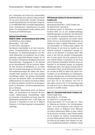 Firmenverzeichnis – Verbände / Vereine / Organisationen / Initiativen

gen in Deutschland und Europa durch wissenschaftlich
qualifizierte Beiträge sowie sachlichen Dialog konstruktiv
mit und spricht gleichermaßen Hersteller, Dienstleister
und alle Anwenderbranchen wie Automotive, Energie etc.
an. Der MÜNCHNER KREIS veranstaltet Mitgliederkonferenzen, Fachkonferenzen, Gesprächskreise und initiiert
Studien. Die Arbeitsergebnisse werden publiziert (siehe
Verzeichnis der Veröffentlichungen).
Netzwerk Zukunftsstädte /
DStGB Dt. Städte- und Gemeindebund, Berlin (DTAG)
Geschäftsführung: Gerd Landsberg
Marienstraße 6, 12207 Berlin
Tel: 030/773070, www.dstgb.de
Das Netzwerk Zukunftsstädte ist ein freier Zusammenschluss innovationsorientierter Kommunen und ihrer
Verwaltungen mit Modernisierungsakteuren aus Wirtschaft, Wissenschaft und Gesellschaft. Das auf Selbstorganisation ausgerichtete Netzwerk engagiert sich für
die innovative und kooperative Bewältigung kommunaler
Herausforderungen. Ausgangspunkt für das Netzwerk
war der Ideenwettbewerb T-City der Deutschen Telekom
AG. Nach Abschluss des Wettbewerbs um die besten
Ideen für innovative Anwendungen der Informations- und
Kommunikationstechnologie (IKT) wollten viele Teilnehmerstädte weiter gemeinsam an der Lösung wichtiger
Zukunftsfragen arbeiten. Das Netzwerk Zukunftsstädte
wird durch den Deutschen Städte- und Gemeindebund
(DStGB) koordiniert und moderiert. Die Deutsche Telekom
AG fördert das Netzwerk und steht ihm als Kompetenzpartner für Informations- und Kommunikationstechnologien zur Verfügung.
Als kommunaler Spitzenverband vertritt der Deutsche
Städte- und Gemeindebund die Interessen der kommunalen Selbstverwaltung kreisangehöriger Städte
und Gemeinden in Deutschland und Europa. Seine Mitgliedsverbände repräsentieren über 12.500 Städte und
Gemeinden in Deutschland mit mehr als 47 Millionen
Einwohnern. Er ist föderal organisiert und parteipolitisch
unabhängig.

166

NIFIS Nationale Initiative für Internet-Sicherheit e.V.,
Frankfurt a.M.
Vorstand: Thomas Lapp
Berkersheimer Bahnstraße 5, 60435 Frankfurt a.M.
Tel: 069/24444757, www.nifis.de
Die Nationale Initiative für Informations- und InternetSicherheit (NIFIS e.V.) ist eine herstellerunabhängige
Selbsthilfeorganisation der Wirtschaft, die Unter­ ehmen
n
im Kampf gegen die wachsenden Gefahren aus dem Internet technisch, organisatorisch und rechtlich stärken
möchte. Ziel ist es, die Vertraulichkeit, Verfügbarkeit und
Integrität von Daten in digitalen Netzwerken zu fördern
und sicherzustellen. Zur Erfüllung dieser Aufgaben will
NIFIS Konzepte für den Schutz vor Angriffen aus dem
Datennetz entwickeln, in pragmatische Lösungen umsetzen und der Wirtschaft zur Verfügung stellen. NIFIS
wurde im Jahr 2005 von namhaften Gründungsmitgliedern ins Leben gerufen. Der Verein positioniert sich als
erste nationale Initiative in Deutschland, die das Thema
Internet-Sicherheit interdisziplinär behandelt und aus der
Wirtschaft für die Wirtschaft konkrete und praxisnahe
Hilfestellungen bietet. Das folgende Schaubild stellt die
verschiedenen Ebenen und die Aufteilung der Kompetenzen innerhalb der NIFIS dar. Neben einer aktiven Kommunikation und der Bereitstellung von Handlungsempfehlungen, Dienstleistungen und Informationen durch die
Gründungsmitglieder ist auch der Bereich Wissenschaft
durch Herrn Prof. Dr. Dirk Heckmann, Herrn Prof. Dr.
Klaus Merle und Herrn Prof. Dr. Kai Rannenberg sowie
die Politik durch Frau Dr. Martina Krogmann (MdB CDU)
prominent in der NIFIS vertreten.
Sperr e.V. / Servodata GmbH, Berlin/ Frankfurt a.M.
Vorstand: Sibylle Strack
Breite Straße 29, 10178 Berlin
Tel: 030/54701113, www.sperr-ev.de
Ziel des Sperr-Notrufs 116 116 des Sperr e.V. - Verein
zur Förderung der Sicherheit in der Informationsgesellschaft - ist es, dem Verbraucher einen einfachen und
wirksamen Schutz vor Missbrauch seiner SIM-Karten
und weiteren elektronischen Medien zu geben. Dadurch
soll das Vertrauen der Bürger in diese Produkte gestärkt
und die Akzeptanz der modernen Kundenbeziehungen
und neuen Medien gefördert werden. Die Infrastruktur für
die Einführung des weltweit neuen Dienstes zum Sperren von beispielsweise Bankkarten, Kreditkarten, Handys

Portel.de - Dschungelführer 2013

 
