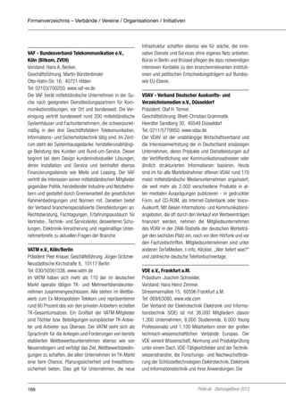 Firmenverzeichnis – Verbände / Vereine / Organisationen / Initiativen

VAF - Bundesverband Telekommunikation e.V.,
Köln (Bitkom, ZVEH)
Vorstand: Hans A. Becker,
Geschäftsführung: Martin Bürstenbinder
Otto-Hahn-Str. 16, 40721 Hilden
Tel: 02103/700250, www.vaf-ev.de
Der VAF berät mittelständische Unternehmen in der Suche nach geeigneten Dienstleistungspartnern für Kommunikationslösungen, vor Ort und bundesweit. Die Vereinigung vertritt bundesweit rund 200 mittelständische
Systemhäuser und Fachunternehmern, die schwerpunktmäßig in den drei Geschäftsfeldern Telekomunikation,
Informations- und Sicherheitstechnik tätig sind. Im Zentrum steht der Systemhausgedanke: herstellerunabhängige Beratung des Kunden und Rund-um-Service. Dieser
beginnt bei dem Design kundenindividueller Lösungen,
deren Installation und Service und beinhaltet ebenso
Finanzierungsdienste wie Miete und Leasing. Der VAF
vertritt die Interessen seiner mittelständischen Mitglieder
gegenüber Politik, herstellender Industrie und Netzbetreibern und gestaltet durch Gremienarbeit die gesetzlichen
Rahmenbedingungen und Normen mit. Daneben bietet
der Verband branchenspezialisierte Dienstleistungen an:
Rechtsberatung, Fachtagungen, Erfahrungsaustauch für
Vertriebs-, Technik- und Serviceleiter, desweiteren Schulungen, Elektronik-Versicherung und regelmäßige Unternehmerbriefe zu aktuellen Fragen der Branche
VATM e.V., Köln/Berlin
Präsident: Peer Knauer, Geschäftsführung: Jürgen Grützner
Neustädtische Kirchstraße 8, 10117 Berlin
Tel: 030/50561538, www.vatm.de
Im VATM haben sich mehr als 110 der im deutschen
Markt operativ tätigen TK- und Mehrwertdiensteunternehmen zusammengeschlossen. Alle stehen im Wettbewerb zum Ex-Monopolisten Telekom und repräsentieren
rund 80 Prozent des von den privaten Anbietern erzielten
TK-Gesamtumsatzes. Ein Großteil der VATM-Mitglieder
sind Töchter bzw. Beteiligungen europäischer TK-Anbieter und Anbieter aus Übersee. Der VATM sieht sich als
Sprachrohr für die Anliegen und Forderungen von bereits
etablierten Wettbewerbsunternehmen ebenso wie von
Neueinsteigern und verfolgt das Ziel, Wettbewerbsbedingungen zu schaffen, die allen Unternehmen im TK-Markt
eine faire Chance, Planungssicherheit und Investitionssicherheit bieten. Dies gilt für Unternehmen, die neue

168

Infrastruktur schaffen ebenso wie für solche, die innovative Dienste und Services ohne eigenes Netz anbieten.
Büros in Berlin und Brüssel pflegen die dazu notwendigen
intensiven Kontakte zu den branchenrelevanten Institutionen und politischen Entscheidungsträgern auf Bundeswie EU-Ebene.
VDAV - Verband Deutscher Auskunfts- und
Verzeichnismedien e.V., Düsseldorf
Präsident: Olaf H. Tonner,
Geschäftsführung: Rhett-Christian Grammatik
Heerdter Sandberg 30, 40549 Düsseldorf
Tel: 0211/5779950, www.vdav.de
Der VDAV ist der unabhängige Wirtschaftsverband und
die Interessenvertretung der in Deutschland ansässigen
Unternehmen, deren Produkte und Dienstleistungen auf
der Veröffentlichung von Kommunikationsadressen oder
ähnlich strukturierten Informationen basieren. Heute
sind im für alle Marktteilnehmer offenen VDAV rund 170
meist mittelständische Medienunternehmen organisiert,
die weit mehr als 2.000 verschiedene Produkte in allen medialen Ausprägungen publizieren - in gedruckter
Form, auf CD-ROM, als Internet-Datenbank oder VoiceAuskunft. Mit diesen Informations- und Kommunikationsangeboten, die oft durch den Verkauf von Werbeeinträgen
finanziert werden, nehmen die Mitgliedsunternehmen
des VDAV in der ZAW-Statistik der deutschen Werbeträger den sechsten Platz ein, noch vor dem Hörfunk und vor
den Fachzeitschriften. Mitgliedsunternehmen sind unter
anderen DeTeMedien, t-info, Klicktel, „Wer liefert was?“
und zahlreiche deutsche Telefonbuchverlage.
VDE e.V., Frankfurt a.M.
Präsidium: Joachim Schneider,
Vorstand: Hans Heinz Zimmer
Stresemannallee 15, 60596 Frankfurt a.M.
Tel: 069/63080, www.vde.com
Der Verband der Elektrotechnik Elektronik und Informationstechnik (VDE) ist mit 36.000 Mitgliedern (davon
1.300 Unternehmen, 8.000 Studierende, 6.000 Young
Professionals) und 1.100 Mitarbeitern einer der großen
technisch-wissenschaftlichen Verbände Europas. Der
VDE vereint Wissenschaft, Normung und Produktprüfung
unter einem Dach. VDE-Tätigkeitsfelder sind der Technikwissenstransfer, die Forschungs- und Nachwuchsförderung der Schlüsseltechnologien Elektrotechnik, Elektronik
und Informationstechnik und ihrer Anwendungen. Die

Portel.de - Dschungelführer 2013

 