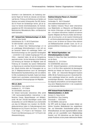 Firmenverzeichnis – Verbände / Vereine / Organisationen / Initiativen

Sicherheit in der Elektrotechnik, die Erarbeitung anerkannter Regeln der Technik als nationale und internationale Normen, Prüfung und Zertifizierung von Geräten und
Systemen sind weitere Schwerpunkte. Das VDE-Zeichen,
das 63 Prozent der Bundesbürger kennen, gilt als Synonym für höchste Sicherheitsstandards. Die Technologiegebiete des VDE: Informationstechnik, Energietechnik,
Medizintechnik, Mikroelektronik, Mikro- und Nanotechnik
sowie Automation.
VFT - Verband freier Telefonbuchverleger e.V., Berlin
Vorstand: Heiko Hanslik
Untertürkheimer Str. 15, 66103 Saarbrücken
Tel: 0681/5024801, www.vft-info.de
Der vft – Verband freier Telefonbuchverleger e.V. ist
ein unabhängiger Wirtschaftsverband, in dem sich von
der Deutschen Telekom AG unabhängige Telefon- und
Branchenbuchverlage aus dem gesamten Bundesgebiet
– vornehmlich in den medialen Ausprägungen Print und
Online – organisiert haben, die seit der Deregulierung
gegründet wurden. Ziel des Verbandes ist die Bündelung
und Vertretung der Interessen der Mitglieder sowie die
Förderung der Grundsätze des lauteren Wettbewerbes
zur Abgrenzung von unseriösen Verzeichnismedienanbietern. Aktuell erreichen allein die Printausgaben der zur
Zeit 27 Mitgliedsunternehmen durch die überwiegend
flächendeckende Haushaltsverteilung mehr als stattliche
9,5 Mio. bundesdeutsche Haushalte. Ergänzt wird dieses
Angebot durch verschiedene nutzerorientierte regionale
und bundesweite Onlineausprägungen der Mitglieder.
VKU e.V., Berlin
Geschäftsführer: Hans-Joachim Reck
Invalidenstr. 91, 10115 Berlin
Tel: 030/585800, www.vku.de
Der Verband kommunaler Unternehmen (VKU) vertritt
1.400 kommunalwirtschaftliche Unternehmen in den
Bereichen Energie, Wasser/Abwasser und Abfallwirtschaft. Mit über 240.000 Beschäftigten wurden 2008
Umsatzerlöse von rund 92 Milliarden Euro erwirtschaftet
und etwa 8,8 Milliarden Euro investiert. Die VKU-Mitgliedsunternehmen haben im Endkundensegment einen
Marktanteil von 54,2 Prozent in der Strom-, 51,4 Prozent
in der Erdgas-, 77,5 Prozent in der Trinkwasser-, 53,6
Prozent in der Wärmeversorgung und 11,8 Prozent in der
Abwasserentsorgung.

Portel.de - Dschungelführer 2013

Vodafone Enterprise Plenum e.V., Düsseldorf
Vorstand: Harald Stöber
Cecilienallee 76, 40474 Düsseldorf
www.vodafoneenterpriseplenum.com
Das Vodafone Enterprise Plenum bietet Unternehmen
neue Möglichkeiten zur Mitsprache und Mitgestaltung.
Hier können Erfahrungen und Ideen ausgetauscht werden – mit anderen Unternehmen, Vodafone und externen
Experten. Mitglieder des Plenums erhalten alle Informationen, die sie brauchen, um der rasanten Entwicklung der
IT- und Kommunikationstechnologie immer einen Schritt
voraus zu sein. So können sie Chancen früher erkennen
und Wettbewerbsvorteile schneller nutzen, bis hin zur
gemeinschaftlichen Entwicklung von Produkten und Lösungen.
VOI - Verband Organisations- und
Informationssysteme e.V., Bonn
Vorstand: Dr. Klaus-Peter Elpel, Geschäftsführer: Henner
von der Banck
Heilsbachstr. 25, 53123 Bonn
Tel: 0228/9082089, www.voi.de
Der VOI - Verband Organisations- und Informationssysteme e. V. mit Sitz in Bonn repräsentiert die überwiegende
Mehrheit der Anbieter der Branche für Enterprise Content- (ECM) und Dokumenten-Management-Systeme
(DMS). Mit der Positionierung als der in Deutschland führende unabhängige Verband der zukunfts- und wachstumsträchtigen eBusiness - Branche verdeutlicht der VOI
die steigende wirtschaftliche und technologische Bedeutung seiner Mitgliedsunternehmen in den europäischen
und internationalen Märkten.
VPRT Verband Privater Rundfunk und
Telekommunikation e. V., Berlin
Vorstand: Dr. Tobias Schmid,
Geschäftsführer: Claus Grewenig
Stromstraße 1, 10555 Berlin
Tel: 030/398800, www.vprt.de
Der VPRT vertritt die Anliegen der privaten Anbieter von
Hörfunk, Fernsehen, Mediendiensten bzw. vergleichbaren
Tele- und Onlinemedien. Deutschlandweit gehören dem
Wirtschaftsverband, der keine eigenwirtschaftliche Zwecke
verfolgt und sich ausschließlich durch Mitgliedsbeiträge
finanziert, rund 160 Unternehmen aus dem Bereich des
privaten Rundfunks und der privaten elektronischen Medien

169

 
