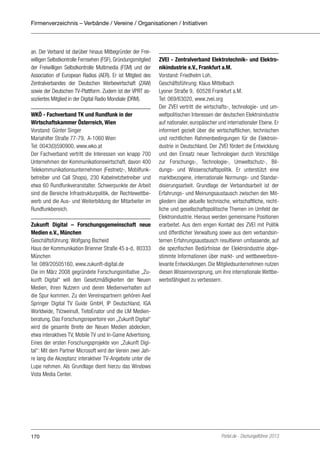 Firmenverzeichnis – Verbände / Vereine / Organisationen / Initiativen

an. Der Verband ist darüber hinaus Mitbegründer der Freiwilligen Selbstkontrolle Fernsehen (FSF), Gründungsmitglied
der Freiwilligen Selbstkontrolle Multimedia (FSM) und der
Association of European Radios (AER). Er ist Mitglied des
Zentralverbandes der Deutschen Werbewirtschaft (ZAW)
sowie der Deutschen TV-Plattform. Zudem ist der VPRT assoziiertes Mitglied in der Digital Radio Mondiale (DRM).
WKÖ - Fachverband TK und Rundfunk in der
Wirtschaftskammer Österreich, Wien
Vorstand: Günter Singer
Mariahilfer Straße 77-79, A-1060 Wien
Tel: 0043(0)590900, www.wko.at
Der Fachverband vertritt die Interessen von knapp 700
Unternehmen der Kommunikationswirtschaft, davon 400
Telekommunikationsunternehmen (Festnetz-, Mobilfunkbetreiber und Call Shops), 230 Kabelnetzbetreiber und
etwa 60 Rundfunkveranstalter. Schwerpunkte der Arbeit
sind die Bereiche Infrastrukturpolitik, der Rechtewettbewerb und die Aus- und Weiterbildung der Mitarbeiter im
Rundfunkbereich.
Zukunft Digital – Forschungsgemeinschaft neue
Medien e.V., München
Geschäftsführung: Wolfgang Bscheid
Haus der Kommunikation Brienner Straße 45 a-d, 80333
München
Tel: 089/20505160, www.zukunft-digital.de
Die im März 2008 gegründete Forschungsinitiative „Zukunft Digital“ will den Gesetzmäßigkeiten der Neuen
Medien, ihren Nutzern und deren Medienverhalten auf
die Spur kommen. Zu den Vereinspartnern gehören Axel
Springer Digital TV Guide GmbH, IP Deutschland, IGA
Worldwide, TVzweinull, TietoEnator und die LM Medienberatung. Das Forschungsrepertoire von „Zukunft Digital“
wird die gesamte Breite der Neuen Medien abdecken,
etwa interaktives TV, Mobile TV und In-Game Advertising.
Eines der ersten Forschungsprojekte von „Zukunft Digital“: Mit dem Partner Microsoft wird der Verein zwei Jahre lang die Akzeptanz interaktiver TV-Angebote unter die
Lupe nehmen. Als Grundlage dient hierzu das Windows
Vista Media Center.

170

ZVEI - Zentralverband Elektrotechnik- und Elektronikindustrie e.V., Frankfurt a.M.
Vorstand: Friedhelm Loh,
Geschäftsführung: Klaus Mittelbach
Lyoner Straße 9, 60528 Frankfurt a.M.
Tel: 069/63020, www.zvei.org
Der ZVEI vertritt die wirtschafts-, technologie- und umweltpolitischen Interessen der deutschen Elektroindustrie
auf nationaler, europäischer und internationaler Ebene. Er
informiert gezielt über die wirtschaftlichen, technischen
und rechtlichen Rahmenbedingungen für die Elektroindustrie in Deutschland. Der ZVEI fördert die Entwicklung
und den Einsatz neuer Technologien durch Vorschläge
zur Forschungs-, Technologie-, Umweltschutz-, Bildungs- und Wissenschaftspolitik. Er unterstützt eine
marktbezogene, internationale Normungs- und Standardisierungsarbeit. Grundlage der Verbandsarbeit ist der
Erfahrungs- und Meinungsaustausch zwischen den Mitgliedern über aktuelle technische, wirtschaftliche, rechtliche und gesellschaftspolitische Themen im Umfeld der
Elektroindustrie. Hieraus werden gemeinsame Positionen
erarbeitet. Aus dem engen Kontakt des ZVEI mit Politik
und öffentlicher Verwaltung sowie aus dem verbandsinternen Erfahrungsaustausch resultieren umfassende, auf
die spezifischen Bedürfnisse der Elektroindustrie abgestimmte Informationen über markt- und wettbewerbsrelevante Entwicklungen. Die Mitgliedsunternehmen nutzen
diesen Wissensvorsprung, um ihre internationale Wettbewerbsfähigkeit zu verbessern.

Portel.de - Dschungelführer 2013

 