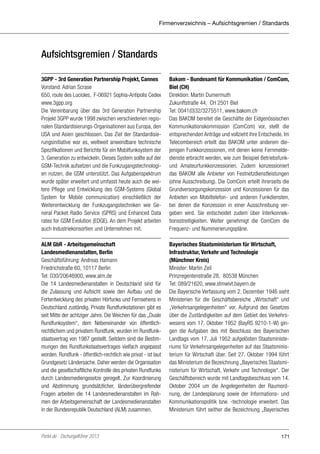 Firmenverzeichnis – Aufsichtsgremien / Standards

Aufsichtsgremien / Standards
3GPP - 3rd Generation Partnership Projekt, Cannes
Vorstand: Adrian Scrase
650, route des Lucioles, F-06921 Sophia-Antipolis Cedex
www.3gpp.org
Die Vereinbarung über das 3rd Generation Partnership
Projekt 3GPP wurde 1998 zwischen verschiedenen regionalen Standardisierungs-Organisationen aus Europa, den
USA und Asien geschlossen. Das Ziel der Standardisierungsinitiative war es, weltweit anwendbare technische
Spezifikationen und Berichte für ein Mobilfunksystem der
3. Generation zu entwickeln. Dieses System sollte auf der
GSM-Technik aufsetzen und die Funkzugangstechnologien nutzen, die GSM unterstützt. Das Aufgabenspektrum
wurde später erweitert und umfasst heute auch die weitere Pflege und Entwicklung des GSM-Systems (Global
System for Mobile communication) einschließlich der
Weiterentwicklung der Funkzugangstechniken wie General Packet Radio Service (GPRS) und Enhanced Data
rates for GSM Evolution (EDGE). An dem Projekt arbeiten
auch Industriekonsortien und Unternehmen mit.

Bakom - Bundesamt für Kommunikation / ComCom,
Biel (CH)
Direktion: Martin Dumermuth
Zukunftstraße 44, CH 2501 Biel
Tel: 0041(0)32/3275511, www.bakom.ch
Das BAKOM bereitet die Geschäfte der Eidgenössischen
Kommunikationskommission (ComCom) vor, stellt die
entsprechenden Anträge und vollzieht ihre Entscheide. Im
Telecombereich erteilt das BAKOM unter anderem diejenigen Funkkonzessionen, mit denen keine Fernmeldedienste erbracht werden, wie zum Beispiel Betriebsfunkund Amateurfunkkonzessionen. Zudem konzessioniert
das BAKOM alle Anbieter von Festnetzdienstleistungen
(ohne Ausschreibung). Die ComCom erteilt ihrerseits die
Grundversorgungskonzession und Konzessionen für das
Anbieten von Mobiltelefon- und anderen Funkdiensten,
bei denen die Konzession in einer Ausschreibung vergeben wird. Sie entscheidet zudem über Interkonnektionsstreitigkeiten. Weiter genehmigt die ComCom die
Frequenz- und Nummerierungspläne.

ALM GbR - Arbeitsgemeinschaft
Landesmedienanstalten, Berlin
Geschäftsführung: Andreas Hamann
Friedrichstraße 60, 10117 Berlin
Tel: 030/20646900, www.alm.de
Die 14 Landesmedienanstalten in Deutschland sind für
die Zulassung und Aufsicht sowie den Aufbau und die
Fortentwicklung des privaten Hörfunks und Fernsehens in
Deutschland zuständig. Private Rundfunkstationen gibt es
seit Mitte der achtziger Jahre. Die Weichen für das „Duale
Rundfunksystem“, dem Nebeneinander von öffentlichrechtlichem und privatem Rundfunk, wurden im Rundfunkstaatsvertrag von 1987 gestellt. Seitdem sind die Bestimmungen des Rundfunkstaatsvertrages vielfach angepasst
worden. Rundfunk - öffentlich-rechtlich wie privat - ist laut
Grundgesetz Ländersache. Daher werden die Organisation
und die gesellschaftliche Kontrolle des privaten Rundfunks
durch Landesmediengesetze geregelt. Zur Koordinierung
und Abstimmung grundsätzlicher, länderübergreifender
Fragen arbeiten die 14 Landesmedienanstalten im Rahmen der Arbeitsgemeinschaft der Landesmedienanstalten
in der Bundesrepublik Deutschland (ALM) zusammen.

Bayerisches Staatsministerium für Wirtschaft,
Infrastruktur, Verkehr und Technologie
(Münchner Kreis)
Minister: Martin Zeil
Prinzregentenstraße 28, 80538 München
Tel: 089/21620, www.stmwivt.bayern.de
Die Bayerische Verfassung vom 2. Dezember 1946 sieht
Ministerien für die Geschäftsbereiche „Wirtschaft“ und
„Verkehrsangelegenheiten“ vor. Aufgrund des Gesetzes
über die Zuständigkeiten auf dem Gebiet des Verkehrswesens vom 17. Oktober 1952 (BayRS 9210-1-W) gingen die Aufgaben des mit Beschluss des Bayerischen
Landtags vom 17. Juli 1952 aufgelösten Staatsministeriums für Verkehrsangelegenheiten auf das Staatsministerium für Wirtschaft über. Seit 27. Oktober 1994 führt
das Ministerium die Bezeichnung „Bayerisches Staatsministerium für Wirtschaft, Verkehr und Technologie“. Der
Geschäftsbereich wurde mit Landtagsbeschluss vom 14.
Oktober 2004 um die Angelegenheiten der Raumordnung, der Landesplanung sowie der Informations- und
Kommunikationspolitik bzw. -technologie erweitert. Das
Ministerium führt seither die Bezeichnung „Bayerisches

Portel.de - Dschungelführer 2013

171

 