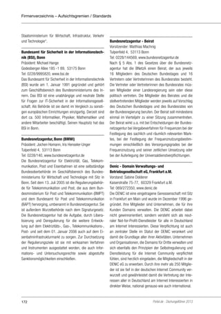 Firmenverzeichnis – Aufsichtsgremien / Standards

Staatsministerium für Wirtschaft, Infrastruktur, Verkehr
und Technologie“.
Bundesamt für Sicherheit in der Informationstechnik (BSI), Bonn
Präsident: Michael Hange
Godesberger Allee 185 -1 89, 53175 Bonn
Tel: 0228/9995820, www.bsi.de
Das Bundesamt für Sicherheit in der Informationstechnik
(BSI) wurde am 1. Januar 1991 gegründet und gehört
zum Geschäftsbereich des Bundesministeriums des Innern. Das BSI ist eine unabhängige und neutrale Stelle
für Fragen zur IT-Sicherheit in der Informationsgesellschaft. Als Behörde ist sie damit im Vergleich zu sonstigen europäischen Einrichtungen einzigartig. Derzeit sind
dort ca. 500 Informatiker, Physiker, Mathematiker und
andere Mitarbeiter beschäftigt. Seinen Hauptsitz hat das
BSI in Bonn.
Bundesnetzagentur, Bonn (BMWi)
Präsident: Jochen Homann, Iris Henseler-Unger
Tulpenfeld 4, 53113 Bonn
Tel: 0228/140, www.bundesnetzagentur.de
Die Bundesnetzagentur für Elektrizität, Gas, Telekommunikation, Post und Eisenbahnen ist eine selbständige
Bundesoberbehörde im Geschäftsbereich des Bundesministeriums für Wirtschaft und Technologie mit Sitz in
Bonn. Seit dem 13. Juli 2005 ist die Regulierungsbehörde für Telekommunikation und Post, die aus dem Bundesministerium für Post und Telekommunikation (BMPT)
und dem Bundesamt für Post und Telekommunikation
(BAPT) hervorging, umbenannt in Bundesnetzagentur. Sie
ist außerdem Wurzelbehörde nach dem Signaturgesetz.
Die Bundesnetzagentur hat die Aufgabe, durch Liberalisierung und Deregulierung für die weitere Entwicklung auf dem Elektrizitäts-, Gas-, Telekommunikations-,
Post- und seit dem 01. Januar 2006 auch auf dem Eisenbahninfrastrukturmarkt zu sorgen. Zur Durchsetzung
der Regulierungsziele ist sie mit wirksamen Verfahren
und Instrumenten ausgestattet worden, die auch Informations- und Untersuchungsrechte sowie abgestufte
Sanktionsmöglichkeiten einschließen.

172

Bundesnetzagentur - Beirat
Vorsitzender: Matthias Machnig
Tulpenfeld 4, 53113 Bonn
Tel: 0228/144569, www.bundesnetzagentur.de
Nach § 5 Abs. 1 des Gesetzes über die Bundesnetzagentur hat die BNetzA einen Beirat, der aus jeweils
16 Mitgliedern des Deutschen Bundestages und 16
Vertretern oder Vertreterinnen des Bundesrates besteht.
Die Vertreter oder Vertreterinnen des Bundesrates müssen Mitglieder einer Landesregierung sein oder diese
politisch vertreten. Die Mitglieder des Beirates und die
stellvertretenden Mitglieder werden jeweils auf Vorschlag
des Deutschen Bundestages und des Bundesrates von
der Bundesregierung berufen. Der Beirat soll mindestens
einmal im Vierteljahr zu einer Sitzung zusammentreten.
Der Beirat wirkt u.a. mit bei Entscheidungen der Bundesnetzagentur bei Vergabeverfahren für Frequenzen bei der
Festlegung des sachlich und räumlich relevanten Marktes, bei der Festlegung der Frequenznutzungsbestimmungen einschließlich des Versorgungsgrades bei der
Frequenznutzung und seiner zeitlichen Umsetzung oder
bei der Auferlegung der Universaldienstverpflichtungen.
Denic - Domain Verwaltungs- und
Betriebsgesellschaft eG, Frankfurt a.M.
Vorstand: Sabine Dolderer
Kaiserstraße 75-77, 60329 Frankfurt a.M.
Tel: 069/272350, www.denic.de
Die DENIC ist eine eingetragene Genossenschaft mit Sitz
in Frankfurt am Main und wurde im Dezember 1996 gegründet. Ihre Mitglieder sind Unternehmen, die für ihre
Kunden Domains verwalten. Die DENIC arbeitet dabei
nicht gewinnorientiert, sondern versteht sich als neutraler Not-for-Profit-Dienstleister für alle in Deutschland
am Internet Interessierten. Diese Verpflichtung ist auch
an zentraler Stelle im Statut der DENIC verankert und
damit die Grundlage aller ihrer Aktivitäten. Unternehmen
und Organisationen, die Domains für Dritte verwalten und
sich ebenfalls den Prinzipien der Selbstregulierung und
Dienstleistung für die Internet Community verpflichtet
fühlen, sind herzlich eingeladen, die Mitgliedschaft in der
DENIC eG zu erwerben. Durch ihre mehr als 250 Mitglieder ist sie tief in der deutschen Internet Community verwurzelt und gewährleistet damit die Vertretung der Interessen aller in Deutschland am Internet Interessierten in
direkter Weise, national genauso wie auch international.

Portel.de - Dschungelführer 2013

 