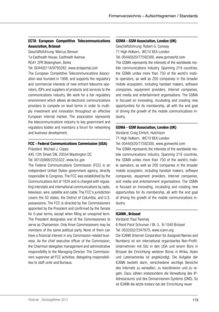 Firmenverzeichnis – Aufsichtsgremien / Standards

ECTA European Competitive Telecommunications
Association, Brüssel
Geschäftsführung: Marcus Benson
1a Eastheath House, Eastheath Avenue,
RG41 2PR Wokingham, Berks
Tel: 0044(0)118/9793282, www.ectaportal.com
The European Competitive Telecommunications Association was founded in 1998, and supports the regulatory
and commercial interests of new entrant telecoms operators, ISPs and suppliers of products and services to the
communications industry. We work for a fair regulatory
environment which allows all electronic communications
providers to compete on level terms in order to multiply investment and innovation throughout an effective
European internal market. The association represents
the telecommunications industry to key government and
regulatory bodies and maintains a forum for networking
and business development.
FCC - Federal Communications Commission (USA)
Präsident: Michael J. Copps
445 12th Street SW, 20554 Washington DC
Tel: 001(0)888/2255322, www.fcc.gov
The Federal Communications Commission (FCC) is an
independent United States government agency, directly
responsible to Congress. The FCC was established by the
Communications Act of 1934 and is charged with regulating interstate and international communications by radio,
television, wire, satellite and cable. The FCC‘s jurisdiction
covers the 50 states, the District of Columbia, and U.S.
possessions. The FCC is directed by five Commissioners
appointed by the President and confirmed by the Senate
for 5-year terms, except when filling an unexpired term.
The President designates one of the Commissioners to
serve as Chairperson. Only three Commissioners may be
members of the same political party. None of them can
have a financial interest in any Commission-related business. As the chief executive officer of the Commission,
the Chairman delegates management and administrative
responsibility to the Managing Director. The Commissioners supervise all FCC activities, delegating responsibilities to staff units and Bureaus.

Portel.de - Dschungelführer 2013

GSMA - GSM Association, London (UK)
Geschäftsführung: Robert G. Conway
71 High Holborn, WC1V 6EA London
Tel: 0044(0)20/77592300, www.gsmworld.com
The GSMA represents the interests of the worldwide mobile communications industry. Spanning 219 countries,
the GSMA unites more than 750 of the world’s mobile operators, as well as 200 companies in the broader
mobile ecosystem, including handset makers, software
companies, equipment providers, Internet companies,
and media and entertainment organisations. The GSMA
is focused on innovating, incubating and creating new
opportunities for its membership, all with the end goal
of driving the growth of the mobile communications industry.
GSMA - GSM Association, London (UK)
Vorstand: Craig Ehrlich, Hutchison
71 High Holborn, WC1V 6EA London
Tel: 0044(0)20/77592300, www.gsmworld.com
The GSMA represents the interests of the worldwide mobile communications industry. Spanning 219 countries,
the GSMA unites more than 750 of the world’s mobile operators, as well as 200 companies in the broader
mobile ecosystem, including handset makers, software
companies, equipment providers, Internet companies,
and media and entertainment organisations. The GSMA
is focused on innovating, incubating and creating new
opportunities for its membership, all with the end goal
of driving the growth of the mobile communications industry.
ICANN , Brüssel
Vorstand: Paul Twomey
6 Rond Point Schuman / Bt. 5, B-1040 Brüssel
Tel: 0032(0)2/2347870, www.icann.org
Die ICANN (Internet Corporation for Assigned Names and
Numbers) ist ein international organisiertes Non-ProfitUnternehmen mit Sitz in den USA und einem Büro in
Brüssel die Einrichtung weiterer Büros in Afrika, Asien
und Lateinamerika ist angekündigt. Die Aufgabe der
ICANN besteht darin, verschiedene wichtige Bereiche
des Internets zu verwalten, zu koordinieren und zu regeln. Dazu zählen insbesondere die Verwaltung des IPAdressraums und des Domainnamen-Systems (DNS). So
ist ICANN die letzte Instanz bei der Einrichtung neuer

173

 