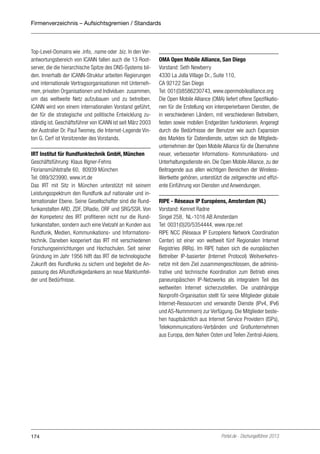 Firmenverzeichnis – Aufsichtsgremien / Standards

Top-Level-Domains wie .info, .name oder .biz. In den Verantwortungsbereich von ICANN fallen auch die 13 Rootserver, die die hierarchische Spitze des DNS-Systems bilden. Innerhalb der ICANN-Struktur arbeiten Regierungen
und internationale Vertragsorganisationen mit Unternehmen, privaten Organisationen und Individuen zusammen,
um das weltweite Netz aufzubauen und zu betreiben.
ICANN wird von einem internationalen Vorstand geführt,
der für die strategische und politische Entwicklung zuständig ist. Geschäftsführer von ICANN ist seit März 2003
der Australier Dr. Paul Twomey, die Internet-Legende Vinton G. Cerf ist Vorsitzender des Vorstands.
IRT Institut für Rundfunktechnik GmbH, München
Geschäftsführung: Klaus Illgner-Fehns
Floriansmühlstraße 60, 80939 München
Tel: 089/323990, www.irt.de
Das IRT mit Sitz in München unterstützt mit seinem
Leistungsspektrum den Rundfunk auf nationaler und internationaler Ebene. Seine Gesellschafter sind die Rundfunkanstalten ARD, ZDF, DRadio, ORF und SRG/SSR. Von
der Kompetenz des IRT profitieren nicht nur die Rundfunkanstalten, sondern auch eine Vielzahl an Kunden aus
Rundfunk, Medien, Kommunikations- und Informationstechnik. Daneben kooperiert das IRT mit verschiedenen
Forschungseinrichtungen und Hochschulen. Seit seiner
Gründung im Jahr 1956 hilft das IRT die technologische
Zukunft des Rundfunks zu sichern und begleitet die Anpassung des ARundfunkgedankens an neue Marktumfelder und Bedürfnisse.

174

OMA Open Mobile Alliance, San Diego
Vorstand: Seth Newberry
4330 La Jolla Village Dr., Suite 110,
CA 92122 San Diego
Tel: 001(0)8586230743, www.openmobilealliance.org
Die Open Mobile Alliance (OMA) liefert offene Spezifikationen für die Erstellung von interoperierbaren Diensten, die
in verschiedenen Ländern, mit verschiedenen Betreibern,
festen sowie mobilen Endgeräten funktionieren. Angeregt
durch die Bedürfnisse der Benutzer wie auch Expansion
des Marktes für Datendienste, setzen sich die Mitgliedsunternehmen der Open Mobile Alliance für die Übernahme
neuer, verbesserter Informations- Kommunikations- und
Unterhaltungsdienste ein. Die Open Mobile Alliance, zu der
Beitragende aus allen wichtigen Bereichen der WirelessWertkette gehören, unterstützt die zeitgerechte und effiziente Einführung von Diensten und Anwendungen.
RIPE - Réseaux IP Européens, Amsterdam (NL)
Vorstand: Kennet Radne
Singel 258, NL-1016 AB Amsterdam
Tel: 0031(0)20/5354444, www.ripe.net
RIPE NCC (Réseaux IP Européens Network Coordination
Center) ist einer von weltweit fünf Regionalen Internet
Registries (RIRs). Im RIPE haben sich die europäischen
Betreiber IP-basierter (Internet Protocol) Weitverkehrsnetze mit dem Ziel zusammengeschlossen, die administrative und technische Koordination zum Betrieb eines
paneuropäischen IP-Netzwerks als integralem Teil des
weltweiten Internet sicherzustellen. Die unabhängige
Nonprofit-Organisation stellt für seine Mitglieder globale
Internet-Ressourcen und verwandte Dienste (IPv4, IPv6
und AS-Nummmern) zur Verfügung. Die Mitglieder bestehen hauptsächlich aus Internet Service Providern (ISPs),
Telekommunications-Verbänden und Großunternehmen
aus Europa, dem Nahen Osten und Teilen Zentral-Asiens.

Portel.de - Dschungelführer 2013

 