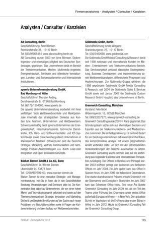 Firmenverzeichnis – Analysten / Consulter / Kanzleien

Analysten / Consulter / Kanzleien
AB Consulting, Berlin
Geschäftsführung: Arne Börnsen
Reinhardtstraße 38, 10117 Berlin
Tel: 030/97005454, www.abconsulting-berlin.de
AB Consulting wurde 2003 von Arne Börnsen, DiplomIngenieur und ehemaliges Mitglied des Deutschen Bundestages, gegründet. Das Unternehmen berät im Bereich
der Telekommunikation, Medien, Multimedia-Angebote,
Energiewirtschaft, Behörden und öffentliche Verwaltungen, Landes- und Bundesparlamente und Internationale
Institutionen.
apverio Unternehmensberatung GmbH,
Bad Homburg v.d. Höhe
Geschäftsführer: Thorsten Anding,
Dorotheenstraße 6, 61348 Bad Homburg
Tel: 06172/1394000, www.apverio.de
Die apverio Unternehmensberatung erarbeitet mit ihren
vielfältigen Tools Wettbewerbsvorteile und Marktpotenziale innerhalb des strategischen Dreiecks aus Kunden bzw. Märkten, Unternehmen und Wettbewerbern.
Schwerpunktmäßig berät apverio Unternehmen der Energiewirtschaft, infrastrukturbasierte, technische Dienstleister, ICT- Hard- und Softwarehersteller und ICT-Systemhäuser sowie branchenübergreifend Unternehmen in
liberalisierten Märkten. Schwerpunkt sind die Bereiche
Strategie, Marketing, Vertrieb Kommunikation und nachhaltige Produkt-/Marktstrategien u.a. durch Lead-User
Integration und Open Innovation Konzepte.
Böcker Ziemen GmbH & Co. KG, Bonn
Geschäftsführer: Dr. Werner Ziemen
Ubierstraße 94, 53173 Bonn
Tel.: 0228/972799–00, www.boecker-ziemen.de
Böcker Ziemen ist eine innovative Strategie- und Managementberatung mit Sitz in Bonn, die in den Geschäftsfelder
Beratung, Veranstaltungen und Seminare aktiv ist. Die Konzentration liegt dabei auf Unternehmen, die von einer hohen
Markt- und Technologiedynamik gefordert sind sowie auf den
Themenschwerpunkten Strategie, Innovation und Marketing.
Sie berät und begleitet Ihre Kunden auf der Suche nach neuen
Produkten und Geschäftsmodellen sowie in Fragen der Kundenorientierung und dem Aufbau von Wettbewerbsvorteilen.

Portel.de - Dschungelführer 2013

Goldmedia GmbH, Berlin
Geschäftsführung: André Wiegand
Oranienburgerstr. 27, 10117 Berlin
Tel: 030/2462660, www.goldmedia.com
Die Goldmedia GmbH Media Consulting & Research berät
seit 1998 nationale und internationale Kunden im Medien-, Entertainment- und Telekommunikations-Bereich.
Das Serviceangebot umfasst klassische Strategieberatung, Business Development und Implementierung sowie Wettbewerbsanalysen, differenzierte Prognosen und
Hochrechnungen. Zur Goldmedia-Gruppe gehören: die
1998 gegründete Goldmedia GmbH Media Consulting
& Research, seit 2004 die Goldmedia Sales & Services
GmbH sowie seit Januar 2007 die Goldmedia Custom
Research GmbH. Hauptsitz des Unternehmens ist Berlin.
Greenwich Consulting, München
Vorstand: Felix Nickl
Widenmayerstr. 16, 80538 München
Tel: 089/23237270, www.greenwich-consulting.de
Greenwich Consulting wurde 2001 in Paris gegründet. Das
Gründungsteam setzte sich aus ehemaligen Beratern und
Experten aus der Telekommunikations- und Medienbranche zusammen. Die einhellige Meinung: Es bestand Bedarf
für ein Beratungsunternehmen mit klarem Branchenfokus,
das kompromisslose Analyse mit einem pragmatischen
Ansatz verbinden sollte, um sich mit den entscheidenden
Herausforderungen der Branche auseinander zu setzen.
Greenwich Consulting wuchs schnell, was auf die Verbindung aus regionaler Expertise und internationaler Perspektive zurückging. Die Offices in Benelux und Portugal wurden 2003 eröffnet, gefolgt von deutschen und britischen
Offices im Jahr 2004. Ein Jahr später kam das Office in
Spanien hinzu, im Jahr 2006 die italienische Dependance.
Eine starke skandinavische Präsenz erwarb Greenwich mit
der Übernahme von Consiglio in Stockholm. Im Jahr 2007
kam das Schweizer Office hinzu. Eine neue Ära läutete
Greenwich Consulting im Jahr 2009 ein, als ein Teil des
Teams unter Führung des Chairmans unser erstes Office
außerhalb Europas eröffnete – in New York. Der aktuellste
Schritt im Wachstum ist die Eröffnung des ersten Büros in
Afrika im Jahr 2012. Heute ist Greenwich Consulting Teil
der Greenwich Consulting Group.

175

 