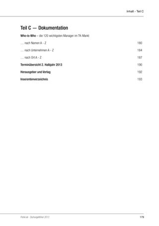 Inhalt - Teil C

Teil C — Dokumentation
Who-is-Who – die 120 wichtigsten Manager im TK-Markt
… nach Namen A - Z	

180

… nach Unternehmen A - Z	

184

… nach Ort A - Z	

187

Terminübersicht 2. Halbjahr 2013 	

190

Herausgeber und Verlag 	

192

Inserentenverzeichnis	

193

Portel.de - Dschungelführer 2013

179

 