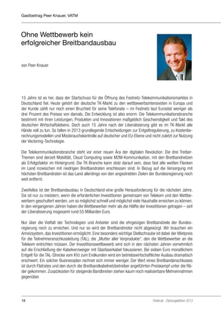 Gastbeitrag Peer Knauer, VATM

Ohne Wettbewerb kein
erfolgreicher Breitbandausbau
von Peer Knauer

15 Jahre ist es her, dass der Startschuss für die Öffnung des Festnetz-Telekommunikationsmarktes in
Deutschland fiel. Heute gehört der deutsche TK-Markt zu den wettbewerbsintensivsten in Europa und
der Kunde zahlt nur noch einen Bruchteil für seine Telefonate – im Festnetz laut Eurostat weniger als
drei Prozent des Preises von damals. Die Entwicklung ist also enorm. Die Telekommunikationsbranche
bestimmt mit ihren Leistungen, Produkten und Innovationen maßgeblich Geschwindigkeit und Takt des
deutschen Wirtschaftslebens. Doch auch 15 Jahre nach der Liberalisierung gibt es im TK-Markt alle
Hände voll zu tun. So fallen in 2013 grundlegende Entscheidungen zur Entgeltregulierung, zu Kostenberechnungsmodellen und Missbrauchskontrolle auf deutscher und EU-Ebene und nicht zuletzt zur Nutzung
der Vectoring-Technologie.
Die Telekommunikationsbranche steht vor einer neuen Ära der digitalen Revolution. Die drei TreiberThemen sind derzeit Mobilität, Cloud Computing sowie M2M-Kommunikation, mit den Breitbandnetzen
als Erfolgsfaktor im Hintergrund. Die TK-Branche kann stolz darauf sein, dass fast alle weißen Flecken
im Land inzwischen mit niedrigen Breitbandraten erschlossen sind. In Bezug auf die Versorgung mit
höchsten Breitbandraten ist das Land allerdings von den angestrebten Zielen der Bundesregierung noch
weit entfernt.
Zweifellos ist der Breitbandausbau in Deutschland eine große Herausforderung für die nächsten Jahre.
Sie ist nur zu meistern, wenn die erforderlichen Investitionen gemeinsam von Telekom und den Wettbewerbern geschultert werden, um so möglichst schnell und möglichst viele Haushalte erreichen zu können.
In den vergangenen Jahren haben die Wettbewerber mehr als die Hälfte der Investitionen getragen – seit
der Liberalisierung insgesamt rund 55 Milliarden Euro.
Nur über die Vielfalt der Technologien und Anbieter sind die ehrgeizigen Breitbandziele der Bundesregierung noch zu erreichen. Und nur so wird der Breitbandmotor nicht abgewürgt. Wir brauchen ein
Anreizsystem, das Investitionen ermöglicht. Eine besonders wichtige Stellschraube ist dabei der Mietpreis
für die Teilnehmeranschlussleitung (TAL), die „Mutter aller Vorprodukte“, den die Wettbewerber an die
Telekom entrichten müssen. Der Investitionswettbewerb wird sich in den nächsten Jahren vornehmlich
auf die Erschließung der Kabelverzweiger mit Glasfaserkabel fokussieren. Bei sieben Euro monatlichem
Entgelt für die TAL-Strecke vom KVz zum Endkunden wird ein betriebswirtschaftlicher Ausbau dramatisch
erschwert. Ein solcher Businessplan rechnet sich immer weniger. Der Wert eines Breitbandanschlusses
ist durch Flatrates und den durch die Breitbandkabelnetzbetreiber angeführten Preiskampf unter die Räder gekommen. Zusatzkosten für steigende Bandbreiten stehen kaum noch realisierbare Mehreinnahmen
gegenüber.

18

Portel.de - Dschungelführer 2013

 