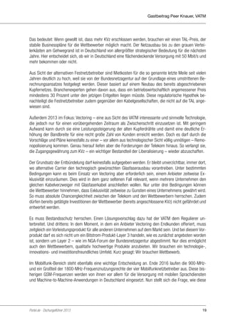 Gastbeitrag Peer Knauer, VATM

Das bedeutet: Wenn gewollt ist, dass mehr KVz erschlossen werden, brauchen wir einen TAL-Preis, der
stabile Businesspläne für die Wettbewerber möglich macht. Der Netzausbau bis zu den grauen Verteilerkästen am Gehwegrand ist in Deutschland von allergrößter strategischer Bedeutung für die nächsten
Jahre. Hier entscheidet sich, ob wir in Deutschland eine flächendeckende Versorgung mit 50 Mbit/s und
mehr bekommen oder nicht.
Aus Sicht der alternativen Festnetzbetreiber sind Mietkosten für die so genannte letzte Meile seit vielen
Jahren deutlich zu hoch, weil sie von der Bundesnetzagentur auf der Grundlage eines umstrittenen Berechnungsansatzes festgelegt werden. Dieser basiert auf einem Neubau des bereits abgeschriebenen
Kupfernetzes. Branchenexperten gehen davon aus, dass ein betriebswirtschaftlich angemessener Preis
mindestens 30 Prozent unter den jetzigen Entgelten liegen müsste. Diese regulatorische Hypothek benachteiligt die Festnetzbetreiber zudem gegenüber den Kabelgesellschaften, die nicht auf die TAL angewiesen sind.
Außerdem 2013 im Fokus: Vectoring – eine aus Sicht des VATM interessante und sinnvolle Technologie,
die jedoch nur für einen vorübergehenden Zeitraum als Zwischenschritt einzusetzen ist. Mit geringem
Aufwand kann durch sie eine Leistungssteigerung der alten Kupferdrähte und damit eine deutliche Erhöhung der Bandbreite für eine recht große Zahl von Kunden erreicht werden. Doch es darf durch die
Vorschläge und Pläne keinesfalls zu einer – vor allem aus technologischer Sicht völlig unnötigen – Remonopolisierung kommen. Genau hierauf liefen aber die Forderungen der Telekom hinaus. So verlangt sie,
die Zugangsgewährung zum KVz – ein wichtiger Bestandteil der Liberalisierung – wieder abzuschaffen.
Der Grundsatz der Entbündelung darf keinesfalls aufgegeben werden. Er bleibt unverzichtbar, immer dort,
wo alternative Carrier den technogisch gewünschten Glasfaserausbau vorantreiben. Unter bestimmten
Bedingungen kann es beim Einsatz von Vectoring aber erforderlich sein, einem Anbieter zeitweise Exklusivität einzuräumen. Dies wird in dem ganz seltenen Fall relevant, wenn mehrere Unternehmen den
gleichen Kabelverzweiger mit Glasfaserkabel anschließen wollen. Nur unter drei Bedingungen können
die Wettbewerber hinnehmen, dass Exklusivität zeitweise zu Gunsten eines Unternehmens gewährt wird.
So muss absolute Chancengleichheit zwischen der Telekom und den Wettbewerbern herrschen. Zudem
dürfen bereits getätigte Investitionen der Wettbewerber (bereits angeschlossene KVz) nicht gefährdet und
entwertet werden.
Es muss Bestandsschutz herrschen. Einen Lösungsvorschlag dazu hat der VATM dem Regulierer unterbreitet. Und drittens: In dem Moment, in dem ein Anbieter Vectoring den Endkunden offeriert, muss
zeitgleich ein Vorleistungsprodukt für alle anderen Unternehmen auf dem Markt sein. Und bei diesem Vorprodukt darf es sich nicht um ein Bitstrom-Produkt-Layer 3 handeln, wie es zunächst angeboten worden
ist, sondern um Layer 2 – wie im NGA-Forum der Bundesnetzagentur abgestimmt. Nur dies ermöglicht
auch den Wettbewerbern, qualitativ hochwertige Produkte anzubieten. Wir brauchen ein technologie-,
innovations- und investitionsfreundliches Umfeld. Kurz gesagt: Wir brauchen Wettbewerb.
Im Mobilfunk-Bereich steht ebenfalls eine wichtige Entscheidung an. Ende 2016 laufen die 900-MHzund ein Großteil der 1800-MHz-Frequenznutzungsrechte der vier Mobilfunknetzbetreiber aus. Diese bisherigen GSM-Frequenzen werden von ihnen vor allem für die Versorgung mit mobilen Sprachdiensten
und Machine-to-Machine-Anwendungen in Deutschland eingesetzt. Nun stellt sich die Frage, wie diese

Portel.de - Dschungelführer 2013

19

 