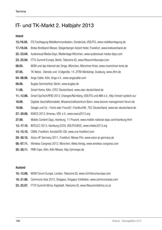 Termine

IT- und TK-Markt 2. Halbjahr 2013
Inland
15./16.05. 	 ITG Fachtagung Mobilkommunikation, Osnabrück, VDE/ITG, www.mobilkomtagung.de
17./18.04. 	 Breko Breitband-Messe, Steigenberger Airport Hotel, Frankfurt, www.brekoverband.de
22.-23.04. 	 Audiovisual Media Days, Medientage München, www.audiovisual-media-days.com
23.-25.04. 	 FTTx Summit Europe, Berlin, Telecoms IQ, www.fttxsummiteurope.com
06.05. 	

M2M und das Internet der Dinge, München, Münchner Kreis, www.muenchner-kreis.de

07.05. 	

TK-Netze, -Dienste und -Endgeräte, 14. ZfTM-Workshop, Duisburg, www.zftm.de

04.-06.06.	 Anga Cable, Köln, Anga e.V., www.angacable.com
06.06. 	

Buglas Sommerfest, Berlin, www.buglas.de

11.06. 	

Smart Home, Köln, UTEC Deutschland, www.utec-deutschland.de

11.-12.06. 	 Smart SysTech/RFID 2012, Erlangen/Nürnberg, VDE/ITG und AIM e.V., http://smart-systech.eu/
16.06. 	

Digitale Geschäftsmodelle, Wissenschaftszentrum Bonn, www.bonner-management-forum.de

19.06. 	

Google und Co - Feind oder Freund?, Frankfurt/M., TEC Deutschland, www.tec-deutschland.de

27.-30.08. 	 ISWCS 2013, Ilmenau, VDE e.V., www.iswcs2013.org
27.09. 	

Mobile Content Days, Hamburg, 11 Prozent, www.mobile-national-days.com/hamburg.html

13.-17.10. 	 INTELEC 2013, Hamburg (CCH), VDE/ITG/IEEE, www.intelec2013.org
14.-15.10. 	 CNX6, Frankfurt, Ancotel/DE-CIX, www.cnx-frankfurt.com
29.-30.10.	 Voice+IP Germany 2011, Frankfurt, Messe Ffm, www.voice-ip-germany.de
06.-07.11. 	 Wireless Congress 2012, München, Weka Verlag, www.wireless-congress.com
26.-28.11. 	 PMR Expo, Köln, Köln Messe, http://pmrexpo.de

Ausland
10.-12.06. 	 M2M Forum Europe, London, Telecoms IQ, www.m2mforumeurope.com
18.-21.06. 	 Communic Asia 2012, Singapur, Singapur Exhibition, www.communicasia.com
22.-25.07. 	 FTTX Summit Africa, Kapstadt, Telecoms IQ, www.fttxsummitafrica.co.za

190

Portel.de - Dschungelführer 2013

 