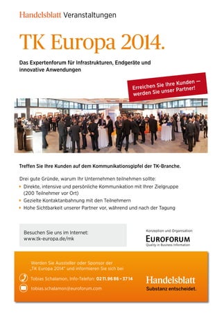 Veranstaltungen

TK Europa 2014.
Das Expertenforum für Infrastrukturen, Endgeräte und
innovative Anwendungen
den —
ie Ihre Kun
Erreichen S ser Partner!
un
werden Sie

Treffen Sie Ihre Kunden auf dem Kommunikationsgipfel der TK-Branche.
Drei gute Gründe, warum Ihr Unternehmen teilnehmen sollte:
Direkte, intensive und persönliche Kommunikation mit Ihrer Zielgruppe
(200 Teilnehmer vor Ort)
Gezielte Kontaktanbahnung mit den Teilnehmern
Hohe Sichtbarkeit unserer Partner vor, während und nach der Tagung

Besuchen Sie uns im Internet:
www.tk-europa.de/mk

Konzeption und Organisation:

Werden Sie Aussteller oder Sponsor der
„TK Europa 2014“ und informieren Sie sich bei
Tobias Schalamon, Info-Telefon: 02 11.96 86 – 37 14
tobias.schalamon@euroforum.com

Substanz entscheidet.

 