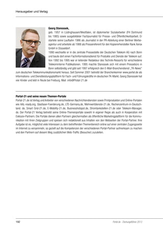 Herausgeber und Verlag

Georg Stanossek,
geb. 1957 in Lüdinghausen/Westfalen, ist diplomierter Sozialarbeiter (FH Dortmund
bis 1985) sowie ausgebildeter Fachjournalist für Presse- und Öffentlichkeitsarbeit. Er
startete seine Laufbahn 1986 als Journalist in der PR-Abteilung einer Berliner Werbeagentur und arbeitete ab 1988 als Pressereferent für den Kopiererhersteller Rank Xerox
GmbH in Düsseldorf.
1990 wechselte er in die zentrale Pressestelle der Deutschen Telekom AG nach Bonn
und baute dort einen Fachinformationsdienst für Produkte und Dienste der Telekom auf.
Von 1992 bis 1995 war er leitender Redakteur des Technik-Ressorts für verschiedene
Telekominterne Publikationen. 1995 machte Stanossek sich mit einem Pressebüro in
Bonn selbständig und gibt seit 1997 erfolgreich den E-Mail-Branchendienst „TK-News“
zum deutschen Telekommunikationsmarkt heraus. Seit Sommer 2001 betreibt der Branchenkenner www.portel.de als
Informations- und Dienstleistungsplattform für Fach- und Führungskräfte im deutschen TK-Markt. Georg Stanossek hat
vier Kinder und lebt in Reute bei Freiburg. Mail: info@Protal-21.de

Portal-21 und seine neuen Themen-Portale
Portal-21.de ist Verlag und Anbieter von verschiedenen Nachrichtendiensten sowie Printprodukten und Online-Portalen
wie AAL-ready.org, Glasfaser-Foerderung.de, LTE-Germany.de, Mehrwertdienste-21.de, Rechenzentrum-in-Deutschland. de, Smart Grid-21.de, E-Mobility-21.de, Businesshotspot.de, Stromtankstellen-21.de oder Telekom-Manager.
de. Der Portal-21 Verlag betreibt seine Online-Themenportale sowohl in eigener Regie als auch in Kooperation mit
Exklusiv-Partnern. Die Portale dienen allen Partnern gleichermaßen als öffentliche Marketingplattform für die Kommunikation mit ihren Zielgruppen und speisen sich redaktionell aus Inhalten von den Webseiten der Portal-Partner. Ihre
Aufgabe ist es, möglichst viele Interessen zu dem betreffenden Themenbereich online auf einer zentralen Zugangsseite
im Internet zu versammeln, so gezielt auf die Kompetenzen der verschiedenen Portal-Partner aufmerksam zu machen
und den Partnern auf diesem Weg zusätzlichen Web-Traffic (Besucher) zuzuleiten.

192

Portel.de - Dschungelführer 2013

 
