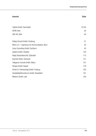 Inserentenverzeichnis

Inserent	Seite

Toplink GmbH, Darmstadt	

U1/U3

VATM, Köln	

U2

QSC AG, Köln	

U4

Dialog Consult GmbH, Duisburg	

21

IfKom e.V. – Ingenieure für Kommunikation, Bonn	

35

Latus Consulting GmbH, Eschborn	

45

Gasline GmbH, Straelen	

103

Reply Deutschland AG, Gütersloh	

115

Keymile GmbH, Hannover	

131

Telegance Consult GmbH, Mainz 	

151

Wingas GmbH, Kassel 	

178

Portal-21 Onlineverlag GmbH, Freiburg	

183

Handelsblatt/Euroforum GmbH, Düsseldorf	

191

Medium GmbH, Lahr	

194

Portel.de - Dschungelführer 2013

193

 