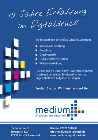 ahre Erfahrung
15 J
im Digitaldruck
Inserentenverzeichnis

Gastbeitrag Ingo Wolff, ITG

??????????????????????

Wir bieten Ihnen ein großes Leistungsspektrum:
individuelle Beratung
Gestaltung
Druckvorstufe
Druck und Werbetechnik
Weiterverarbeitung
Hier können wir unser Know-How voll ausspielen
- auch und gerade bei Sonderwünschen und
ungewöhnlichen Aufgabenstellungen.

Fordern Sie uns! Wir freuen uns auf Sie.

medium GmbH
Europastr. 3/2
194 Portel.de - Dschungelführer 2013
77933 Lahr/Schwarzwald

Telefon: 07821 5809-0
info@mediumdigitaldruck.de
Portel.de - Dschungelführer 2012
www.mediumdigitaldruck.de 194

 