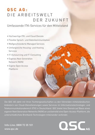 QSC AG:
D I E A R B E I T S W E LT
DER ZUKUNFT
Umfassende ITK-Services für den Mittelstand
• Hochwertige ITK- und Cloud Dienste
• Flexible Sprach- und Datenkommunikation
• Maßgeschneiderte Managed Services
• Umfangreiche Housing- und Hosting
Services
• IT-Outsourcing und IT-Consulting
• Eigenes Next Generation
Network (NGN)
• Eigene Open Access
Plattform

Die QSC AG zählt mit ihren Tochtergesellschaften zu den führenden mittelständischen
Anbietern von Cloud-Dienstleistungen sowie Services im Informationstechnologie- und
Telekommunikationsbereich (ITK) in Deutschland. QSC bietet ihre Dienste auf Basis eines
eigenen Next Generation Networks (NGN) an und betreibt eine Open-Access-Plattform, die
unterschiedlichste Breitband-Technologien miteinander verbindet.

Info-Line: 0800 72 35 101
www.qsc.de

 