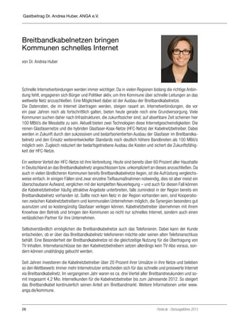 Gastbeitrag Dr. Andrea Huber, ANGA e.V.

Breitbandkabelnetzen bringen
Kommunen schnelles Internet
von Dr. Andrea Huber

Schnelle Internetverbindungen werden immer wichtiger. Da in vielen Regionen bislang die richtige Anbindung fehlt, engagieren sich Bürger und Politiker aktiv, um ihre Kommune über schnelle Leitungen an das
weltweite Netz anzuschließen. Eine Möglichkeit dabei ist der Ausbau der Breitbandkabelnetze.
Die Datenraten, die im Internet übertragen werden, steigen rasant an. Internetverbindungen, die vor
ein paar Jahren noch als fortschrittlich galten, bieten heute gerade noch eine Grundversorgung. Viele
Kommunen suchen daher nach Infrastrukturen, die zukunftssicher sind; auf absehbare Zeit scheinen hier
100 MBit/s die Messlatte zu sein. Aktuell bieten zwei Technologien diese Internetgeschwindigkeiten: Die
reinen Glasfasernetze und die hybriden Glasfaser-Koax-Netze (HFC-Netze) der Kabelnetzbetreiber. Dabei
werden in Zukunft durch den sukzessiven und bedarfsorientierten Ausbau der Glasfaser im Breitbandkabelnetz und den Einsatz weiterentwickelter Standards noch deutlich höhere Bandbreiten als 100 MBit/s
möglich sein. Zugleich reduziert der bedarfsgetriebene Ausbau die Kosten und sichert die Zukunftsfähigkeit der HFC-Netze.
Ein weiterer Vorteil der HFC-Netze ist ihre Verbreitung. Heute sind bereits über 60 Prozent aller Haushalte
in Deutschland an das Breitbandkabelnetz angeschlossen bzw. unkompliziert an dieses anzuschließen. Da
auch in vielen ländlicheren Kommunen bereits Breitbandkabelnetze liegen, ist die Aufrüstung vergleichsweise einfach. In einigen Fällen sind zwar einzelne Tiefbaumaßnahmen notwendig, dies ist aber meist ein
überschaubarer Aufwand, verglichen mit der kompletten Neuverlegung – und auch für diesen Fall können
die Kabelnetzbetreiber häufig attraktive Angebote unterbreiten, falls zumindest in der Region bereits ein
Breitbandkabelnetz vorhanden ist. Sollte noch kein Netz in der Region vorhanden sein, sind Kooperationen zwischen Kabelnetzbetreibern und kommunalen Unternehmen möglich, die Synergien besonders gut
ausnutzen und so kostengünstig Glasfaser verlegen können. Kabelnetzbetreiber übernehmen mit ihrem
Knowhow den Betrieb und bringen den Kommunen so nicht nur schnelles Internet, sondern auch einen
verlässlichen Partner für ihre Unternehmen.
Selbstverständlich ermöglichen die Breitbandkabelnetze auch das Telefonieren. Dabei kann der Kunde
entscheiden, ob er über das Breitbandkabelnetz telefonieren möchte oder seinen alten Telefonanschluss
behält. Eine Besonderheit der Breitbandkabelnetze ist die gleichzeitige Nutzung für die Übertragung von
TV-Inhalten. Internetanschlüsse bei den Kabelnetzbetreibern setzen allerdings kein TV-Abo voraus, sondern können unabhängig gebucht werden.
Seit Jahren investieren die Kabelnetzbetreiber über 20 Prozent ihrer Umsätze in ihre Netze und beleben
so den Wettbewerb: Immer mehr Internetnutzer entscheiden sich für das schnelle und preiswerte Internet
via Breitbandkabelnetz. Im vergangenen Jahr waren es ca. drei Viertel aller Breitbandneukunden und somit insgesamt 4,2 Mio. Internetkunden für die Kabelnetzbetreiber bis zum Jahresende 2012. So steigert
das Breitbandkabel kontinuierlich seinen Anteil am Breitbandmarkt. Weitere Informationen unter www.
anga.de/kommune.

26

Portel.de - Dschungelführer 2013

 