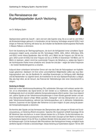 Gastbeitrag Dr. Wolfgang Spalhn, Keymile GmbH

Die Renaissance der
Kupferdoppelader durch Vectoring

von Dr. Wolfgang Spahn

Glasfasernetzen gehört die Zukunft – darin sind sich viele Experten einig. Bis es so weit ist, wird VDSL2
als Brückentechnologie gebraucht. In Kombination mit der Vectoring-Technologie verspricht VDSL2 noch
einiges an Potenzial. Vectoring zielt darauf ab, die Einbußen bei Bandbreite beziehungsweise Reichweite
in Massen-Rollouts zu eliminieren.
Durch die Ausweitung der Übertragungsfrequenz, die durch die Verfügbarkeit immer schnellerer Signalprozessoren möglich wurde, erreichten die DSL-Technologien SHDSL, ADSL, ADSL2, ADSL2plus, VDSL
und VDSL2 immer höhere Bandbreiten. Was mit HDSL und 2 Mbit/s bei der Frequenz von 340 kHz begann, liefert zurzeit mit VDSL2 bei einer Frequenz von bis zu 30 MHz im Downstream 100 Mbit/s und 10
Mbit/s im Upstream. Jedoch nimmt bei zunehmender Frequenz die Dämpfung zu, sodass das Signal in
der hochfrequenten Flanke immer schwächer wird. Gerade hier sind aber – wegen der hohen Frequenzen
– die meisten Bandbreitengewinne zu erwarten.
Aufgrund dieser scheinbaren technischen Grenze sah man das Ende der Nutzungsdauer von Kupferleitungen gekommen. Glasfasern mit ihren schier unerschöpflichen Möglichkeiten sollten das neue Übertragungsmedium sein, das die Bandbreite für zukünftige Anwendungen zur Verfügung stellt. Allerdings
sind die Netzbetreiber nur zögerlich bereit, die Investitionen für die neue Glasfaserinfrastruktur zu tätigen.
Was also liegt näher, als der Versuch, das Potenzial der Telefonleitungen über einen Zwischenschritt zu
steigern.
Vectoring im Bündel
Damit die in einer Teilnehmeranschlussleitung (TAL) auftretenden Störungen nicht wirksam werden können, ist es entscheidend, das Signal bereits vor dem Senden so zu modifizieren, dass Störungen auf
Empfängerseite durch ein künstlich addiertes Kompensationssignal entfernt werden. Dazu muss bekannt
sein, welche Signale auf den Teilnehmeranschlussleitungen in einem Bündel gesendet werden und welches Übersprechen dadurch erfolgt. Mittels spezieller „Testsignale“ wird das Übersprechen von und zu
jeder Teilnehmeranschlussleitung, während des Verbindungsaufbaus und in definierten Zeitabständen,
bestimmt. Zusammen mit den Signalen aller Teilnehmer ist es dann möglich, für jede Leitung die passenden Kompensationssignale zu berechnen.
Die Kenntnis aller Signale und das Vermessen des Übersprechens aller Leitungen im Bündel sind Grundvoraussetzung, um Vectoring effizient einzusetzen. Typisches DSL-Equipment schließt heutzutage 48 bis
96 Teilnehmer über eine Karte an. In einem Subrack stecken bis zu 20 Karten. Da die Informationen einfacher innerhalb einer Karte auszutauschen sind, hatten die ersten Lösungen auf dem Markt nur Vectoring
auf Kartenebene (typisch 24 bis 48 TALs). In größeren Bündeln führte dies jedoch nicht zu den erwünschten Verbesserungen. Erst der Austausch aller Informationen über Kartengrenzen hinweg, ermöglicht heute
sämtliche Signale im Bündel zu berücksichtigen. Dieses Vectoring auf Systemebene (typisch 192 bis 384
28

Portel.de - Dschungelführer 2013

 