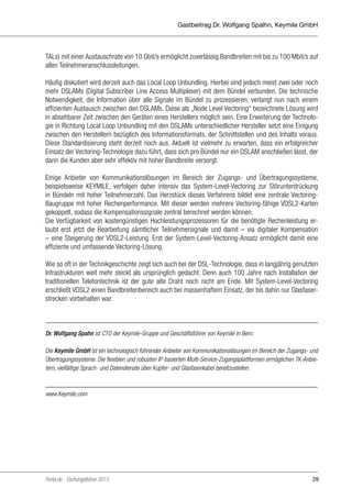 Gastbeitrag Dr. Wolfgang Spalhn, Keymile GmbH

TALs) mit einer Austauschrate von 10 Gbit/s ermöglicht zuverlässig Bandbreiten mit bis zu 100 Mbit/s auf
allen Teilnehmeranschlussleitungen.
Häufig diskutiert wird derzeit auch das Local Loop Unbundling. Hierbei sind jedoch meist zwei oder noch
mehr DSLAMs (Digital Subscriber Line Access Multiplexer) mit dem Bündel verbunden. Die technische
Notwendigkeit, die Information über alle Signale im Bündel zu prozessieren, verlangt nun nach einem
effizienten Austausch zwischen den DSLAMs. Diese als „Node Level Vectoring“ bezeichnete Lösung wird
in absehbarer Zeit zwischen den Geräten eines Herstellers möglich sein. Eine Erweiterung der Technologie in Richtung Local Loop Unbundling mit den DSLAMs unterschiedlicher Hersteller setzt eine Einigung
zwischen den Herstellern bezüglich des Informationsformats, der Schnittstellen und des Inhalts voraus.
Diese Standardisierung steht derzeit noch aus. Aktuell ist vielmehr zu erwarten, dass ein erfolgreicher
Einsatz der Vectoring-Technologie dazu führt, dass sich pro Bündel nur ein DSLAM anschließen lässt, der
dann die Kunden aber sehr effektiv mit hoher Bandbreite versorgt.
Einige Anbieter von Kommunikationslösungen im Bereich der Zugangs- und Übertragungssysteme,
beispielsweise KEYMILE, verfolgen daher intensiv das System-Level-Vectoring zur Störunterdrückung
in Bündeln mit hoher Teilnehmerzahl. Das Herzstück dieses Verfahrens bildet eine zentrale VectoringBaugruppe mit hoher Rechenperformance. Mit dieser werden mehrere Vectoring-fähige VDSL2-Karten
gekoppelt, sodass die Kompensationssignale zentral berechnet werden können.
Die Verfügbarkeit von kostengünstigen Hochleistungsprozessoren für die benötigte Rechenleistung erlaubt erst jetzt die Bearbeitung sämtlicher Teilnehmersignale und damit – via digitaler Kompensation
– eine Steigerung der VDSL2-Leistung. Erst der System-Level-Vectoring-Ansatz ermöglicht damit eine
effiziente und umfassende Vectoring-Lösung.
Wie so oft in der Technikgeschichte zeigt sich auch bei der DSL-Technologie, dass in langjährig genutzten
Infrastrukturen weit mehr steckt als ursprünglich gedacht. Denn auch 100 Jahre nach Installation der
traditionellen Telefontechnik ist der gute alte Draht noch nicht am Ende. Mit System-Level-Vectoring
erschließt VDSL2 einen Bandbreitenbereich auch bei massenhaftem Einsatz, der bis dahin nur Glasfaserstrecken vorbehalten war.

Dr. Wolfgang Spahn ist CTO der Keymile-Gruppe und Geschäftsführer von Keymile in Bern.
Die Keymile GmbH ist ein technologisch führender Anbieter von Kommunikationslösungen im Bereich der Zugangs- und
Übertragungssysteme. Die flexiblen und robusten IP-basierten Multi-Service-Zugangsplattformen ermöglichen TK-Anbietern, vielfältige Sprach- und Datendienste über Kupfer- und Glasfaserkabel bereitzustellen.

www.Keymile.com

Portel.de - Dschungelführer 2013

29

 