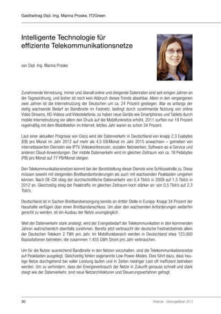 Gastbeitrag Dipl.-Ing. Marina Proske, IT2Green

Intelligente Technologie für
effiziente Telekommunikationsnetze
von Dipl.-Ing. Marina Proske

Zunehmende Vernetzung, immer und überall online und steigende Datenraten sind seit einigen Jahren an
der Tagesordnung, und bisher ist noch kein Abbruch dieses Trends absehbar. Allein in den vergangenen
zwei Jahren ist die Internetnutzung der Deutschen um ca. 24 Prozent gestiegen. War es anfangs der
stetig wachsende Bedarf an Bandbreite im Festnetz, bedingt durch zunehmende Nutzung von online
Video Streams, HD-Videos und Videotelefonie, so haben neue Geräte wie Smartphones und Tablets durch
mobile Internetnutzung vor allem den Druck auf die Mobilfunknetze erhöht. 2011 surften nur 19 Prozent
regelmäßig mit dem Mobiltelefon im Internet, letztes Jahr waren es schon 34 Prozent.
Laut einer aktuellen Prognose von Cisco wird der Datenverkehr in Deutschland von knapp 2,3 Exabytes
(EB) pro Monat im Jahr 2012 auf mehr als 4,5 EB/Monat im Jahr 2015 anwachsen – getrieben von
internetbasierten Diensten wie IPTV, Videokonferenzen, sozialen Netzwerken, Software-as-a-Service und
anderen Cloud-Anwendungen. Der mobile Datenverkehr wird im gleichen Zeitraum von ca. 18 Petabytes
(PB) pro Monat auf 77 PB/Monat steigen.
Den Telekommunikationsnetzen kommt bei der Bereitstellung dieser Dienste eine Schlüsselrolle zu. Diese
müssen sowohl mit steigenden Breitbandanforderungen als auch mit wachsenden Peaklasten umgehen
können. Nach DE-CIX stieg der durchschnittliche Datenverkehr von 0,4 Tbit/s in 2009 auf 1,5 Tbit/s in
2012 an. Gleichzeitig stieg der Peaktraffic im gleichen Zeitraum noch stärker an: von 0,5 Tbit/s auf 2,3
Tbit/s.
Deutschland ist in Sachen Breitbandversorgung bereits an dritter Stelle in Europa: Knapp 34 Prozent der
Haushalte verfügen über einen Breitbandanschluss. Um aber den wachsenden Anforderungen weiterhin
gerecht zu werden, ist ein Ausbau der Netze unumgänglich.
Weil der Datenverkehr stark ansteigt, wird der Energiebedarf der Telekommunikation in den kommenden
Jahren wahrscheinlich ebenfalls zunehmen. Bereits jetzt verbraucht der deutsche Festnetzbetrieb allein
der Deutschen Telekom 2 TWh pro Jahr. Im Mobilfunkbereich werden in Deutschland etwa 123.000
Basisstationen betrieben, die zusammen 1.455 GWh Strom pro Jahr verbrauchen.
Um für die Nutzer ausreichend Bandbreite in den Netzen vorzuhalten, sind die Telekommunikationsnetze
auf Peaklasten ausgelegt. Gleichzeitig fehlen sogenannte Low-Power-Modes. Dies führt dazu, dass heutige Netze durchgehend bei voller Leistung laufen und in Zeiten niedriger Last oft ineffizient betrieben
werden. Um zu verhindern, dass der Energieverbrauch der Netze in Zukunft genauso schnell und stark
steigt wie der Datenverkehr, sind neue Netzarchitekturen und Steuerungsverfahren gefragt.

30

Portel.de - Dschungelführer 2013

 
