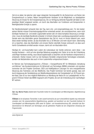 Gastbeitrag Dipl.-Ing. Marina Proske, IT2Green

Ziel ist es dabei, bei gleicher oder sogar steigender Servicequalität für die Nutzerinnen und Nutzer den
Energieverbrauch zu senken. Neben energieeffizienter Hardware ist die Möglichkeit zur lastadaptiven
Steuerung ein Ansatz für die Energieeinsparung. Die zur Verfügung stehende Kapazität soll dabei an den
jeweiligen Bedarf angepasst werden, um durch das Abschalten von Funktionen und Komponenten in
Niedriglastzeiten Energie zu sparen.
Der Bandbreitenbedarf schwankt über den Tag, kann orts- und ereignisabhängig sein. Für den lastadaptiven Betrieb müssen Entscheidungsalgorithmen entwickelt werden, die vorausberechnen, wann nicht
benötigte Hardware ab- und wieder zugeschaltet werden soll. Um diese komplexe Steuerung zu ermöglichen, muss die benötigte Bandbreite entweder in Echtzeit erfasst oder zuverlässig prognostiziert werden.
Gerade wenn das Abschalten ganzer Basisstationen das Ziel ist, muss im Voraus bekannt sein, wann
diese wieder benötigt werden, da das Anschalten bis zu 30 Minuten und mehr dauern kann. Gleichzeitig
ist zu beachten, dass das Abschalten und erneute Starten ebenfalls Energie verbraucht, so dass auch
hierfür Schwellwerte ermittelt werden müssen, damit sich ein Abschalten lohnt.
Häufiges An- und Ausschalten kann zudem die Lebensdauer der Geräte verkürzen, wenn diese – wie
heutige Hardware – nicht auf eine derartige Belastung ausgelegt sind. Daher ist es bei der Entwicklung
zukünftiger Hardware wichtig, neue Steuerungskonzepte zu beachten und die Hardware entsprechend zu
entwickeln. Hierbei müssen nicht nur die Hardware-Hersteller entsprechende Technologien entwickeln,
sondern die Netzbetreiber dies auch in ihren Lastenheften entsprechend fordern.
Im Rahmen des Technologieprogramms „IT2Green – Energieeffiziente IKT für Mittelstand, Verwaltung
und Wohnen“ des Bundesministeriums für Wirtschaft und Technologie (BMWi) entwickeln und erproben
momentan die drei Projekte ComGreen, DESI und IntelliSpektrum Lösungen für eine energieeffiziente
Steuerung des Festnetzes und des Mobilfunks. Das Projekt ComGreen hat bereits gezeigt, dass sich
durch Anpassung der Sendeleistung von Mobilfunkbasisstationen der Energiebedarf um 30 Prozent senken lässt. Dies ist nur eine mögliche Maßnahme zur Wandlung der Netze hin zur Lastadaptivität. Im Programm IT2Green fördert das BMWi insgesamt zehn Projekte, die sich der Entwicklung einer nachhaltigen
IKT widmen.

Dipl.-Ing. Marina Proske arbeitet beim Fraunhofer-Institut für Zuverlässigkeit und Mikrointegration, Begleitforschung
IT2Green
IT2Green ist ein komplexes Themenfeld, in dem sowohl technische als auch wirtschaftliche Aspekte eng miteinander
verwoben sind. Die wissenschaftliche Begleitforschung, gestaltet und koordiniert von den Fraunhofer-Instituten für
Zuverlässigkeit und Mikrointegration (IZM) sowie für System- und Innovationsforschung (ISI), unterstützt das Bundesministerium für Wirtschaft und Technologie und die geförderten Projekte bei der erfolgreichen Umsetzung der
Programmziele.

www.it2green.de

Portel.de - Dschungelführer 2013

31

 
