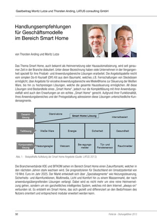 Portel.de – DschungelführerThorsten Anding, LATUS consulting GmbH
Gastbeitrag Moritz Lutze und 2013 - April
Gastbeitrag A04-1: Latus Consulting
Redaktion:
Georg Stanossek
Umfang:
6.500 Zeichen
Grafik:
Autorenfoto fehlt noch
Stand:
11.03.13 – freigegeben

Handlungsempfehlungen
für Geschäftsmodelle
im Bereich Smart Home

Handlungsempfehlungen für Geschäftsmodelle im Bereich Smart Home
von Thorsten Anding und Moritz Lutze

von Thorsten Anding und Moritz Lutze

Das Thema Smart Home, auch bekannt als Heimvernetzung oder Hausautomatisierung, wird
Das geraumer Zeit in auch bekannt als Heimvernetzung oder Bezeichnung haben viele gerauseit Thema Smart Home,der Branche diskutiert. Unter dieserHausautomatisierung, wird seitUntermer Zeit in der Vergangenheit Unter dieser ihre Produkt- und Anwendungsbereiche Lösungen
nehmen in der Branche diskutiert. speziell für Bezeichnung haben viele Unternehmen in der Vergangenheit speziell für Angebotspalette reicht vom simplen Do-It-Yourself (DIY) Kit aus dem reicht
erarbeitet. Dieihre Produkt- und Anwendungsbereiche Lösungen erarbeitet. Die Angebotspalette Bauvom simplen Do-It-Yourself (DIY) Kit aus von Steckdosen ermöglicht, über Angebote Steckdosen
markt, welches z.B. Fernschaltungendem Baumarkt, welches z.B. Fernschaltungen von für einzelermöglicht, über Angebote für einzelne Anwendungsbereiche wie Miele@home zur Ware, bis Weißen
ne Anwendungsbereiche wie Miele@home zur Steuerung der WeißenSteuerung der hin zu
Ware, bis hin zu hochpreisigen Lösungen, welche Haussteuerung ermöglichen. All diese Lösunhochpreisigen Lösungen, welche die gesamte die gesamte Haussteuerung ermöglichen. All diese
Lösungen sind Bestandteile eines „Smart Home“, jedoch nur die Komplettlösung ihrer Anwendungsgen sind Bestandteile eines „Smart Home“, jedoch nur die Komplettlösung mit mit ihrer Anwenvielfalt wird auch den Erwartungen an ein echtes „Smart Home“ gerecht. Aufgrund ihrer Funktionalität,
dungsvielfalt wird auch den Erwartungen an ein echtes „Smart Home“ gerecht. Aufgrund ihihres Anwendungsbereiches und der Preisgestaltung und der diese Lösungen adressieren diese
rer Funktionalität, ihres Anwendungsbereiches adressierenPreisgestaltung unterschiedliche Kundensegmente.
Lösungen unterschiedliche Kundensegmente.

Abb. 1 Beispielhafte Smart Home Angebote (Quelle: LATUS 2013)
Abb. 1: Beispielhafte Aufteilung der Aufteilung der Smart Home Angebote (Quelle: LATUS 2013)

Die Branchenverbände VDE und BITKOM sehen im Bereich Smart Home einen ZukunftsDie Branchenverbände VDE und BITKOM sehen im Bereich Smart Home einen Zukunftsmarkt, welcher in
markt, welcher in den nächsten Jahren stark wachsen wird. Die Verbände prognostizieren für
den nächsten Jahren stark wachsen wird. Sie prognostizieren für Deutschland ein Umsatzpotential von
Deutschland ein Umsatzpotential von 19 Mrd. Euro im Jahr 2025. Der Markt entwickelt sich
19 Mrd. Euro im Jahr 2025. Der Markt entwickelt sich über „Spezialsegmente“ wie Heizungssteuerung,
über „Spezialsegmente“ wie Heizungssteuerung, Sicherheits- und Alarmfunktionen, MultimeSicherheits- und Alarmfunktionen, Multimedia, Licht und Komfort hin zu einem Massenmarkt, der nach
dia, Licht und Komfort hin zu einem Massenmarkt, der nach anwendungsübergreifenden
anwendungsübergreifenden Lösungen verlangt. Dabei wird es nicht mehr um eine reine HeimvernetLösungen verlangt. Dabei wird es nicht mehr um eine reine Heimvernetzung gehen, sondern
zung gehen, sondern um ein ganzheitliches intelligentes System, welches mit dem Internet „always-on“
um ein ganzheitliches intelligentes System, welches mit dem Internet "always-on" verbunden
verbunden ist. Es entsteht ein Smart Home, das sich gezielt und differenziert an den Bedürfnissen des
ist. Es entsteht ein Smart Home, das sich gezielt und differenziert an den Bedürfnissen des
Nutzers orientiert und entsprechend modular erweitert werden kann.
Nutzers orientiert und entsprechend modular erweitert werden kann.

32

Portel.de - Dschungelführer 2013

 