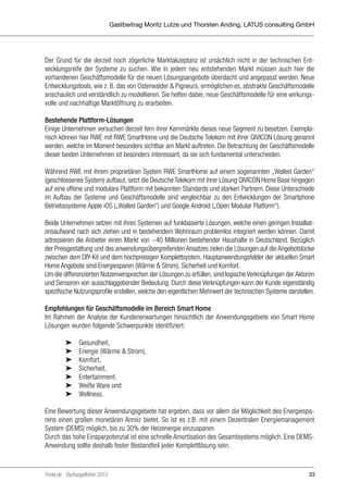 Gastbeitrag Moritz Lutze und Thorsten Anding, LATUS consulting GmbH

Der Grund für die derzeit noch zögerliche Marktakzeptanz ist ursächlich nicht in der technischen Entwicklungsreife der Systeme zu suchen. Wie in jedem neu entstehenden Markt müssen auch hier die
vorhandenen Geschäftsmodelle für die neuen Lösungsangebote überdacht und angepasst werden. Neue
Entwicklungstools, wie z. B. das von Osterwalder & Pigneurs, ermöglichen es, abstrakte Geschäftsmodelle
anschaulich und verständlich zu modellieren. Sie helfen dabei, neue Geschäftsmodelle für eine wirkungsvolle und nachhaltige Marktöffnung zu erarbeiten.
Bestehende Plattform-Lösungen
Einige Unternehmen versuchen derzeit fern ihrer Kernmärkte dieses neue Segment zu besetzen. Exemplarisch können hier RWE mit RWE SmartHome und die Deutsche Telekom mit ihrer QIVICON Lösung genannt
werden, welche im Moment besonders sichtbar am Markt auftreten. Die Betrachtung der Geschäftsmodelle
dieser beiden Unternehmen ist besonders interessant, da sie sich fundamental unterscheiden.
Während RWE mit ihrem proprietären System RWE SmartHome auf einem sogenannten „Walled Garden“
(geschlossenes System) aufbaut, setzt die Deutsche Telekom mit ihrer Lösung QIVICON Home Base hingegen
auf eine offene und modulare Plattform mit bekannten Standards und starken Partnern. Diese Unterschiede
im Aufbau der Systeme und Geschäftsmodelle sind vergleichbar zu den Entwicklungen der Smartphone
Betriebssysteme Apple iOS („Walled Garden“) und Google Android („Open Modular Platform“).
Beide Unternehmen setzen mit ihren Systemen auf funkbasierte Lösungen, welche einen geringen Installationsaufwand nach sich ziehen und in bestehendem Wohnraum problemlos integriert werden können. Damit
adressieren die Anbieter einen Markt von ~40 Millionen bestehender Haushalte in Deutschland. Bezüglich
der Preisgestaltung und des anwendungsübergreifenden Ansatzes zielen die Lösungen auf die Angebotslücke
zwischen dem DIY-Kit und dem hochpreisigen Komplettsystem. Hauptanwendungsfelder der aktuellen Smart
Home Angebote sind Energiesparen (Wärme & Strom), Sicherheit und Komfort.
Um die differenzierten Nutzenversprechen der Lösungen zu erfüllen, sind logische Verknüpfungen der Aktoren
und Sensoren von ausschlaggebender Bedeutung. Durch diese Verknüpfungen kann der Kunde eigenständig
spezifische Nutzungsprofile erstellen, welche den eigentlichen Mehrwert der technischen Systeme darstellen.
Empfehlungen für Geschäftsmodelle im Bereich Smart Home
Im Rahmen der Analyse der Kundenerwartungen hinsichtlich der Anwendungsgebiete von Smart Home
Lösungen wurden folgende Schwerpunkte identifiziert:
	
	
	
	
	
	
	

➤	Gesundheit,
➤	 Energie (Wärme & Strom),
➤	Komfort,
➤	Sicherheit,
➤	Entertainment,
➤	 Weiße Ware und
➤	Wellness.

Eine Bewertung dieser Anwendungsgebiete hat ergeben, dass vor allem die Möglichkeit des Energiesparens einen großen monetären Anreiz bietet. So ist es z.B. mit einem Dezentralen Energiemanagement
System (DEMS) möglich, bis zu 30% der Heizenergie einzusparen.
Durch das hohe Einsparpotenzial ist eine schnelle Amortisation des Gesamtsystems möglich. Eine DEMSAnwendung sollte deshalb fester Bestandteil jeder Komplettlösung sein.

Portel.de - Dschungelführer 2013

33

 