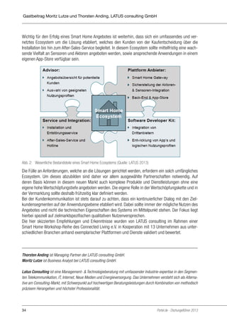 Gastbeitrag Moritz Lutze und Thorsten Anding, LATUS consulting GmbH

Durch das hohe Einsparpotenzial ist eine schnelle Amortisation des Gesamtsystems möglich. Eine DEMS-Anwendung sollte deshalb fester Bestandteil jeder Komplettlösung sein.

Wichtig für den Erfolg eines Smart Home Angebotes ist weiterhin, dass sich ein umfassendes und verWichtig für den Erfolg eines Smart Home Angebotes ist weiterhin, dass sich ein umfassennetztes Ecosystem um die Lösung etabliert, welches den Kunden von der Kaufentscheidung über die
des und vernetztes Ecosystem um die Lösung etabliert, welches den Kunden von der KaufInstallation bis hin zum After-Sales-Service begleitet. In diesem Ecosystem sollte mittelfristig eine wachentscheidung
sende Vielfalt anüber die Installation bis hin zum After-Sales-Service begleitet. In diesemeinem
Sensoren und Aktoren angeboten werden, sowie ansprechende Anwendungen in Ecosystem sollte mittelfristig eine wachsende Vielfalt an Sensoren und Aktoren angeboten wereigenen App-Store verfügbar sein.
den, sowie ansprechende Anwendungen in einem eigenen App-Store verfügbar sein.

Abb. 2: Abb. 2: Wesentliche Bestandsteile eines Smart Home Ecosystems (Quelle: LATUS 2013)
Wesentliche Bestandsteile eines Smart Home Ecosystems (Quelle: LATUS 2013)

Die Fülle anan Anforderungen, welche an die Lösungen gerichtet werden, erfordern ein solch
Die Fülle Anforderungen, welche an die Lösungen gerichtet werden, erfordern ein solch umfängliches
Ecosystem. Um Ecosystem. Um dieses abzubilden sind daher vorPartnerschaften notwendig. Auf
umfängliches dieses abzubilden sind daher vor allem ausgewählte allem ausgewählte Partnerderen Basis können in Auf deren Basis können in diesemProdukteMarktDienstleistungen ohne eine
schaften notwendig. diesem neuen Markt auch komplexe neuen und auch komplexe Produkeigene hohe Wertschöpfungstiefe angeboten werden. Die eigene Rolle in der Wertschöpfungskette und in
te und Dienstleistungen ohne eine eigene hohe Wertschöpfungstiefe angeboten werden. Die
der Vermarktung sollte deshalb frühzeitig klar definiertin der Vermarktung sollte deshalb frühzeitig
eigene Rolle in der Wertschöpfungskette und werden.
Bei der Kundenkommunikation ist stets darauf zu achten, dass ein kontinuierlicher Dialog mit den Zielklar definiert werden.
kundensegmenten auf der Anwendungsebene etabliert wird. Dabei sollte immer der mögliche Nutzen des
Angebotes und nicht die technischen Eigenschaften desachten, dass ein kontinuierlicher Dialogliegt
Bei der Kundenkommunikation ist stets darauf zu Systems im Mittelpunkt stehen. Der Fokus mit
hierbei speziell auf zielmarktspezifischenAnwendungsebene etabliert wird. Dabei sollte immer der
den Zielkundensegmenten auf der qualitativen Nutzenversprechen.
Die hier skizzierten des Angebotes und nicht die technischenLATUS consulting desRahmen einer
mögliche Nutzen Empfehlungen und Erkenntnisse wurden von Eigenschaften im Systems im
Smart Home Workshop-Reihe des Connected Living e.V. in Kooperation mit 13 Unternehmen aus unterMittelpunkt stehen. Der Fokus liegt hierbei speziell auf zielmarkt-spezifischen qualitativen
schiedlichen Branchen anhand exemplarischer Plattformen und Dienste validiert und bewertet.
Nutzenversprechen.
Die hier skizzierten Empfehlungen und Erkenntnisse wurden von LATUS consulting im Rahmen einer Smart Home Workshop-Reihe des Connected Living e.V. in Kooperation mit 13
Thorsten Anding ist Managing Partner der LATUSBranchenGmbH.
Unternehmen aus unterschiedlichen consulting anhand exemplarischer Plattformen und
Moritz Lutze ist Business Analyst bei LATUS consulting GmbH.
Dienste validiert und bewertet.
Latus Consulting ist eine Management- & Technologieberatung mit umfassender Industrie-expertise in den Segmenten Telekommunikation, IT, Internet, Neue Medien und Energieversorgung. Das Unternehmen versteht sich als Alternative am Consulting-Markt, mit Schwerpunkt auf hochwertigen Beratungsleistungen durch Kombination von methodisch
Autoren
präzisem Herangehen und höchster Professionalität.

34

Portel.de - Dschungelführer 2013

 