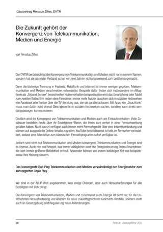 Gastbeitrag Renatus Zilles, DVTM

Die Zukunft gehört der
Konvergenz von Telekommunikation,
Medien und Energie
von Renatus Zilles

Der DVTM berücksichtigt die Konvergenz von Telekommunikation und Medien nicht nur in seinem Namen,
sondern hat sie als erster Verband schon vor zwei Jahren richtungsweisend zum Leitthema gemacht.
Denn die bisherige Trennung in Festnetz, Mobilfunk und Internet ist immer weniger gegeben, Telekommunikation und Medien verschmelzen miteinander. Beispiele dafür finden sich insbesondere im Alltag:
Beim als „Second Screen“ bezeichneten Nutzerverhalten beispielsweise wird das Smartphone oder Tablet
zum zweiten Bildschirm neben dem Fernseher. Immer mehr Nutzer tauschen sich in sozialen Netzwerken
wie Facebook oder twitter über die TV-Sendung aus, die sie parallel schauen. Mit Apps wie „Couchfunk“
muss man dafür nicht einmal Gleichgesinnte in sozialen Netzwerken suchen, sondern kann direkt sendungsbezogen kommunizieren.
Deutlich wird die Konvergenz von Telekommunikation und Medien auch am Einkaufsverhalten: Viele Zuschauer bestellen heute über ihr Smartphone Waren, die ihnen kurz vorher in einer Fernsehwerbung
gefallen haben. Nicht zuletzt verfügen auch immer mehr Fernsehgeräte über eine Internetverbindung und
können auf ausgewählte Online-Inhalte zugreifen. YouTube beispielsweise ist teils im Fernseher vorinstalliert, sodass eine Alternative zum klassischen Fernsehprogramm sofort verfügbar ist.
Jedoch sind nicht nur Telekommunikation und Medien konvergent, Telekommunikation und Energie sind
es ebenso. Auch hier ein Beispiel, das immer alltäglicher wird: die Energiesteuerung übers Smartphone,
die sich immer größerer Beliebtheit erfreut. Anwender können von einem beliebigen Ort aus beispielsweise ihre Heizung steuern.
Das konvergente Duo Play Telekommunikation und Medien vervollständigt der Energiesektor zum
konvergenten Triple Play.
Wir sind in der All-IP-Welt angekommen, was einige Chancen, aber auch Herausforderungen für alle
Beteiligten mit sich bringt.
Die Konvergenz von Telekommunikation, Medien und zunehmend auch Energie ist nicht nur für die Unternehmen Herausforderung und Ansporn für neue zukunftsgerichtete Geschäfts-modelle, sondern stellt
auch an Gesetzgebung und Regulierung neue Anforderungen.

36

Portel.de - Dschungelführer 2013

 