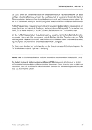 Gastbeitrag Renatus Zilles, DVTM

Der DVTM fordert ein Konvergenz-Ressort im Wirtschaftsministerium / Bundeskanzleramt, um dieser
wichtigen Entwicklung Rechnung zu tragen. Das neue Ressort soll für konvergente Bereiche der Branchen
Telekommunikation, Medien und Energie zuständig sein und damit auch Probleme angehen können, denen sich Unternehmen entlang der Wertschöpfungskette Telekommunikation und Medien stellen müssen.
Rechtlich/regulatorische Herausforderungen gibt es im Konvergenz-Zeitalter etliche, insbesondere in folgenden Bereichen: technikneutrale Regulierung, Medienregulierung, Netzneutralität, Suchmaschinenneutralität, Social Media, Datenschutz, Mobile Commerce, Bezahlsysteme und Cloud-Anwendungen.
Um den rechtlich/regulatorischen Herausforderungen zu begegnen, können freiwillige Selbstverpflichtungen eine Lösung sein. Eine gemeinsame, neutrale Plattform ist nötig. Diese kann der vom DVTM
herausgegebene Kodex Deutschland für Telekommunikation und Medien bieten: Eine moderierte Selbstregulierung kann für Unternehmen eine wettbewerbsneutrale Lösung sein.
Der Dialog muss allerdings jetzt geführt werden, um den Herausforderungen frühzeitig zu begegnen. Der
DVTM steht Ihnen mit seiner Expertise zur Verfügung!

Renatus Zilles ist Vorstandsvorsitzender des Deutschen Verbandes für Telekommunikation und Medien e.V. (DVTM)
Der Deutsche Verband für Telekommunikation und Medien (DVTM) ist die zentrale Schnittstelle der an der Wertschöpfungskette Telekommunikation und Medien beteiligten Unternehmen. Ziel des Verbandes ist es, im Einklang mit
Verbrauchern, Politik und Wirtschaft einen zukunftsorientierten, innovativen und wettbewerbsfähigen Telekommunikations- und Medienmarkt zu schaffen.

Portel.de - Dschungelführer 2013

37

 