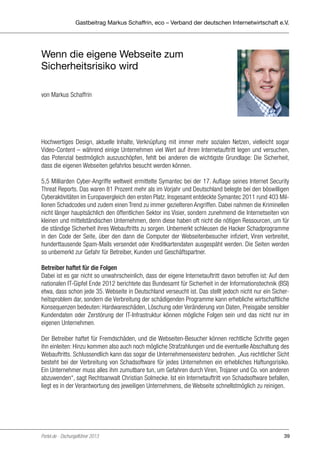 Gastbeitrag Markus Schaffrin, eco – Verband der deutschen Internetwirtschaft e.V.

Wenn die eigene Webseite zum
Sicherheitsrisiko wird
von Markus Schaffrin

Hochwertiges Design, aktuelle Inhalte, Verknüpfung mit immer mehr sozialen Netzen, vielleicht sogar
Video-Content – während einige Unternehmen viel Wert auf ihren Internetauftritt legen und versuchen,
das Potenzial bestmöglich auszuschöpfen, fehlt bei anderen die wichtigste Grundlage: Die Sicherheit,
dass die eigenen Webseiten gefahrlos besucht werden können.
5,5 Milliarden Cyber-Angriffe weltweit ermittelte Symantec bei der 17. Auflage seines Internet Security
Threat Reports. Das waren 81 Prozent mehr als im Vorjahr und Deutschland belegte bei den böswilligen
Cyberaktivitäten im Europavergleich den ersten Platz. Insgesamt entdeckte Symantec 2011 rund 403 Millionen Schadcodes und zudem einen Trend zu immer gezielteren Angriffen. Dabei nahmen die Kriminellen
nicht länger hauptsächlich den öffentlichen Sektor ins Visier, sondern zunehmend die Internetseiten von
kleinen und mittelständischen Unternehmen, denn diese haben oft nicht die nötigen Ressourcen, um für
die ständige Sicherheit ihres Webauftritts zu sorgen. Unbemerkt schleusen die Hacker Schadprogramme
in den Code der Seite, über den dann die Computer der Webseitenbesucher infiziert, Viren verbreitet,
hunderttausende Spam-Mails versendet oder Kreditkartendaten ausgespäht werden. Die Seiten werden
so unbemerkt zur Gefahr für Betreiber, Kunden und Geschäftspartner.
Betreiber haftet für die Folgen
Dabei ist es gar nicht so unwahrscheinlich, dass der eigene Internetauftritt davon betroffen ist: Auf dem
nationalen IT-Gipfel Ende 2012 berichtete das Bundesamt für Sicherheit in der Informationstechnik (BSI)
etwa, dass schon jede 35. Webseite in Deutschland verseucht ist. Das stellt jedoch nicht nur ein Sicherheitsproblem dar, sondern die Verbreitung der schädigenden Programme kann erhebliche wirtschaftliche
Konsequenzen bedeuten: Hardwareschäden, Löschung oder Veränderung von Daten, Preisgabe sensibler
Kundendaten oder Zerstörung der IT-Infrastruktur können mögliche Folgen sein und das nicht nur im
eigenen Unternehmen.
Der Betreiber haftet für Fremdschäden, und die Webseiten-Besucher können rechtliche Schritte gegen
ihn einleiten: Hinzu kommen also auch noch mögliche Strafzahlungen und die eventuelle Abschaltung des
Webauftritts. Schlussendlich kann das sogar die Unternehmensexistenz bedrohen. „Aus rechtlicher Sicht
besteht bei der Verbreitung von Schadsoftware für jedes Unternehmen ein erhebliches Haftungsrisiko.
Ein Unternehmer muss alles ihm zumutbare tun, um Gefahren durch Viren, Trojaner und Co. von anderen
abzuwenden“, sagt Rechtsanwalt Christian Solmecke. Ist ein Internetauftritt von Schadsoftware befallen,
liegt es in der Verantwortung des jeweiligen Unternehmens, die Webseite schnellstmöglich zu reinigen.

Portel.de - Dschungelführer 2013

39

 