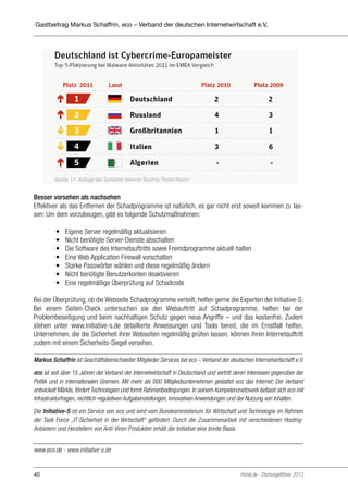 Gastbeitrag Markus Schaffrin, eco – Verband der deutschen Internetwirtschaft e.V.

Besser vorsehen als nachsehen
Effektiver als das Entfernen der Schadprogramme ist natürlich, es gar nicht erst soweit kommen zu lassen: Um dem vorzubeugen, gibt es folgende Schutzmaßnahmen:
	
	
	
	
	
	
	

•	
•	
•	
•	
•	
•	
•	

Eigene Server regelmäßig aktualisieren
Nicht benötigte Server-Dienste abschalten
Die Software des Internetauftritts sowie Fremdprogramme aktuell halten
Eine Web Application Firewall vorschalten
Starke Passwörter wählen und diese regelmäßig ändern
Nicht benötigte Benutzerkonten deaktivieren
Eine regelmäßige Überprüfung auf Schadcode

Bei der Überprüfung, ob die Webseite Schadprogramme verteilt, helfen gerne die Experten der Initiative-S:
Bei einem Seiten-Check untersuchen sie den Webauftritt auf Schadprogramme, helfen bei der
Problembeseitigung und beim nachhaltigen Schutz gegen neue Angriffe – und das kostenfrei. Zudem
stehen unter www.initiative-s.de detaillierte Anweisungen und Tools bereit, die im Ernstfall helfen.
Unternehmen, die die Sicherheit ihrer Webseiten regelmäßig prüfen lassen, können ihren Internetauftritt
zudem mit einem Sicherheits-Siegel versehen.
Markus Schaffrin ist Geschäftsbereichsleiter Mitglieder Services bei eco – Verband der deutschen Internetwirtschaft e.V.
eco ist seit über 15 Jahren der Verband der Internetwirtschaft in Deutschland und vertritt deren Interessen gegenüber der
Politik und in internationalen Gremien. Mit mehr als 600 Mitgliedsunternehmen gestaltet eco das Internet: Der Verband
entwickelt Märkte, fördert Technologien und formt Rahmenbedingungen. In seinem Kompetenznetzwerk befasst sich eco mit
Infrastrukturfragen, rechtlich-regulativen Aufgabenstellungen, innovativen Anwendungen und der Nutzung von Inhalten.
Die Initiative-S ist ein Service von eco und wird vom Bundesministerium für Wirtschaft und Technologie im Rahmen
der Task Force „IT-Sicherheit in der Wirtschaft“ gefördert. Durch die Zusammenarbeit mit verschiedenen HostingAnbietern und Herstellern von Anti-Viren-Produkten erhält die Initiative eine breite Basis.
www.eco.de - www.initiative-s.de

40

Portel.de - Dschungelführer 2013

 